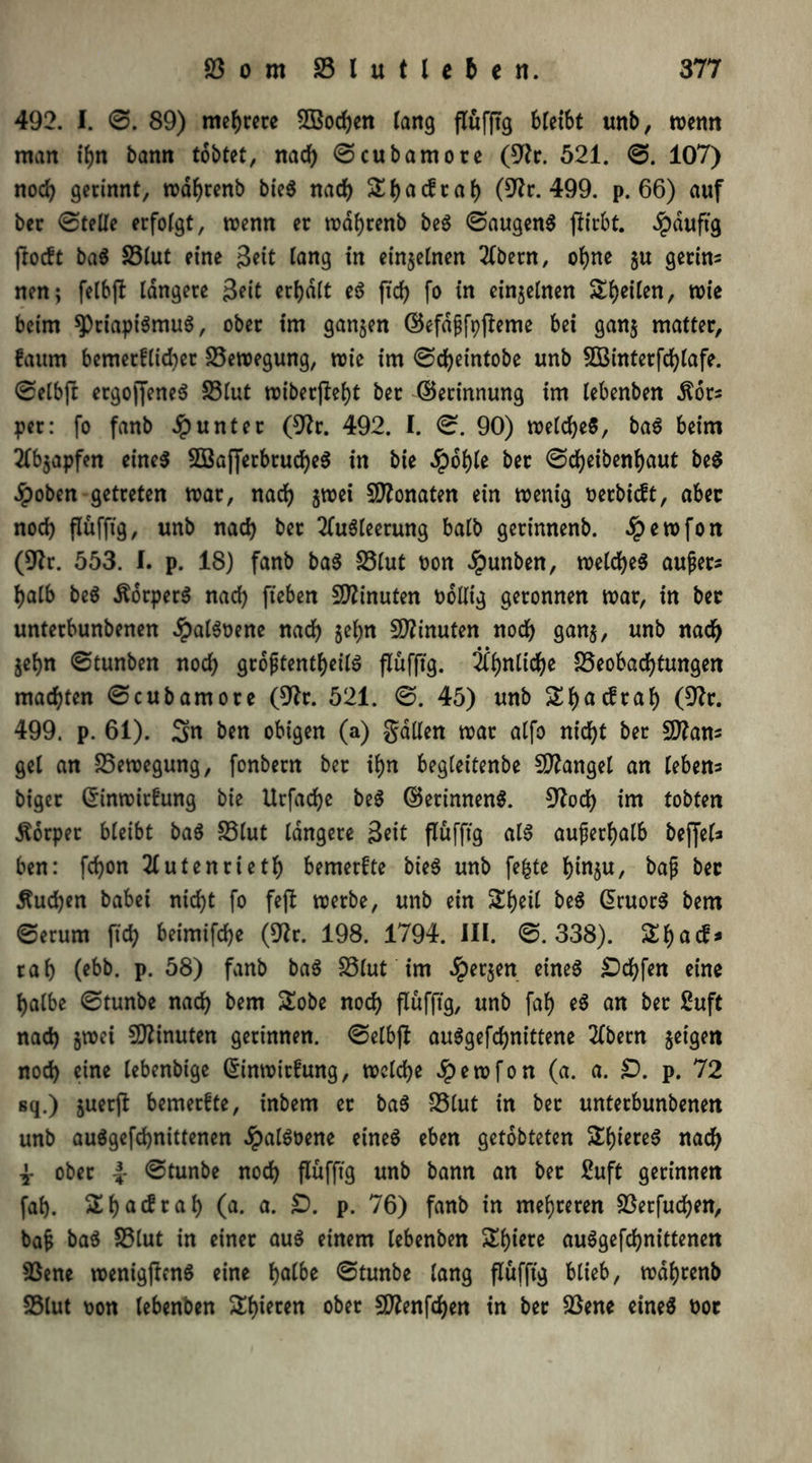 492. I. ©. 89) mehrere Soeben lang flüfftg 6let6t unb, wenn man ihn bann tobtet, nach ©cubamore (9fr. 521. ©. 107) nod) gerinnt, wäbrenb bie$ nad) St)acfra() (9fr. 499. p. 66) auf ber ©teile erfolgt, wenn er wafyrenb beS ©äugend ftirbt. Jpduftg ftodt baS S3tut eine Seit lang in einzelnen Abetn, ohne §u getins nen; felbjl längere Seit erhalt eS fxcf> fo in einzelnen Steilen, wie beim ^Priapismus, ober im ganzen ©efdßfpfleme bei gan$ matter, faum bemerftid)er Bewegung, wie im ©d^eintobe unb Sinterfd)lafe. ©elbft ergojfeneS 23lut wiber(lel)t ber ©erinnung im lebenben .ftors per: fo fanb Runter (9fr. 492. I. ©. 90) welches, baS beim Abjapfen eines SajferbrucbeS in bie $ol)le ber ©d)eibenl)aut beS Jpoben getreten war, nad) $wei Monaten ein wenig oerbieft, aber nod) flufftg, unb nad) ber Ausleerung halb gerinnenb. Jpewfon (9fr. 553. I. p. 18) fanb baS S3lut oon #unben, welches außer* halb beS ÄorperS nad) fteben Minuten nolltg geronnen war, in ber unterbunbenen #alSoene nad) §eljn Minuten nod) gan$, unb nad) jeljn ©tunben nod) größtenteils flüfftg. Äbnlid)e £3eobad)tungen machten ©cubamore (9fr. 521. ©. 45) unb £f)acfraf) (9fr. 499. p. 61). Sn ben obigen (a) gallen war alfo nicht ber 9flans gel an Bewegung, fonbern ber ihn begleitenbe Mangel an leben* biger ©inwirfung bie Urfadje beS ©erinnenS. 9frd) im tobten Sorper bleibt baS 33lut längere Seit flüfftg als außerhalb bef[el* ben: fd)on Autenrietb bemerfte bieS unb fe&te bin$u, baß ber jtudjen babei nic^t fo feß werbe, unb ein Sbeil beS ©ruorS bem ©erum ftd) beimifdje (9fr. 198. 1794. III. ©.338). 21>acf* rab (ebb. p. 58) fanb baS SSlut im ^eejen eines ^Dd£>fen eine halbe ©tunbe nach bem 2obe nod) flüfftg, unb fab eS an ber 2uft nad) §wei Minuten gerinnen, ©elbfl auSgefcbnittene Abern geigen nod) eine lebenbige ©inwirfung, welche $ewfon (a. a. £). p. 72 sq.) juetß: bemerfte, inbem er baS S3lut in ber unterbunbenen unb auSgefdjnittenen JpalSoene eines eben getobteten 2biereS nach 4- ober ©tunbe nod) flüfftg unb bann an ber 2uft gerinnen fab. 2bac?rab (a- a- £>• P- 76) fanb in mehreren 2$etfud)en, baß baS S3lut in einer aus einem lebenben 2biere auSgefdjnittenen 93ene wenigftcnS eine f>a(be ©tunbe lang flüfftg blieb, wdbrenb 23lut oon lebenben Spieren ober 5D2enfdf>en in ber 23ene eines not