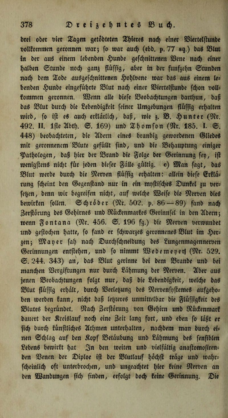 bret ober vier Sagen geto'oteten ShieteS nad) einer Biertelftunbe vollfommen geronnen war; fo war aud) (ebb. p. 77 sq.) baS Blut in ber aus einem lebenben dpunbe gefchnittenen Bene nad) einer falben ©tunbe nod) gang flüfftg, aber in bet fünfzehn ©tunben nach bem Sobe auSgefd)nittenen §oi)loene war baS aus einem le- benben dpunbe eingeführte Blut nad) einer Biertelftunbe fd)on voll: fommen geronnen. 5ßenn alle biefe Beobachtungen barthun, baß baS Blut burd) bie ßebenbigfeit feiner Umgebungen flüfftg erhalten wirb, fo ift eS aud) erfldrlid), baß, wie $. B. Runter (9fr. 492. II. ljle 2lbtf). ©. 169) unb Sf)omfon (9fr. 185. I. ©. 448) beobachteten, bie 2lbetn eines branbig geworbenen ©liebes mit geronnenem Blute gefüllt ftnb, unb bie Behauptung einiger ^Pathologen, baß fftet ber SSwttb bie golge bet ©erinnung fep, ift wenigftenS nicht für jeben biefer gälte gültig, c) Bfan fagt, baS Blut werbe burd) bie Heroen flüfftg erhalten: allein biefe ©rfld: tung fcheint ben ©egenftanb nur in ein mpftiftheS £)un£el gu ver: fefcen, benn wir begreifen nid)t, auf welche SBeife bie Heroen bieS bewirfen fotlen. ©grober (9fr. 502. p. 86 — 89) fanb nach Serftorung beS ©ehirneS unb OlüdenmarfeS ©erinnfel in ben 2lbern; wenn gontana (9tfr. 456. ©. 196 fg.) bie Heroen verwunbet nnb gestochen hatte, fo fanb er fd)war§eS geronnenes Blut im £er= gen5 Bf aper fah «ach £urd)fd)neibung beS 2ungenmagennerven ©erinnungen entgehen, unb fo nimmt 3Bebemeper| (9fr. 529. ©.244. 343) an, baS Blut gerinne bei bem Branbe unb bei manchen Bergiftungen nur burd) Zähmung ber Heroen. 2fber aus jenen Beobachtungen folgt nur, baß bie Sebenbigfeit, welche baS Blut flüfftg erhalt, burd) Berlefcung beS 9fervenfpftemeS aufgeho: ben werben fann, nicht baß legeres unmittelbar bie glüfftgfeit beS BluteS begrünbet. 9fach Serftorung von ©ehirn unb Ofücfenmarf bauert ber Kreislauf noch eine Seit lang fort, unb eben fo laßt er (ich burd) fünjtlicheS flthmen unterhalten, nad)bem man burd) ei= nen ©d)lag auf ben Äopf Betäubung unb Zähmung beS fenftblen Gebens bewirft hat 3« ben weiten unb vielfältig anaftomoftren: ben Benen ber £iploe ift ber Blutlauf l)od)ft trage unb wahr: fd)einlich oft unterbrochen, unb ungeachtet hier feine Nerven an ben Sßanbungen ftd) ftnben, erfolgt bod) feine ©erinnung. 2)ie