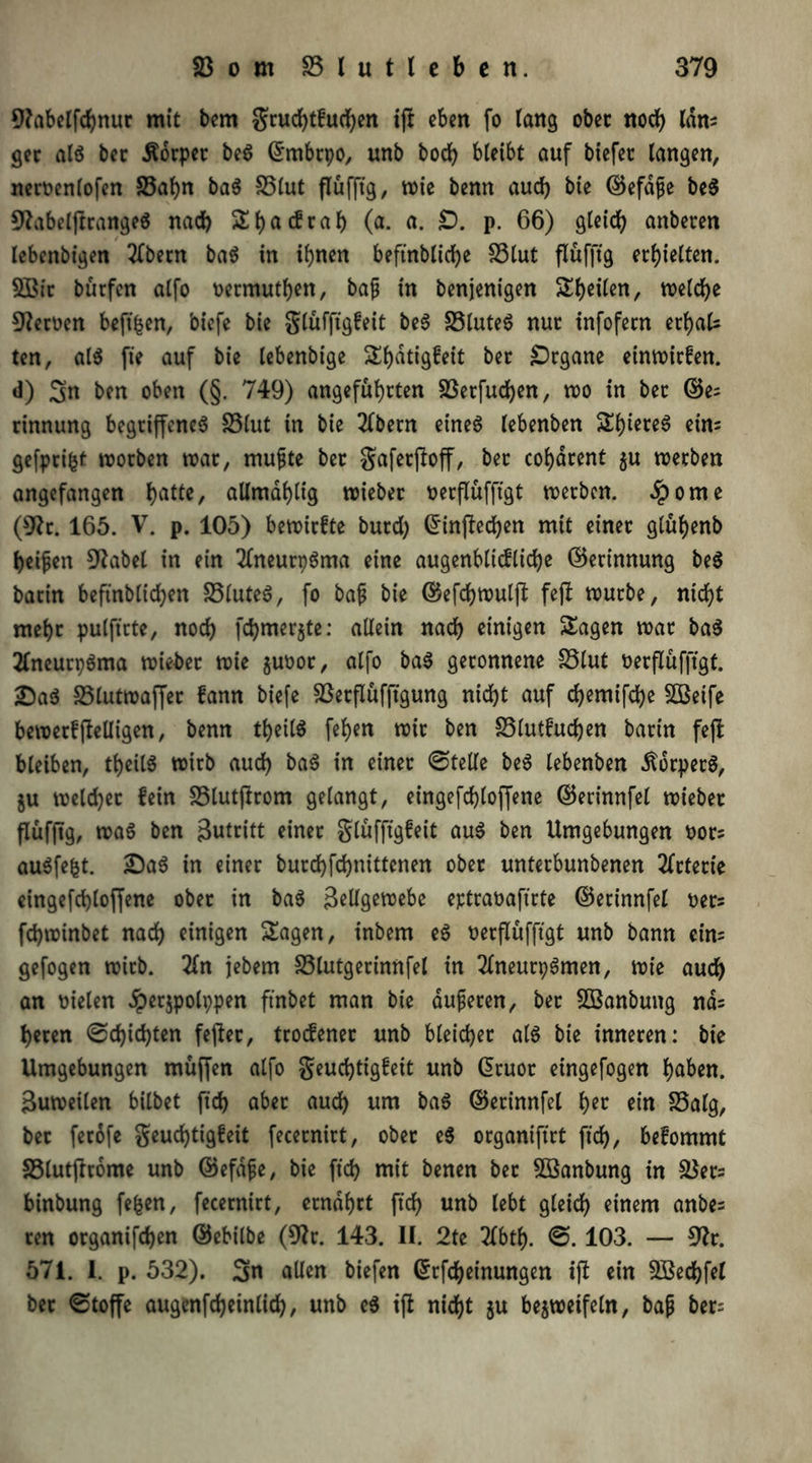 9?abelfdhnur mit bem $ruchtfuchen ift eben fo Tang ober noch (dm ger als bec Äorper be$ ©rnbrpo, unb hoch bleibt auf biefet langen, neroenlofen S5af)n ba$ S5lut flufftg, wie benn auch bie ©efdfe be$ 9kbelftrange$ nad) Shacfrah (a. a. £>. p. 66) gleich anberen / lebenbigen 2Tbecn ba$ in ihnen beftnblid?e S3lut flufftg erhielten. 2Bir burfen alfo oermuthen, bap in benjenigen Sheilen, welche 9kroen beft^en, biefe bie glüfftgfeit beS 23luteS nur infofern erf)als ten, als fie auf bie lebenbige Shatigfeit bec Organe einwirfen. d) 3n ben oben (§. 749) angeführten S3erfud)en, wo in ber ©e= rinnung begriffenes S3lut in bie 2lbern eines lebenben ShiereS ein= gefprifcf worben war, mupte ber gaferftoff, ber cohdrent $u werben angefangen batte, allmdhlig wieber oecflüfftgt werben. Sporne (9k. 165. V. p. 105) bewirfte burd) Grinftechen mit einer glühenb heipen 9kbel in ein 2fneurpSma eine augenblicfliche ©erinnung beS batin beftnblichen 23luteS, fo bap bie ©efchwulft fept würbe, nicht mehr pulftrtc, noch fd)merkte: allein nach einigen Sagen war baS 2lneutpSma wieber wie juoor, alfo baS geronnene 23lut oerflufftgt. £)aS 23lutwaffet fann biefe 23erflüfftgung nicht auf chemifche 2Beife bewerfjlelligen, benn theilS fehen wir ben 23lutfud)en barin fefb bleiben, theilS wirb auch baS in einer ©teile beS lebenben .ftorpetS, ju welcher lein 23lutfkom gelangt, eingefchloffene ©erinnfel wieber flufftg, was ben Zutritt einet glüfftgfeit auS ben Umgebungen t>or; auSfefct. £)aS in einer burchfchnittenen ober unterbunbenen Arterie eingefchloffene ober in baS Zellgewebe eptraüaftrte ©erinnfel oets fchwinbet nach einigen Sagen, inbem eS nerflüfftgt unb bann ein= gefogen wirb. 2(n jebern 23lutgerinnfel in 2lneutpSmen, wie auch an fielen #erjpolppen ftnbet man bie aupeten, ber SÖBanbung nd= heren ©d)id)ten feflet, troefener unb bleicher als bie inneren: bie Umgebungen muffen alfo geudjtigfeit unb Qruot etngefogen höhen. Zuweilen bilbet ftd> aber auch um ha6 ©erinnfel her ein S5alg, bet ferofe geud)tigfeit fecernirt, ober eS organiftrt ft'ch, befommt S3lutftrome unb ©efdfe, bie ft'ch mit benen bet 2ßanbung in 2$ers binbung fefcen, fecernirt, ernährt ft'ch unb lebt gleich einem anbes ren organifchen ©ebilbe (9k. 143. II. 2te 2lbth. ©. 103. — 9k. 571. I. p. 532). 3n allen biefen ©rfcheinungen ijl ein Sßechfel bec ©toffe augcnfcheinlich, unb eS ift nicht $u bezweifeln, bap ber=