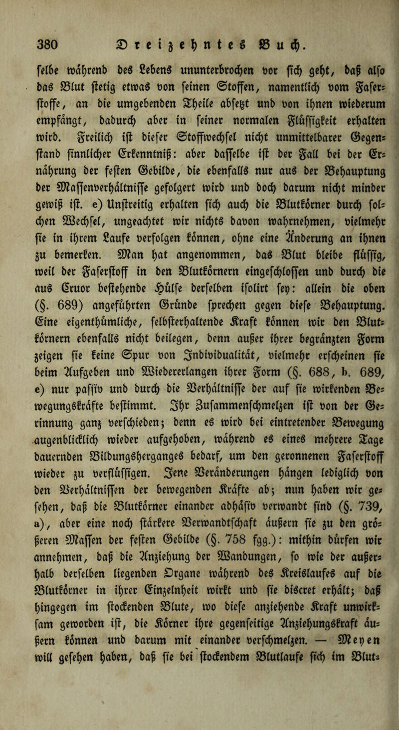 felbe tt>df>rcnb beS Sehens ununterbrochen por jtd) geht, baß alfo baS Blut ffetig etwas t>on feinen ©toffen, namentlich nom gafets ffoffe, an bie umgebenben Si)eite abfegt unb non ihnen wtebetum empfangt, baburch aber in feinet normalen glüfftgfeit erhalten wirb, greilich ifl biefer ©toffwechfel nicht unmittelbarer ©egem ffanb ftnnlicher ©rfenntniß: aber bajjelbe iff ber gall bei ber ©rs ndhrung ber feften ©ebilbe, bie ebenfalls nur aus ber Behauptung ber C^affennerhaltniffe gefolgert wirb unb hoch barum nicht minber gewiß i|f. e) Unjlreitig erhalten fleh auch bie Blutfotner burch fols chen Sßechfel, ungeachtet wir nichts banon wahrnehmen, nielmehr fle in ihrem Saufe netfolgen fonnen, ohne eine Anbetung an ihnen 5u bemerken. $D?an hat angenommen, baS Blut bleibe flüfftg, weil ber gaferfloff in ben Blutfornern eingefchloflen unb burch bie aus ©ruot beflehenbe #ülfe berfelben ifolirt fep: allein bie oben (§. 689) angeführten ©rünbe fprechen gegen biefe Behauptung, ©ine eigentümliche, felbflerhaltenbe Kraft fonnen wir ben Bluts fornern ebenfalls nicht beilegen, benn außer ihrer begrasten gorm geigen fte feine ©pur non ^nbinibualitdt, nielmehr erfcheinen fte beim 2(ufgeben unb 5öiebererlangen ihrer gorm (§. 688, b. 689, e) nur pafftn unb burch bie Berhdltniffe ber auf fte witfenben Bes wegungSfrdfte beflimmt. Shc Sufammenfchmelgen ifl non ber ©es rinnung gang nerfchieben; benn eS wirb bei eintretenber Bewegung augenblicflich wiebet aufgehoben, wdhrenb eS eines mehrere Sage bauernben BilbungShergangeS bebarf, um ben geronnenen gaferfloff wieber gu nerflüfftgen. S^e Berdnbetungen hanQW lebiglich non ben Berhdltniffen ber bewegenben Grafte ab; nun haben wir ges fehen, baß bie Blutfotner einanber abhdftn nerwanbt ftnb (§. 739, a), aber eine noch flatfete Berwanbtfchaft äußern fte gu ben gros ßeren 50?afjen bet feflen ©ebilbe (§. 758 fgg.): mithin bürfen wir annehmen, baß bie 2fngiehung ber Sßanbungen, fo wie ber außers halb berfelben liegenben Organe wdhrenb beS Kreislaufes auf bie Blutforner in ihrer ©ingelnhett wirft unb fte biScret erhalt; baß hingegen im floefenben Blute, wo biefe angiehenbe Kraft unwirfs fam geworben ifl, bie Korner ihre gegenfeittge 2fngt'ehungSfraft aus ßern fonnen unb barum mit einanber nerfchmelgen. — SWepen % will gefehen h^^tt, baß fte bei floefenbem Blutlaufe ft'ch im Bluta