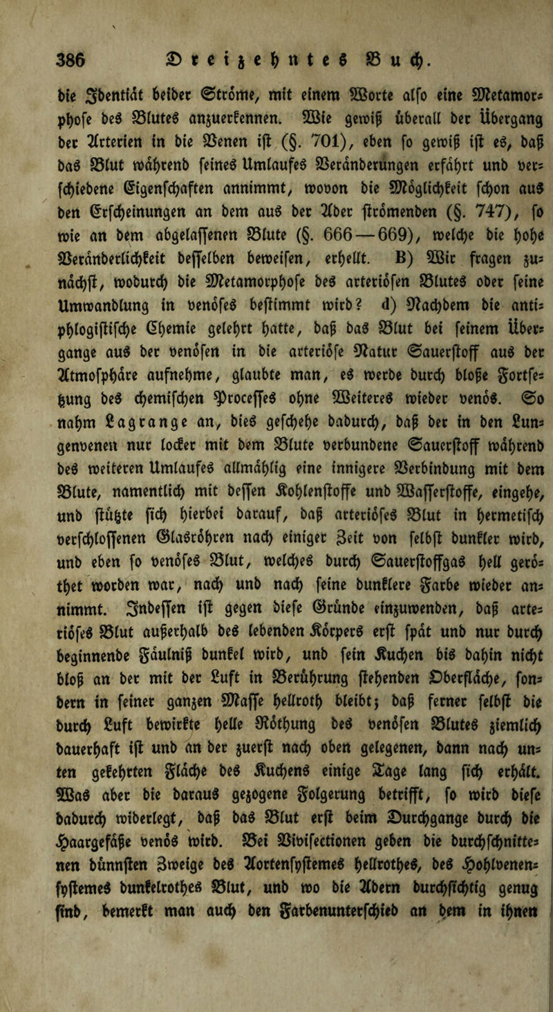 bie Sbentidt beibet ©trome, mit einem 5Borte alfo eine Sftetamor? ptyofe beS 33luteS anjuetfennen. fXöie gewiß überall ber Übergang bec Arterien in bie SSenen ijl (§. 701), eben [o gewiß ijl eS, baß baS 33lut wdfyrenb fernes Umlaufes SSeranberungen erfahrt unb oet? fdjiebene (Sigenfdjaften annimmt, wooon bie fJfloglidjfeit fd)on au$ ben (£rfd)einungen an bem aus ber 2lbet firomenben (§. 747), fo wie an bem abgelaffenen 33lute (§. 666 — 669), welche bie l>of>e $8erdnberltd)feit beleihen beweifen, erhellt. B) 3öit fragen jus nddjjl, wobutd) bie Sttetamorpljofe beS arteriofen 33luteS ober feine Umwanblung in oenofeS beffimmt wirb? d) 9?ad)bem bie anti? pl)logiflifcf)e Hernie gelehrt l>atte, baß baS 33lut bei feinem Über? gange auS ber oenofen in bie arteriofe 9£atur ©auerjfoff auS bet 2£tmofpf)dte aufnebme, glaubte man, eS werbe burd) bloße gortfe? fcung beS djemifdjen sproceffeS ofjne Weiteres wieber oenoS. ©o naf)m ßagtange an, bieS gefcfyelje baburd), baß ber in ben 2un? genoenen nur locfer mit bem S3lute oerbunbene ©aucrßoff waljrenb beS weiteren Umlaufes allmdfyltg eine innigere 33erbinbung mit bem SSlute, namentlich mit beffen £of)lenjbffe unb SÖBafferfloffe, eingef)e, unb ftü&te fid) hierbei barauf, baß arteriofeS 33lut in hermetifd) t>erfd)loffenen ©laSrol)ren nad) einiger $eit oon felbft bunfler wirb, unb eben fo oenofeS 33lut, welches burd) ©auerftoffgaS l)ell gerb? tljet worben war, nad) unb nad) feine bunflere gatbe wieber an? nimmt. Snbeffen ift gegen biefe ©rünbe einjuwenben, baß arte? tiofeS S3lut außerhalb beS lebenben Körpers erßt fpät unb nur burd) beginnenbe gdulniß bunfel wirb, unb fein «Studien bis batjin nid)t bloß an ber mit ber £uft in S3erüf)rung ftefjenben £)berfläd)e, fon? bem in feiner ganjen Sttaffe fjellrotb bleibt} baß ferner felbfb bie burd) £uft bewirfte Ijelle 9ldtf)ung beS oenofen 23luteS $iemlid) bauerfjaft ift unb an ber juerft nad) oben gelegenen, bann nad) un? ten gefegten glad)e beS $ud)enS einige Sage lang ftd) erhalt. 5BaS aber bie barauS gezogene golgerung betrifft, fo wirb biefe babutd) wiberlegt, baß baS 35lut etfi beim Durchgänge burd) bie Haargefäße oenoS wirb. 35ei Sßfoifectionen geben bie burdjfdjnitte? nen bünnflen Sweige beS tfortenfpfiemeS ^)ellrotl)eS, beS Jpol)loenen? fpftemeS bunfelrothes S5lut, unb wo bie 2(bern burdj)ftd)tig genug ftnb, bemerft man aud) ben garbenunterfdßteb an bem in ihnen