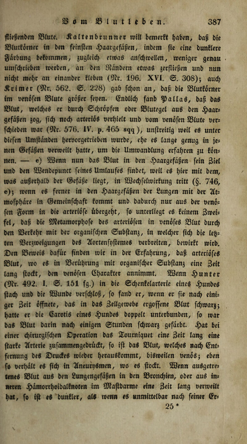 fTie^cnbcn Stute. .ftaltenbr unnet roitl bemerft haben, bap bie Stutfdrner in ben feinten Jpaargefdpen, inbem fie eine bunftere gdrbung befoinmen, jugteid) etwas anfcbwelten, weniger genau ■ umfebrieben werben, an ben Dldnbern etwas jerfliepen unb nun nicht mehr an einanbec fteben (Dir. 196. XVI. ©. 308); aud) Ärimer (Dir. 562. ©. 228) gab fcfyon an, bap bie Slutforner im oenofen Stute großer fepen. (5nbXtcf) fanb ^allaS, bap ba$ Stut, weld)e$ er burd) ©ebropfen ober Stutegel au$ ben Spciar= gefdpen jog, ftd) nod) arteriös oerbiett unb oom oenofen Stute Per; febieben war (Dir. 576. IV. p. 465 sqq), unflreitig weit eS unter biefen Umfldnben betoorgetrieben würbe, ef)e e$ tange genug in je; nen ©efdpen oerweilt butte, um bie Umwanbtung erfahren ju Ton- nen. — e) SBenn nun baS Stut in ben ^aargefdpen fein Siet unb ben DBenbepunct feinet Umlaufes ftnbet, weit eS hier mit bem, waS auperbatb ber ©efdpe liegt, in £8ed)fetwirfung tritt (§. 746, e); wenn eS ferner in ben #aatgefdpen ber Zungen mit ber 2ft; mofpbdre in ©emeinfebaft fommt unb baburd) nur aus ber oeno; fen $orm in bie arteriofe ubergebt, fo unterliegt eS feinem Swei; fei, bap bie DJIetamorpbofe beS arteriofen in oenofeS Stut bureb ben Serfebr mit ber organifd)en ©ubjlan$, in weiter fid) bie te|; ten Verzweigungen be$ 2lortenft)jfeme$ Perbreiten, bewirft wirb. Den SeweiS bafür ftnben wir in ber ©rfabrung, bap arteridfeS Stut, wo e$ in Serul)rung mit organtfd)er ©ubftan$ eine Seit lang jlocft, ben oenofen ©batafter annimmt. Söenn Runter (Dir. 492. I. ©. 151 fg.) in bie ©cbenfetarterie eineö $unbeS ftad) unb bie Söunbe Perfcblop, fo fanb er, wenn er fie nach eini- ger Seit öffnete, baS in ba$ Settgewebe ergoffene Stut febwarj; batte er bie ©arotiS eines $unbeS hoppelt unterbunben, fo war baS Stut barin nad) einigen ©tunben fd)war$ gefärbt. $at bei einer d)irurgifd)en Operation baS SEourniquet eine Seit lang eine flarfe Arterie jufammengebrüeft, fo ift ba$ Stut, welches nach ©nt; fernung be$ DrucfeS wieber betauSfommt, bisweilen oenoS; eben fo oerbdlt eS fid) in TlneurpSmen, wo eS jioeft. 2ßenn auSgefre* teneS Stut aus ben ßungengefdpen in ben Sroncbien, ober aus in; neren Jpdmorrboibalfnoten im CDIajibarme eine Seit lang oerweilt bat, fo ifi e$ bunflet, at$ wenn eS unmittelbar nach feiner ©r* 25 *