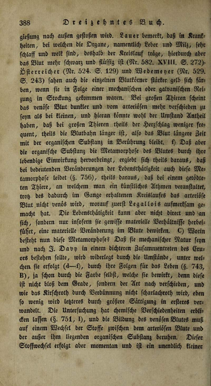 giejjung nach aufien geflogen wirb. Sauer bemerft, bajj in Kranf= beiten, bei wetten bie Organe, namentlich Sebet unb Sflilj, febt fd)Caff unb weif ftnb, be^balb ber Kreislauf trage, bw^urcb aber baS 25(ut mefyr fchwat* unb flüfftg ijl (9?r. 582. XVIII. ©. 272). jbfterreid)er (9lr. 524. ©. 129) unb Söebemepcr (9?r. 529. 243) faben auch bie einzelnen SSlutfbrner fldrfet gelb ftd) fdt= ben, wenn fte in golge einer mechanifcben ober galoanifchen 9?ei; jung in ©toefung gefommen waren. S5ei großen Spieren fcheint baS nenofe S5lut bunfler unb t>om arteriofen mehr t>erfd>ieben ju fepn at$ bei flehten, unb bto<m fonnte wobl ber Umjtanb tfntbeil haben, bafi bet großen Sbwten tbeilS ber Jperjfcblag weniger fre= quent, tbeilS bie S5lutbabn langet ijt, alfo ba$ S3lut längere &it mit ber organifchen ©ubftanj in S5erubrung bleibt, f) Safj aber bie organifebe ©ubffanj bie 9ftetamorpbofe beS SSluteS bureb ihre lebenbige ©inwirfung bert>orbringt, ergiebt ftd) tbeilS barauS, bafj bei bebeutenben SSerdnberungen ber SebenStbatigfcit auch biefe Sttes tamorpb°fe Mbet (§• 756), tbeilS barauS, bap bei einem getobte^ ten £biere' an man c{n funjllicbeS 2ttbmen oeranftaltef, ttofc beS babureb im ©ange erhaltenen Kreislaufes baS arteriofe sßlut nicht oenöS wirb, worauf juerft SegalloiS aufmerffam ge= macht bat* 2?te SebenStbdtigfeit fann aber nicht birect unb an ftch, fonbern nur infofern fte gewiffe materielle 23erbdltniffe herbei; fuhrt, eine materielle 23etdnberung im S3lute bewirfen. C) SBorin beftebt nun biefe Sttetamorphoft? £>afi fte mechanifcbet Statur fepn unb nach 3- in einem bitteren Bnfammentreten be$ G>tu= orS befteben follte, wirb wiberlegt burd) bie Umffdnbe, unter weis cbew fte erfolgt (d—£), burch ihre folgen für baS Seben (§. 743, B), ja febon burch &»e gatbe felbfi, welche fte bewirft, benn biefe ijt nicht blojj bem ©tabe, fonbern bet 2frt nach üerfebieben, unb wie baS Kirfchroth burch SSerbunnung nicht fcharlachrotb wirb, eben fo wenig wirb teueres burch gtojjete ©dttigung in erflereS t>er; wanbeit. Sie Unterfuchung bat chemifche föerfchiebenf>eiten erblh den taffen (§. 751, 1), unb bie 33ilbung beS benofen 33lute$ muf; auf einem SKecbfel ber ©toffe jwifeben bem arteriofen 23lute unb ber aujjet ihm liegenbett organifchen ©ubflanj beruhen. Siefec ©toffwecbfel erfolgt aber momentan unb ifl ein unenbltdb fletner