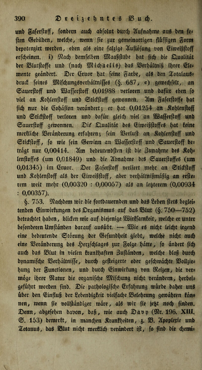 unb gaferftoff, fonbetn aud) abfolut burd) Aufnahme aus ben fes feen ©ebilben, welche, wenn fte jur gemeinartigen flüfftgen gotm bepotenjirt werben, eben als eine fällige 2fuflofung non (Siweijjftoff erfd)einen. i) 3?act> bemfelben Sftaafftabe bat ftcb bte £Uialität bec SSCutfloffe unb (nach Michael iS) baS Sßerbdltnif ihrer ©le; mente gednbert. Der druot bat feine garbe, als ben £otalauS= bruc! feinet 9flifd)ungSDerbdttniffeS (§. 6S7, c) gewecbfelt, an ©auerjloff unb Söajferftoff 0,01988 oerloren unb bafüt eben fo biel an Äobtenfloff unb ©tiefftoff gewonnen. 2£m gaferjtoffe bat ftcb nur bie ßobdfton oerdnbert; et bat 0,01254 an dtoblenftoff unb ©ticfjloff berloren unb bafür gleich uiel an SBafferjtoff unb ©auerjloff gewonnen, Dtf Olualität beS ©iweifjtoffeS bat feine merflidje Sßerdnberung erfahren 5 fein SBerluft an dtoblenfioff unb ©ticfjtoff, fo wie fein ©ewinn an SOBaffetftoff unb ©auetjioff bes tragt nur 0,00414. 2fm bebeutenbflen ift bie Annahme beS itob3 lenjloffeS (um 0,01849) unb bie Abnahme beS ©auerftoffeS (um 0,01345) im Giruor. Der gaferftoff verliert mehr an ©tieffloff unb Äoblenfioff al$ ber ©iweiffioff, aber berbdltnijjmdfjig an erffes rem weit mehr (0,00320 : 0,00057) als an teuerem (0,00934 : 0,00357). §. 753. S^acbbem wir bie fortbauernben unb baS 2eben fletö beglets tenben ©inwirfrtngen beS Organismus auf baS S3lut (§. 750—752) betrachtet haben, bliefen wir auf biejenige 5Birffam£eit, weiche er unter befonberen Umfidnben barauf auSübt. — 2Bic eS nicht leicht irgenb eine bebeutenbe ©torung ber ©efunbbeit giebt, welche nicht auch eine Sßerdnberung beS #er$ftbfageS jut golge hatte, fo anbert ftcb aud) baS S3lut m Dielen franfhaften Buftdnben, welche bloß burd) bpnamtfehe Söerbdltmjfe, burch gefleigerte ober gefd)wad)te 5BolI$ies hung ber gunctionen, unb burd) ©inwirfung oon Otetjen, bie oers möge ihrer Statut bie organifche €0?ifchung nicht oerdnbern, ^erbet- geführt worben ftnb. Die pathologifd)e Erfahrung würbe baber uns übet ben (5tnflup ber Sebenbigfeit vielfache Belehrung gewahren fon* nen, wenn fte oolljldnbiger wäre, als wir fte jefct noch ftnben. Denn, abgefehen babon, bajj, wie auch Da09 (9?r. 196. XIII. ©. 153) bemerft, in manchen Äranfh^n, 5. S3. 2fpoplepie unb SetanuS, baS SSlut nicht metflid) neranbert ift, fo ftnb bie chemü