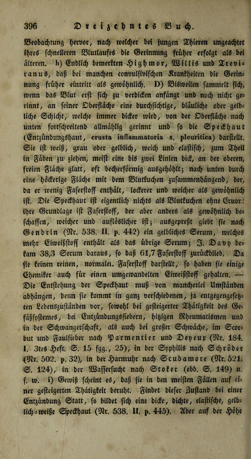 33eobadhtung b^ür/ nach xotltyt bei jungen Spieren ungeachtet ihres fchnetleren 33tutlaufeS bie ©erinnung früher erfolgt als bet alteren. h) (Jnblich bemerften ipighntot, 2BilliS unb Sreots ranuS, baf bet manchen conoulftoifchen Äranfheiten bie ©erin= nung früher eintritt als gewöhnlich. D) 33iSweiten fammelt ftch, wenn baS 35(ut erp ftch W tterbicfen anfdngt unb noch nicht 9e5 rinnt, an feiner Oberfläche eine burchftchtige, bläuliche ober gelb= liehe ©djicht, welche immer biefer wirb, uon ber Oberfläche nach unten fortfehreitenb allmdhlig gerinnt unb fo bie ©peefhaut (GrntjÜnbungSbaMt, crusta inflamniatoria s. pleuritica) barjfellt. ©ie ifl weif, grau ober gelblich, weich unb elajltfch, $um Sheil in gaben $u Riehen, meift eine bis jwei Linien bief, an ber oberen, freien glddje glatt, oft becherförmig auSgehohtt; nach unten burch eine fyfäetige gtadje mit bem 33lutfuchen gufammenbangenb, ber, ba er wenig gaferffoff enthalt, locferer unb weidjer als gewöhnlich ift. £)ie ©peefhaut ift eigentlich nichts atS 33lutfud)en ohnedruor: ihre ©runbtage ijl gaferjfoff, ber aber anbetS als gewohnlid) bes fd)affen, weichet unb auftoSlicher ift; auSgepreft giebt fte nach ©enbrin (9Jrj 538. II. p. 442) ein gelbliches ©erum, welches mehr (Siweifftoff enthalt als baS übrige ©erum; 3. Saop bes fam 38,3 ©erum barauS, fo baf 61,7 gaferff off $urücfblieb. £)a fte feinen reinen, normaler, gaferfioff barjMt, fo haben fte einige dhemifer auch für einen umgewanbelten <§twei£f!off gehalten. — £>ie dntftehung ber ©peefhaut rnuf oon mancherlei Umftdnben abhangen, bentt fte fommt in gan$ oerfchiebenen, ja entgegengefefcs ten £ebenS§ujtdnben t>ot, fowohl bei geffeigerter Shdtigfeit beS 65es fdffpftemeS, bei GmtjünbungSftebern, fyi&igen SRfyeumatiämen unb in ber ©chwanaerfchaft, als auch bei gtofet ©ehwdehe, im ©cor= but unb gaulfteber nach ^Parmentier unb £)epeup (9fr. 184. I. 3teS Jpeft. ©. 15 fgg., 25), in ber ©pphiliS nach ©ehrober (9fr. 502. p. 32), in bet Harnruhr nach ©cubamore (9fr. 521. ©. 124), in ber SBafferfucht nach ©tofer (ebb. ©. 149) u. f. w. i) ©ewif fd)eint eS, baß fte in ben meiften galten auf eis ner gefolgerten Sfjatigfeit beruht, ginbet biefer Bttjfanb bei einer ^ntjünbung ©tatt, fo bitbet ftch eine biefe, bichte, elajfifche, gelb= lieh = weife ©peefhaut (9fr. 538. II. p. 445). #bet auf ber $ohe