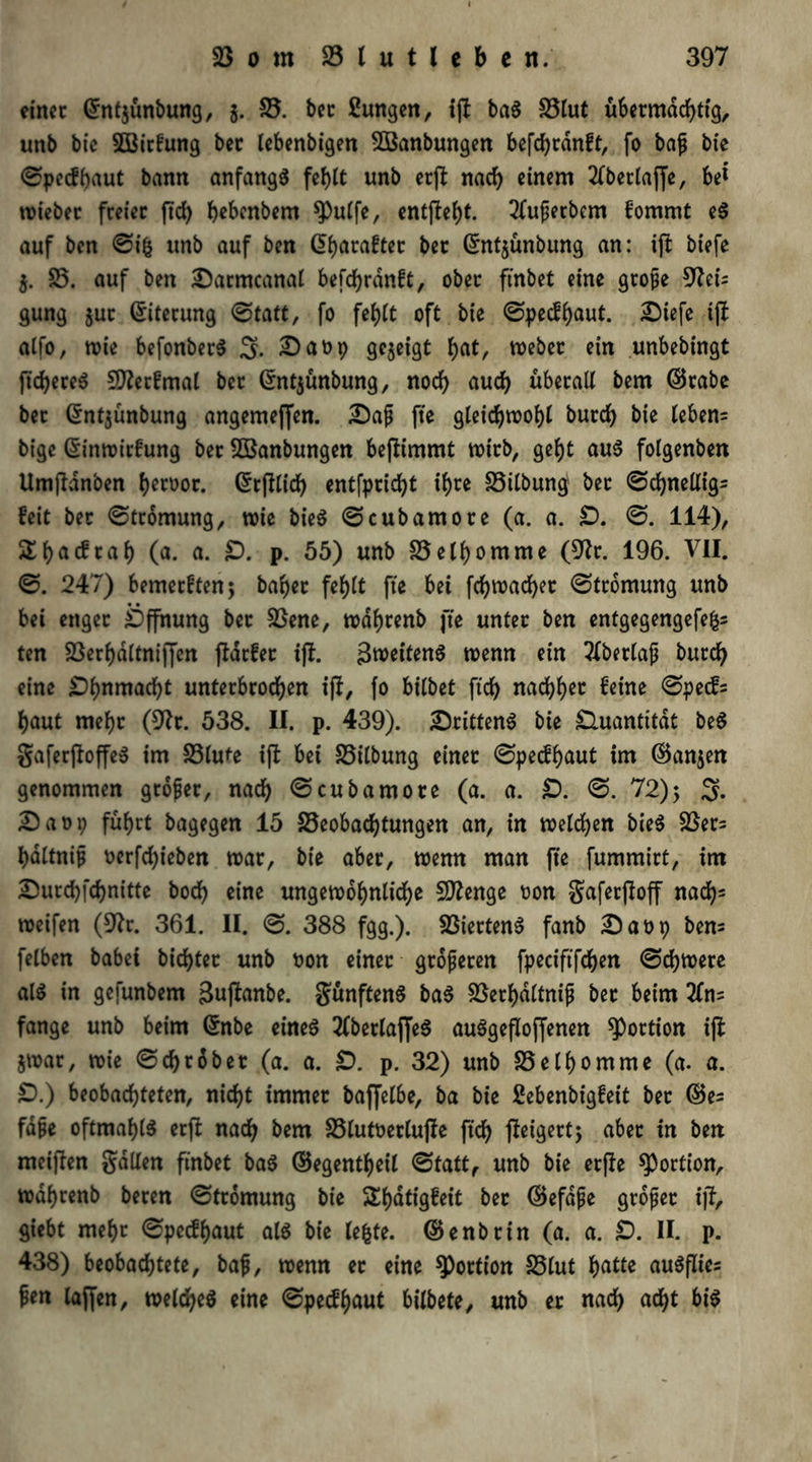 einer Gfntjünbung, g. 25. bec ßungen, ift baS 25lut übermächtig, unb bie SOBitfung bec lebenbigen 2Banbungen befc^rdnft, fo bafj bte ©peefbaut bann anfangs fehlt unb erjl nach einem 2lbetlaffe, bet triebet freier ftcb bebenbem $Pulfe, entfielt. Superbem fommt eS auf ben ©ig unb auf ben G>b<traftet ber ©ntjünbung an: ifl biefe g. 25. auf ben Darntcanal befc^rdnft, ober ftnbet eine grofje 9?ei= gung juc Eiterung ©tatt, fo feb)tt oft bie ©peefbaut. Diefe ifl alfo, wie befonberS S. Darp gezeigt b<it, Weber ein unbebingt ftd)ereS Stterfmal ber ©ntgünbung, noch auch überall bem ©rabe bec (5nt$ünbung angemeffen. Daß fte gleichwohl bureb bie leben= bige (Sinwitfung ber fffianbungen benimmt trieb, gebt aus folgenben Umfldnben h^rror. ©rflticb entfpridbt tf>ce 25ilbungi bec ©cbnellig= feit bec ©tromung, trie bieS ©cubamore (a. a. £). ©. 114), f>acfrab 0*. o. £>. p. 55) unb 25elbomme (9lr. 196. VII. ©. 247) bemerken; baber fehlt fte bei fcbwad)er ©tromung unb bei enger Öffnung bec 23ene, trdbrenb fte unter ben entgegengefeg* ten 23erbdltniffen flarfet ifl. Zweitens trenn ein 2lberlafj bureb eine ^bnmaebt unterbrochen ifl, fo bilbet ftd) naebb^ feine ©pe<f= baut mehr (9lr. 538. II. p. 439). drittens bie Quantität beS gaferfloffeS im 23lute ifl bei 25ilbung einer ©peefb^ut im ©anjen genommen gebier, nach ©cubamore (a. a. £). ©. 72); 3. Darp führt bagegen 15 25eobacbtungen an, in welchen bieS 23er= bdltnip rerfd)ieben war, bie aber, wenn man fte fummirt, im Durcbfcbnitte boeb eine ungewöhnliche SDlenge ron gaferjloff nad)* weifen (9lr. 361. II. ©. 388 fgg.). 23iertenS fanb Darp bem felben habet bicbtec unb ron einer größeren fpeciftfcben ©cbwere als in gefunbem gujlanbe. fünftens baS 23erbdltnii bec beim 2fm fange unb beim ©nbe eines 2fbetlaffeS auSgefloffenen Portion ifl jwar, wie ©d)robet (a. a. £>. p. 32) unb 25elbomme (a. a. £).) beobachteten, nicht immer baffelbe, ba bie febenbigfeit bec ©es fd§e oftmals erfl nach bem 25lutrerlufle ftd) fleigertj aber in ben meiften galten ftnbet baS ©egentbeil ©tatt, unb bie etjle Portion, wabrenb beren ©tromung bie SEbatigfeit ber ©efdjje grofec ijl, giebt mehr ©peefbaut als bie legte, ©enbrin (a. a. £). II. p. 438) beobachtete, bafj, wenn ec eine Portion 25lut l>atte auSfües pen laffen, welches eine ©peefbaut bilbete, unb er nach acht bis