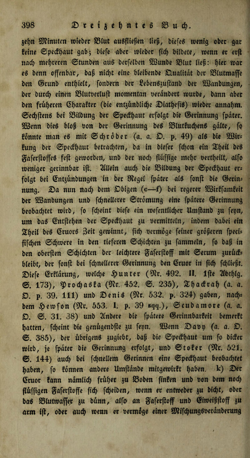 $ehn Minuten wieber 33lut auSfliefien lieft, tiefet wenig ober gar feine ©pecfhaut gab; tiefe abec wieber ftc^ bilbete, wenn ec ecjt nach mehreren ©tunben au$ berfelben 5öunbe 33tut lieft: f)iec war e$ benn offenbar, bafi nicht eine bleibenbe Qualität bec 33lutmajfe ben ©runb enthielt, fonbecn bec SebenSjuftanb bec Sföanbungen, bec burch einen 33lutt>erlujl momentan oeranbect würbe, bann abec ben früheren ©hacafter (bie entjünbliche Diatheft'S) wiebec annahm, ©echjlenö bet föitbung bec ©pecfhaut ecfotgt bie ©erinnung fpdtec. SÖenn bie$ btojj oon bec ©erinnung be$ 33lutfuchen$ gatte, fo fonnte man e$ mit ©grober (a. a. £>. p. 49) als bie 2Btr= fung bec ©pecfhaut betrachten, ba in biefec fdjon ein St)eit be$ gaferjloffeS feft geworben, unb bec noch flüfftge mehr oertheilt, atfo weniger gerinnbar ijl. 2ttlein auch bie 35ilbung bec ©pecfhaut er; folgt bei ©ntjünbungen tn bec Sieget fpdtec als fonft bie ©ecin; nung. Da nun nach bem Obigen (c—f) bei cegecec 5Birffamfeit bec Sßanbungen unb fchnetlecec ©tromung eine fpdtece ©erinnung beobachtet wirb, fo fcheint biefe ein wefenttichec Umjlanb $u fepn, um baS ©ntffehen bec ©pecfhaut $u vermitteln, intern babei ein Sheil beS ßruorS 3eit gewinnt, ftch vermöge feiner größeren fpeci= ftfchen ©djwere in ben tieferen ©Richten ju fammetn, fo baft in ben oberflen ©chichten bec leichtere gafecftoff mit ©ecum jurucf; bleibt, bec fonjl bei fchnetlecec ©erinnung ben ßruor in ftch W^t. Diefe ©rflarwtg, welche Runter (9lr. 492. II. lfle 2lbtf)lg. ©. 173), 9)cocha$fa (9lc. 452. ©. 235), Shacfraf) (a. a. £). p. 39. 111) unb DentS (9lt. 532. p. 324) gaben, nach= bem Jpewfon (9tr. 553. I. p. 39 sqq.), ©cubamoce (a. a. £). ©. 31. 38) unb Untere bie fpdtece ©erinnbarfeit bemerft hatten, fcheint bie genügenbfle §u fepn. Söenn Davp (a. a. £). ©. 385), bec übrigens jugiebt, bafj bie ©pecfhaut um fo bicfer wirb, je fpdtec bie ©erinnung erfolgt, unb ©tofer (9tc. 521. ' ©. 144) auch bei fchnellem ©erinnen eine ©pecfhaut beobachtet haben, fo Urnen anbece Umjldnbe mitgewieft h^n- k) Gruor fann nämlich früher zu 33oben ftnfen unb von bem noch flüfftgen gaferfloffe ftch Weiben, wenn ec entwebec $u bicht, ober baS SSlutwajfe^ ju bünn, alfo an gafecftoff unb ©iweifjjtoff ju arm ijl, ober auch wenn ec vermöge einer SftifchungSvecanbecung