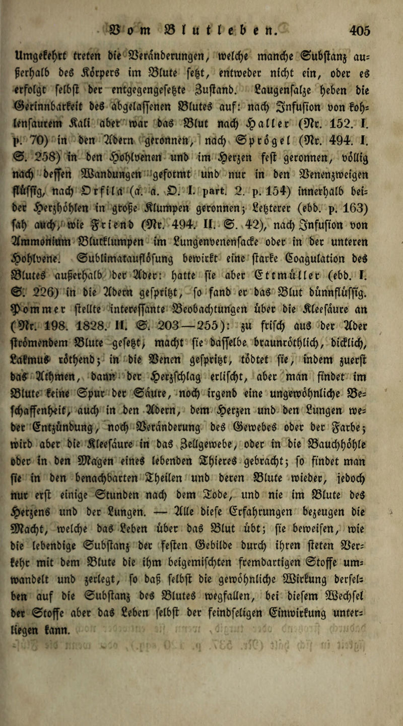 Umgefebrt tteten bie 23erdnberungen, welche manche ©ubpanj aus ferf>aC6 beg Äorperg im 23lute fe|t, entmebec nicht ein, ober eg erfolgt felbp bec entgegengefe^te SuPanb. Jaugenfalje beben bte ©erinnbarfeit beg abgetaffenen S5(ute6 auf: nach Snfufton t>on fob- lenfaurem $ali aber trat bag 23lut nad) Raiter (9h. 152. I. I». 70) in ben 2lbern geronnen, nach ©ptogel (9h. 494. I. ©. 258) in ben dpobhenen unb im #er$en fep geronnen, oolltg nach beffen 2öanbungen geformt unb nur in ben $ßenen$roetgen ffüfpg, nach £)rftla (a. a. £). I. part. 2. p. 154) innerhalb beb bet Jperjboblen in gtope klumpen geronnen ; Jettetet (ebb. p. 163) fal) auch, wie grienb (9h. 494. II. ■ ©. 42), nad) ^nfufton non Ammonium 23lutf(umpen im Jungenoenenfacfe ober in ber unteren •Jpobbene. ©ublimatauffofung bewirft eine Parfe Koagulation beg 23luteg außerhalb ber 21ber: batte fte aber Kttmüller (ebb. I. ©: 226) in bie 2lbern gefprifct, fo fanb er bag 23lut bünnffüfftg. Sommer pellte intereffante 33eobad)tunaen über bie ^leefdure an (9h. 198. 1828. II. ©. 203 — 255): $u frifcb aug ber 3(ber promenbem 23lute gefegt> macht fte baffelbe braunrotblid), bicflich, Jafmufc rotbenbj in bie 23enen gefpri$t, tobtet fte, tnbem juerp baS 3(tbmen, bann bet Jperjfcblag erlifcf>t, aber man ftnbet tm S3lute feine ©pur ber ©dure, noch irgenb eine ungewöhnliche S5e= fdjaffenbeif, auch in ben 2lbetn, bem «öerjen unb ben Zungen wes bet Kntjünbung, nod) SSerdnberung beg ©ewebeg ober ber garbej wirb aber bie Äleefaure in bag Zellgewebe, ober in bte 23aucbboble ober tn ben fragen eineg lebenben Sbiereg gebracht5 fo ftnbet man pe in ben benachbarten Steilen «nb beren 23lute wieber, iebod) nur erp einige ©tunben nach bem Sobe, unb nie tm 33lute beg dperjeng unb bet Jungen. — 2Ule biefe Krfabrungen bezeugen bie 5D?acht, welche bag Jeben über bag 23lut übt; fte beweifen, wie bie lebenbige ©ubpanj ber fepen ©ebilbe burd) t^fen peten 23ets febr mit bem S3(ute bie ihm beigemifd)ten frembartigen ©toffe um= wanbeit unb jerlegt, fo bafj felbp bie gewöhnliche SOBirfung berfels ben auf bie ©ubpanj beg 23luteg wegfallen, bei biefem 2öecbfel ber ©toffe aber bag Jeben felbp ber feinbfeligen Kinwitfung unters liegen fann. '« \;i ■