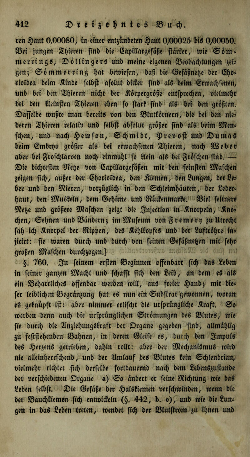 ren #aut 0,00080, in einer entgunbeten #aut 0,00025 big 0,00050. Bei jungen gieren ftnb bie ßapillargefdße fiärfet, wie @om; metrtngS, DollingetS unb meine eigenen Beobachtungen gets gen; ©6 mm erring hat bewiefen, baß bie ©efdßnefce ber @ho= tioi'bea beim Äinbe felbft afolut bicfer ftnb als beim ©rwachfenen, unb bei ben Sfjieren nicht ber Körpergröße entfprechen, oielmeht bei ben fleinften Shieren eben fo ffatf ftnb als bei ben größten. Daffelbe wußte man bereite oon ben Blutfornern, bie bei ben nies beten Shieren relatio unb felbff abfolut großer ftnb als beim Blens fchen, unb nach #ewfon, ©chmibt, $Preooff unb Dumas beim ©mbrpo großer als bei erwachsenen Shieren, nach SBeber ober bei gxofchlaroen noch einmahl fo flein als bei grofchen ftnb. — Die bichteften 9le|e oon ©apillargefdßen mit ben feinten 502afchen geigen ftch, außer ber (5f>orioibea, ben dienten, ben Zungen, berf*e= ber unb ben Vieren, oorguglich in ben (Schleimhäuten, ber £eber= haut, ben BluSfeln, bem ©ehirne unb Sftucfenmarfe. Biel feltnere 9le&e unb größere Blafcfjen jeigt bie Snjection in Knorpeln, Kno= chen, ©ebnen unbBdnbern; im Blufeum oongremerp gu Utrecht fab ich Knorpel ber Rippen, beS KehlfopfeS unb ber Luftröhre ins jidrt: fte waren burch unb burch oon feinen ©efaßnefcen mit fehr großen Blafchen burchgogen.] §. 760. Sn feinem erften Beginnen offenbart ftch baS £eben in feiner ganzen Stacht unb fcbafft ftch ben £eib, an bem eS als ein Beharrliches offenbar werben will, aus freier #anb; mit btes fer leiblichen Begrannung hat eS nun ein ©ubprat gewonnen, woran eS gefnüpft ijt: aber nimmer erlifcht bie urfprüngliche Kraft. ©o werben benn auch bie urfprunglichen ©tromungen beS BluteS, wie fte burch bie 2lnjiebungSfraft ber Organe gegeben ftnb, allmahlig gu feftftehenben Bahnen, in beren ©leife eS, burch ben SwpulS beS .SpergenS getrieben, bahitt rollt: aber ber BlechaniSmuS wirb nie alleinherrfchenb, unb ber Umlauf beS BluteS fein ©chlenbrian, vielmehr richtet ftch berfelbe fortbauernb nach bem 2ebenSguffanbe ber oerfchiebenen Organe a) ©o dnbert er feine Dichtung wie baS geben felbjl. Die ©efdße ber #alSfiemen oerfchwinben, wenn bie bet Bauchfiemen ftch entwicfeln (§. 442, b. c), unb wie bie Sun? gen in baS geben treten, wenbet ftch Blutffrom gu ihnen unb