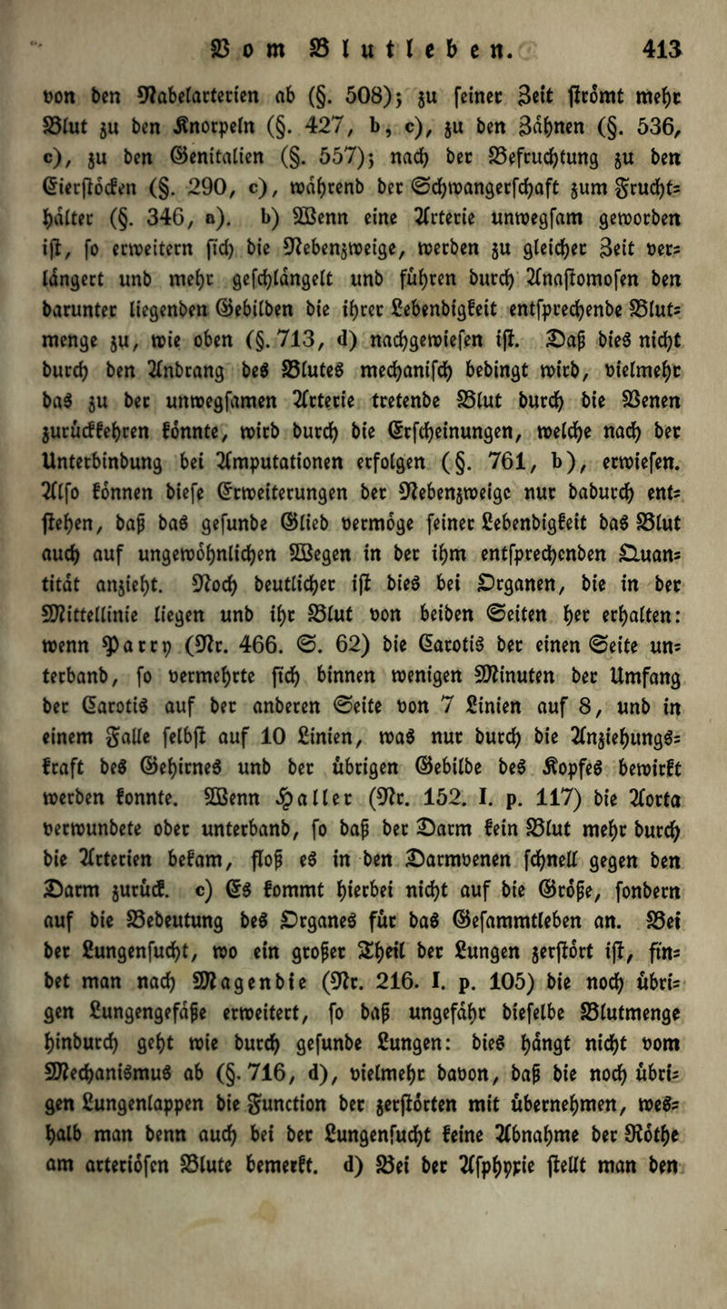 t>on ben 9?abelarterten ab (§. 508); ju feinet 3ett Promt rneht S3lut $u ben Knorpeln (§. 427, b, c), $u ben Bahnen (§. 536, c), ju ben ©entfalten (§. 557); nach bet Befruchtung ju ben Eierpocfen (§. 290, c), wdhrenb bet ©djwangerfchaft §um grud)ts haltet (§. 346, a). b) SBenn eine Arterie unwegfam geworben ip, fo erweitern fid) bie 91eben$weige, werben $u gleichet Beit oets langert unb mef)t gefdpdngelt unb führen burd) Anapomofen ben barunter liegenbett ©ebilben bie ihrer £ebenbigfeit entfprechenbe Bluts menge $u, wie oben (§.713, d) nachgewiefen ip. Daf bieS nicht burch ben Anbrang be$ S5luteö mechanifch bebingt wirb, bielmeht ba$ $u ber unwegfamen Arterie tretenbe S5lut burch bie Benen $urücffehren fonnte, wirb burch Erftbeinungen, welche nach bet Untetbinbung bei Amputationen erfolgen (§. 761, b), erwiefen. Alfo fonnen biefe Erweiterungen ber 91eben$weigc nur baburch ents jiehen, ba{j baS gefunbe ©lieb üermoge feiner ßebenbigfeit ba6 SSlut auch auf ungewöhnlichen Sßegen in bet ihm entfprecbcnben £luans titdt anjiefjt. 9?ocb beutlicher ip bieS bei Organen, bie in bet Mittellinie liegen unb ihr Blut non beiben ©eiten f)n erhalten: wenn *parrp (9?t. 466. ©. 62) bie EarotiS bet einen ©eite um terbanb, fo nermehrte ftch binnen wenigen Minuten bet Umfang bet EarotiS auf bet anberen ©eite non 7 Sinien auf 8, unb in einem Salle felbjl auf 10 Sinien, was nut burch bie AnjiehungSs fraft be$ ©ehitneS unb bet übrigen ©ebilbe beS Kopfes bewirft werben fonnte. SBenn fallet (9h. 152. I. p. 117) bie Aorta nerwunbete ober unterbanb, fo bafi bet Darm fein S5lut mehr burch bie Arterien befam, flojj eS in ben Darmnenen fchnell gegen ben Darm jurücS. c) ES fommt hierbei nicht auf bie ©tofe, fonbern auf bie Bebeutung beS DrganeS füt ba$ ©efammtleben an. Bei bet fiungenfucht, wo ein gtofet ^heil bet Zungen jerport ip, ftn= bet man nach Magen bie (91t. 216. I. p. 105) bie noch übri- gen Eungengefdjje erweitert, fo ba{j ungefähr biefelbe Blutmenge hinburch geht wie burch gefunbe ßungen: bieS f>dngt nicht t>om Mechanismus ab (§.716, d), vielmehr baoon, bap bie noch übris gen Sungenlappen bie gunction bet getflorten mit übernehmen, weSs halb man benn auch bei ber ßungenfudp feine Abnahme bet Ofothe am artetiofen fölute bemerft. d) Bei ber Afphppie pellt man ben