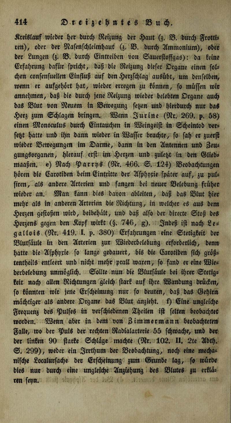 Kreislauf wieber her burch Det$ung bet #aut ($. B. burch grottis reit), ober bet Dafenfchleimhaut ($. B. burch Ammonium), ober bec Zungen ($. B. burch Eintreiben t>on ©auerftoffgaS): ba feine Erfahrung bafür freist, baß bie Detjung btefec Organe einen foU cfyen confenfuellen (Einfluß auf ben Jpetjfchlag auSübt, um benfelben, wenn ec aufgehort f>at, wieber erregen ju fonnen, fo muffen wir annehmen, baß bie burdf> jene Deinung wiebet belebten Organe aud) baS SStut fcon Steuern in Bewegung fe&en unb f)tecburd> nur ba$ #er$ $um ©plagen bringen. Sßenn Sur ine (Dt. 269. p. 58) einen SDonoculuS burd) Eintauchen in 2öeingei|f in ©cheintob oets fe|t i)atte unb ihn bann wiebet in SBaffec brachte, fo faf) ec $uer(t wiebet Bewegungen im 2)arme, bann in ben Antennen unb Seus gungSorganen, hierauf erfi im Jpetjen unb gulefet in ben ©lieb* maafen. e) Dach spattpS (Dt. 466. ©. 124) Beobachtungen hören bie Earotiben beim Eintritte ber 2lfphppie fpdtec auf, §u puls fiten, als anbere Arterien unb fangen bei neuer Belebung früher wieber an. 5Dan fann bieS baoon ableiten, baß baS Blut hier mehr als in anberen Arterien bie Dichtung, in welcher eS aus bem ^perjen geftoßen wirb, beibehdlt, unb baß alfo ber birecte ©toß beS dpetjenS gegen ben ßopf wirft (§. 746, g). Snbeß ijt nach 2es gallo iS (Dt. 419. I. p. 380) Erfahrungen eine ©tetigfeit bec Blutfdule in ben Arterien juc BSieberbelebung erforberlt'ch, benn hatte bie 2lfphppie fo lange gebauert, bis bie Earotiben ftd> grdßs tentheilS entleert unb nicht mehr prall waren, fo fanb er eine 5Bies berbelebung unmöglich, ©ollte nun bie Blutfdule bei ihrer ©tetigs feit nach allen Dichtungen gleich farf auf ihre Sßanbung brüefen, fo fonnten wir jene drfcheinung nur fo beuten, baß baS diehirn mächtiger als anbere Organe baS Blut anjieht. f) Eine ungleiche grequenj beS spulfeS in rerfdhiebenen ^heilen ifi feiten beobachtet worben. 5öenn aber in bem oon Simmermann beobachteten gälte, wo ber spulS ber rechten Dabialarterie 55 fd)wache, unb bec ber linfen 90 jfarfe ©chldge machte (Dr. 102. II. 2te 2lbth. ©. 299), Weber ein Srrthum bec Beobachtung, noch eine mechas nifche ßocalurfache ber Erfcheinung jum ©cunbe lag, fo würbe bieS nur burch eine ungleiche Ziehung beS Blutes $u erflds ren fepn. 3. '