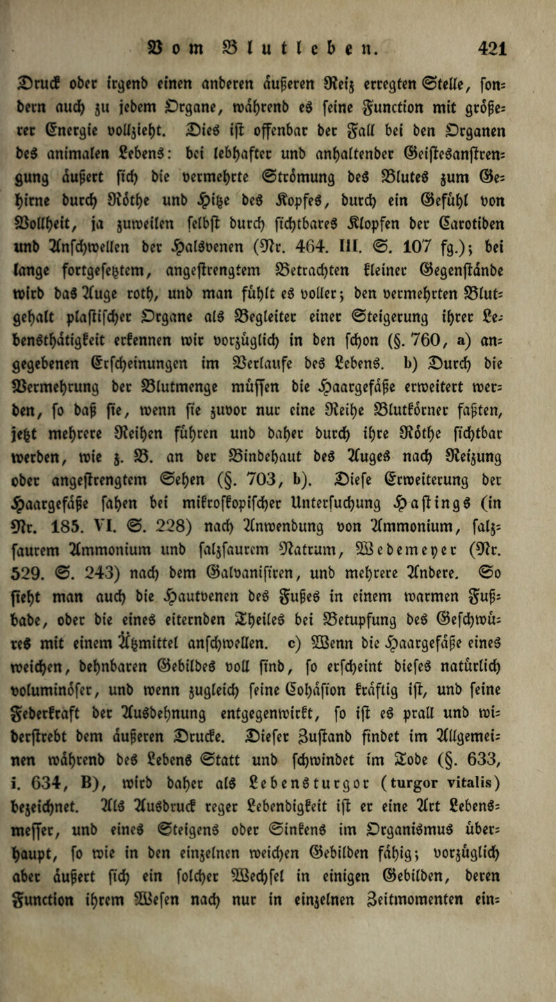 Drucf ober irgenb einen anberen dujjeren 9?ei$ erregten ©teile, fon; bern aud) ju jebern Organe, wdfjrenb eS feine gunction mit große; rer (Energie üollstefjt. Dies ift offenbar bet Sali bei ben Organen beS animalen Sebent: bei lebhafter imb anljaltenber ©eifleSanftren; gung äußert ftd> bie oermefyrte ©tromung beS 23luteS $um ©e; tyirne burd) 9fotl)e unb Jpifce beS Kopfes, burd) ein ©efül)l Pon 23otlf>eit, ja $uweilcn fclbfl burd) ftdE>tbare5 Klopfen ber Earotiben unb 2lnfd)Wellen ber JpalSoenen (9?r. 464. III. ©. 107 fg.); bei lange fortgefe$tcm, angejlrengtem 25etrad)ten Meinet ©egenjlanbe wirb ba$2luge rotf), unb man fublt eS polier; ben oermefjrten 23lut= gefjalt plajlifdjet Organe als Begleiter einer ©teigerung if>rer 2e- benStf)dtigfeit ernennen wir oor$uglid) in ben fd)on (§. 760, a) an; gegebenen Ecfdjetnungen im Verlaufe beS Gebens. b) Durd) bie 23ermef)rung bet 23lutmenge muffen bie ^aargefdße erweitert wer; ben, fo baß fte, wenn fte $uoor nur eine 9£eil)e 23lutfotner faxten, je&t mehrere 9?eif)cn fuhren unb bafjer burd) if)re £Rotf)c ftd)tbar werben, wie $. 25. an ber 25inbebaut beS 2(ugeS nach 9lei$ung ober angejtrengtcm ©ef)en (§. 703, b). Diefe Erweiterung bet jpaargefaße faf>en bei mifroffopifdjer Unterfudjung Raftings (in 9Ir. 185. VI. ©. 228) nad) 2£nwenbung oon Ammonium, fal$= faurem Ammonium unb faljfaurem Matrum, Söebemeper (9?r. 529. ©. 243) nad) bem ©aloaniftren, unb mehrere 2(nbere. ©o fief)t man aud) bie Jpautoenen beS gußeS in einem warmen guß; habe, ober bie eines eiternben Steiles bei 23etupfung beS ©efdjwü; re$ mit einem 2f^mittet anfd)wellen. c) SBenn bie dbaargefaße eines weiten, be^nbaren ©ebilbeS ooll ftnb, fo erfdjeint biefeS natürlich ooluminofet, unb wenn jugleid) feine Eofydfton frdftig ifl, unb feine geberfraft bet 2luSbel)nung entgegenwirft, fo iji eS prall unb wi; berftrebt bem äußeren Drude. Diefet 3ufianb ftnbet im 20lgemei; nen wdf)tenb beS SebenS ©tatt unb fcfywinbet im £obe (§. 633, i. 634, B), wirb baf)cr als ßebenSturgor (turgor vitalis) fcejeidjnet. 2IIS 2luSbrud reger £ebenbigfeit ift er eine 2lrt 2cbenS= meffer, unb eines ©teigenS ober ©tnfenS im Organismus über; fyaupt, fo wie in ben einzelnen weid)en ©ebilben fdf>ig; oorjüglidf) aber äußert fid) ein fold)er 2öed)fel in einigen ©ebtlben, beten gunction intern SBefen nad) nur in einzelnen skitntomenten ein;