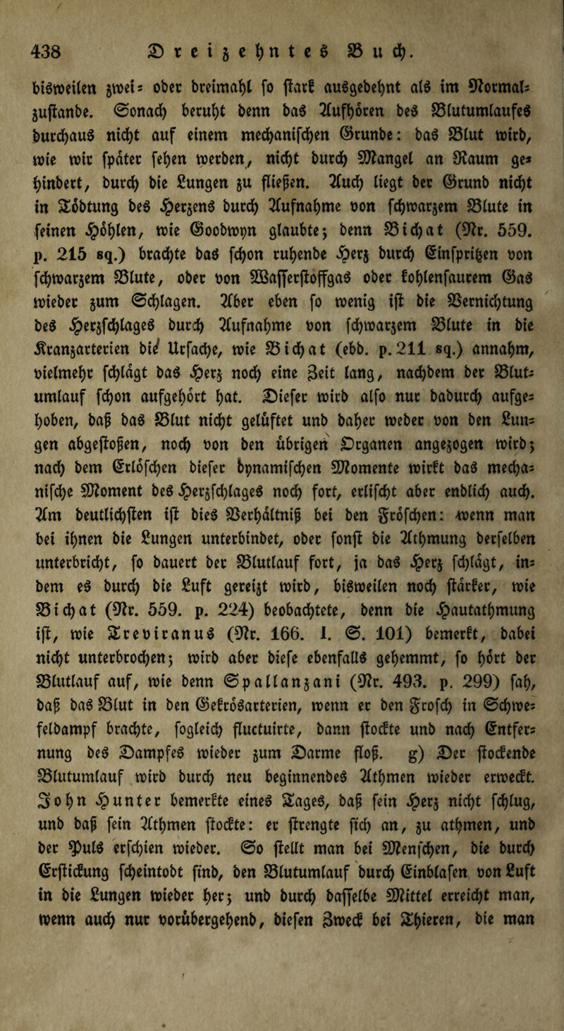 bisweilen gwei* ober breimabl fo ßatf auSgebebnt als im 9tormal= gußanbe. @onad) beruht benn baS 2Cuft)6cen beS 33lutumlaufe$ burcbauS nicht auf einem mecfyamfcfyen ©runbe: baS S3(ut wirb, wie wie fpdtec feiert werben, nicht butdb fanget an Dtaum ge* hinbert, bureb bie Zungen gu fließen. llucb liegt bec ©runb nid)t in £obtung beS #etgenS bureb Kufnabme non febwargem 33lute in feinen dpoblen, wie ©oobwpn glaubte; benn S5icl?at (Dir. 559. p. 215 sq.) brachte baS fd)on ruljenbe £erg bittd) ginfprifcen non febwargem fölute, ober non 5BajfetßoffgaS ober foblenfaurem ©aS wieber gurn ©plagen. Kbet eben fo wenig iß bie S3ernid)tung beS JpergfcblageS bureb Aufnahme non fdjwatjem S5lute in bie Ärangarterien bii Utfacbe, wie S5 i dE> a t (ebb. p. 211 sq.) annahm, nielmebr fdßägt baS Jper§ nod) eine Seit lang, naebbem ber SSlut* umlauf febon aufgebort b<*t. tiefer wirb alfo nur babureb aufge* hoben, baß baS S5lut nicht gelüftet unb baher Weber non ben Sun* gen abgeßoßen, noch non ben übrigen Organen angegogen wirb; nach bem ©rlofcben biefer bpnamifchen Momente wirft baS rneebas nifebe Moment beS jpergfdßageS noch fort, erlifebt aber enblich auch. 2lm beutlicbßen iß bieö föerl>dltntß bei ben gtofeben: -wenn man bet ihnen bie Zungen unterbinbet, ober fonß bie 2lthmung berfelben unterbricht, fo bauert ber SSlutlauf fort, ja baS Jperg fd)lagt, in* bem eS bureb bie fiuft gereigt wirb, bisweilen noch ßdrfer, wie SSicbat (Dir. 559. p. 224) beobachtete, benn bie dpautathmung iß, wie StenitanuS (Dir. 166. I. @. 101) bemerft, habet nicht unterbrochen; wirb aber biefe ebenfalls gehemmt, fo hört ber SSlutlauf auf, wie benn ©pallangani (Dir. 493. p. 299) fab, baß baS S3lut in ben ©efroSarterien, wenn et ben grofd) fn ©chwe^ felbampf brachte, fogleicb ßuetuirte, bann ßodte unb nach ©ntfer* nung beS Kampfes wieber gum Darme floß, g) Der ßoefenbe SSlutumlauf wirb bureb neu beginnenbeS llthmen wieber erweeft. Sohn Runter bemerfte eines SageS, baß fein ^)erg nicht feblug, unb baß fein Kthmen ßoefte: er ßrengte ftd) an, gu ahnten, unb ber $ulS erfdjien wieber. @o ßellt man bei DJlenßben, bie bureb ©rßiefung febeintobt ftnb, ben Slutumlauf burch Grinblafen non 2uft in bie Zungen wieber b*t; unb bureb baßelbe Drittel erreicht man, wenn auch nur norübergebenb, tiefen 3wecf bei Spieren, bie man