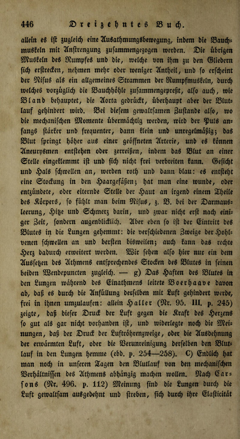 allem e$ tfi gugleich eine 2Cu$athmung$bewegung, tnbem bie 23auch* muffeln mit 2lnffrengung gufammengegogen werben. Sie übrigen SfluSfeln be$ SiumpfeS unb bie, welche oon ihm gu ben ©liebem fiel} ergreifen, nehmen mehr ober weniger 2lntheil, unb fo crfdjeint ber 9Wfu3 als ein allgemeines ©trammen ber 9?umpfmuSfeln, burch welches oorgüglich bie S3auchhohle gufammengepreßt, alfo auch, wie S3lanb behauptet, bie 2(orta gebrücft, überhaupt aber ber 23luts lauf geljinoert wirb. 23ei biefem gewaltfamen gujknbe alfo, wo bie mecfyanifcfyen Momente übermächtig werben, wirb ber ^)u($ am fangS ftarfer unb frequenter, bann flein unb unregelmäßig5 baS 33lut fpringt hoher aus einer geöffneten Arterie, unb eS fonnen 2lneurpSmen entftehen ober gerreißen, inbem baS S3lut an einer ©teile eingeflemmt iß: unb ftch nicht frei oerbreiten fann. ©eftcht unb $alS fchwellen an, werben roth unb bann blau: eS entßeht eine ©toteg in ben ^aargefdßenj hat man eine wunbe, ober entgünbete, ober citecnbe ©teile ber Jpaut an irgenb einem Sheile beS dtorperS, fo fühlt man beim 9?ifuS, g. 35. bei ber SarmauSs leerung, Spify unb ©djmerg barin, unb gwat nicht erß nach eini^ ger Seit, fonbern augenblicflich. 2lbet eben fo iß bet ©intritt beS 23luteS in bie ßungen gehemmt: bie oerfchiebenen 3weige berJpohfc oenen fchwellen an unb berßen bisweilen; auch fann baS rechte dperg baburd) erweitert werben. 2Bir fehen alfo hin nur ein bem 2luSfefcen beS 2fthmenS entfpredhenbeS ©toefen beS 33luteS in feinen beiben VSenbepuncten zugleich- — g) SaS haften beS 33luteS in ben Zungen wdhrenb beS ©inathmenS leitete 35oerhaaoe baoon ab, baß eS butch bie 2fnfüllung berfelben mit 2uft geJjinbert werbe, frei in ihnen umgulaufen: allein fallet (9fr. 95. III. p. 245) geigte, baß biefer Srucf ber 2uft gegen bie dfraft beS ^pergenö fo gut al$ gar nicht oorhanben iß, unb wiberlegte noch bie SDfris nungen, baß ber Stucf bet ßuftrohrengweige, ober bie 2luSbehnung ber erwärmten 2uft, ober bie Verunreinigung berfelben ben 33lufc lauf in ben Zungen h^nime (ebb. p. 254—258). C) ©nblich hat man noch in unferen Klagen ben 33lutlauf oon ben mechanifchen Verhdltniffen beS 2lthmenS abhängig machen wollen. 9?ach ©ars fonS (9fr. 496. p. 112) Meinung ftnb bie Zungen burch bie ßuft gewaltfam auSgebehnt unb ßreben, fich &utch ihre ©laßicitat