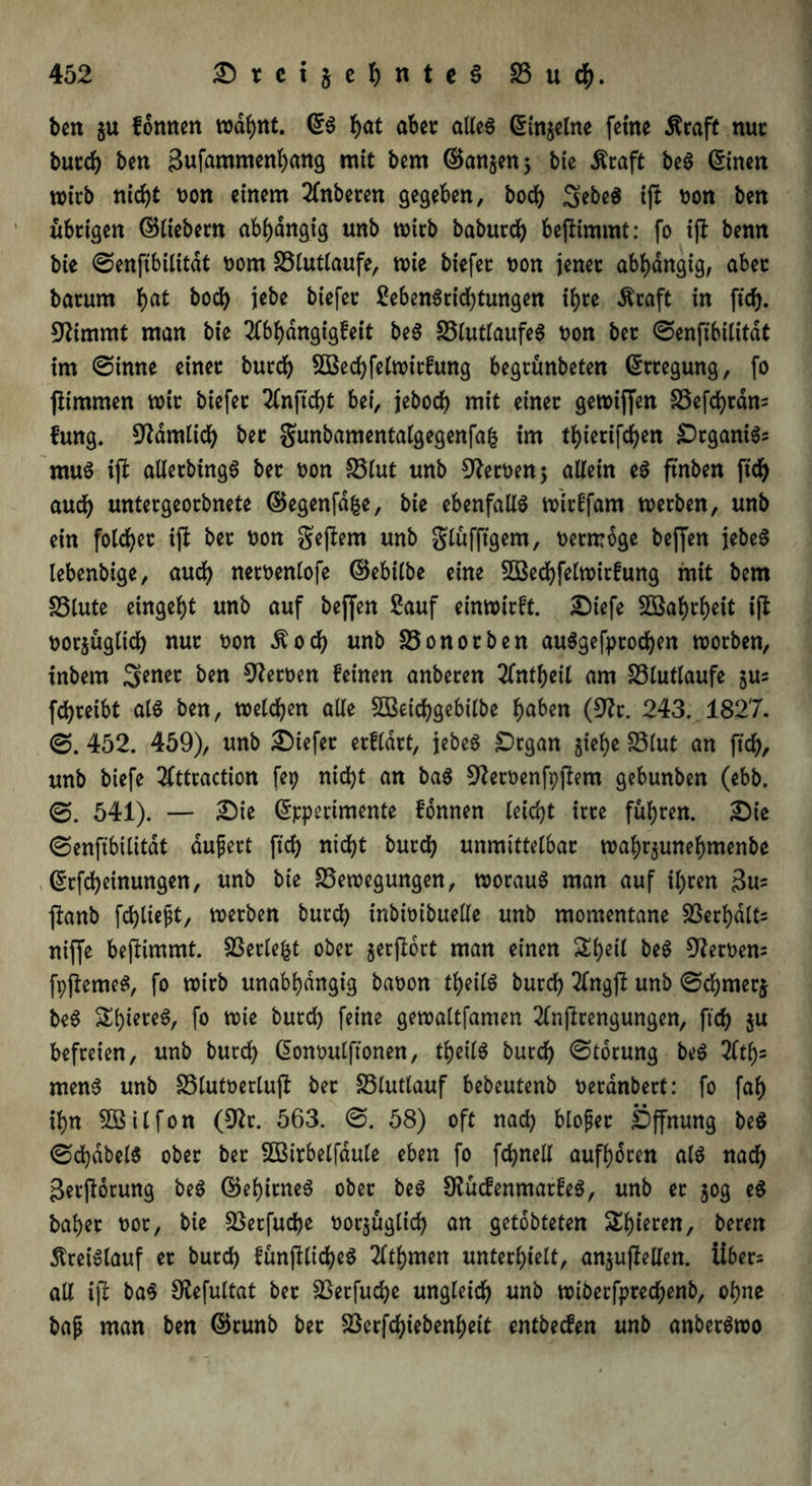 ben $u formen wdbnt. ©S hat aber: alles ©in^elne feine Äraft nur burch ben gufammenbang mit bem ©an^en; bie Äraft beS ©inen wirb nic^t non einem 2fnberen gegeben, bocf) SebeS ift oon ben übrigen ©liebem abhängig unb mich baburch bepimmt: fo ift benn bie ©enfibilitdt oorn Blutlaufe, wie biefet oon jener abhängig, aber: batum hat i«be biefet SebenSrichtungen ifjce $raft in fich. 9ftmmt man bie 2lbhangigfeit beS BtutlaufeS oon bet ©enfibititdt im ©inne einet burch BSechfelwitfung begrünbeten ©ttegung, fo jtimmen mit biefet 3lnficht bei, jeboch mit einet gewiffen Befchrdn= fung. dämlich bet gunbamentalgegenfafc im thietifchen £)rganiSs muS ift allerbingS bet oon Blut unb fernen 5 allein eS ftnben ftch auch untetgeotbnete ©egenfdfce, bie ebenfalls wirtfam werben, unb ein folget ift bet oon geftem unb glüfftgem, oenroge beffen jebeS lebenbige, auch neroenlofe ©ebilbe eine Sßechfetwirfung mit bem Blute eingeht unb auf beffen Sauf entwirft. £)iefe SG3af>cf)eit ifl oor$üglich nur oon ^och unb Bonotben auSgefptochen worben, inbem Senet ben Heroen feinen anberen 2fnthetl am Btutlaufe $us fchteibt als ben, welchen alle Sßeichgebilbe haben (9?r. 243. 1827. 452. 459), unb liefet etfldtt, jebeS £)rgan jiebe Blut an fich, unb biefe 2Cttcaction fep nicht an baS ^teroenfpftem gebunben (ebb. ©. 541). — £Me ©ppertmente fonnen leicht irre führen. 2)ie ©enftbilitdt dujjert fich nicht burch unmittelbar wabrjunebmenbe ©Meinungen, unb bie Bewegungen, wotauS man auf ihren gu? fianb fehltest, werben burch inbioibuelle unb momentane Berbdlts niffe beftimmt. Berieft ober §erjtort man einen Sheil beS Heroen: fpftemeS, fo wirb unabhängig baoon theilS burch 2lngft unb ©cbmerj beS ShiereS, fo wie burch feine gewaltfamen 2lnjlrengungen, ftch $n befreien, unb burch ©onoulftonen, theilS burch ©torung beS 2ftf)= menS unb Blutoerluft bet Bluttauf bebeutenb oeranbert: fo fab ihn Bßilfon (Dtfr. 563. ©. 58) oft nach blofet Öffnung beS ©chdbelS ober ber BBirbelfdule eben fo fchnell aufboren als nach gerftorung beS ©ebirneS ober beS SHücfenmarfeS, unb er 50g es habet oor, bie Betfucbe oorjüglich an getobteten Spieren, beren Kreislauf er burch fünjtlicheS 2ltbmen unterhielt, anjufiellen. iiber= all ift baS SUefultat ber Berfuche ungleich unb wiberfprecbenb, ohne bajj man ben ©runb bet Berfcbiebenbett entbeefen unb anberSwo