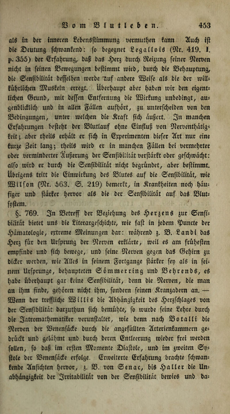 ata in ber inneren Sebenaftimmung bermuthen fann 2fudh ijl bie Deutung fchwanfenb: fo begegnet fiegalloia (9?r. 419. I. p. 355) bec Erfahrung, bajj baa Jpecj burch Neigung feiner Serben nicht in feinen S3ewegungen bejümmt voicb, burd) bie 33ehaupfung, bic ©enftbilitdt beffetben werbe Tluf anbete SOBeife ata bie bet witls führlichen 2)?uafeln erregt. Überhaupt aber habtn wir ben eigene liehen ©runb, mit beffen Entfernung bie SOßtrfung unbebingt, aus genblicftich unb in allen galten aufhort, gu unterfcheiben bon ben SSebingungen, unter welchen bie Ütcaft ftch äußert. 3n manchen Erfahrungen begeht ber SSlutlauf ohne Einfluß bon $fterbenthdtig* feit; aber theiia erhalt ec ftch in Epperimenten biefer 2Crt nur eine furge Seit lang*, theiia wirb ec in manchen galten bei bermehrtec ober berminberter Üuferung bec ©enftbilitdt berjlarft ober gefchwdcht: alfo wirb et burch bie ©enftbilitdt nicht begrünbet, aber beftimmt. Übrigen^ tritt bie Einwirfung bea £3lute$ auf bie ©enftbilitdt, wie Sßilfon (9?r. 563. ©. 219) bemerft, in Äranfheiten noch hdu= ftgec unb ffdefee hecüoc ala bie bec ©enftbilitdt auf baa SSluts fpflem. §. 769. Sn SSetreff ber SSegtehung bea Nergena gur ©enft's bilitdt bietet una bie 2iterargefd>irf>te, wie faft in jebem ^uncte bec dpdmatologie, eptreme Meinungen bar: wdhrenb g. S3. Sanbi baa jperg für ben Utfprung bec Heroen ercldrte, weil ea am früheren empftnbe unb ftch bewege, unb feine Heroen gegen baa ©ehirn gu biefer werben, wie 2ltlea in feinem gottgange fldrfer fep ata in fei- nem Utfprunge, behaupteten ©ommerring unb 23ehrenba, ea habe überhaupt gar feine ©enftbilitdt, benn bie Heroen, bie man an ihm ftnbe, gehören nicht ihm, fonbern feinen ^rangabern an. — 5öenn bec treffliche 503iUfa bie 2lbf)dngigfeit bea Jpergfchlagea bon ber ©enftbilitdt barguthun ftch bemühte, fo würbe feine Sehre burch bie Srttromathematifer berunflaltet, wie benn nach S3o tatli bie Heroen bec SSenenfdcfe burch bie angefüllten 2lrterienfammern ges brüeft unb gelahmt unb burch beten Entleerung wteber frei werben follen, fo baf im erflen Momente Diajiole, unb im gweiten ©ps flöte bec 23enenfacfe erfolge. Erweiterte Erfahrung brachte fchwam fenbe 2fnftchten h^bor, g. 25. bon ©enac, bia Spalier bie Uns abhdngtgfeit ber Stritabilitdt bon bec ©enftbilitdt bewiea unb bas /