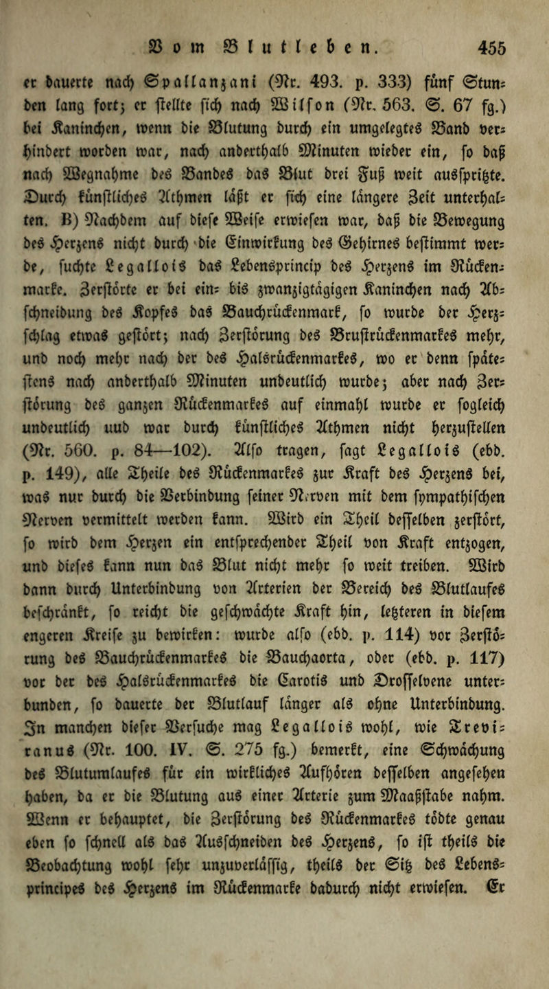 er bauerte nad) ©pallanjant (9?t. 493. p. 333) fünf ©tun; ben lang fort; er peilte fid) nach 2Bilfon (9?r, 563. ©. 67 fg.) bet .ftantneben, wenn bie 23Iutung burd) ein umgelegtes 23anb Per; f>tnbert worben war, nad) anbertbalb Minuten wtebet ein, fo baß nad) SBegnabme beS 23anbeS baS S3lut bret §uß weit auSfpri&te. JDurd) fünplidjeS 2l‘tbmen laßt er ftd) eine längere Seit unterbal; ten. B) 9Zad)bem auf biefe 5Beife erwiefen war, baß bie Bewegung beS dperjenS nicht burd) bie Grinwirfung beS ©ebirneS bepimmt wer= be, fud)te £ eg a Mo iS baS £ebenSprtncip beS £er$enS im Sueben; matHe. 3erporte er bei ein; bis jwanjigtdgtgen Äanind)en nach 2fb; fd)neibung beS Kopfes baS SSaucbrüifenmarf, fo würbe ber £er$= fcblag etwas geportj nad) Serporung beS S3ruprüc£enmar£eS mel)r, unb noch mel)t nach ber beS £alSrücfenmar£eS, wo er benn fpdte; pcnS nach anbertbalb Minuten unbeutlicb würbe; aber nach 3er; porung beS ganzen 9iüc£enmar£eS auf einmabl würbe er fogleicb unbeutlid) uub war burd) £ünplid)eS 2ftbmen nicht be^upeUen (9fr. 560. p. 84—102). 2(Ifo tragen, fagt £egalloiS (ebb. p. 149), alle Steile beS OfücfenmarfeS gut jSraft beS ^perjenS bei, waS nur burd) bie SSerbtnbung feiner 9fitoen mit bem fpmpatlpfcben Heroen permittelt werben fann. SSirb ein Sbcil beffelben gerport, fo wirb bem dperjen ein entfpreebenber Sbeil Pon Äraft entzogen, unb biefeS fann nun baS S3lut nicht mehr fo weit treiben. SBitb bann burrf> Unterbinbung oon Arterien ber Bereich beS £3lutlaufeS befebranft, fo reid)t bie gefd)tx>dd?te $raft bin, lederen in biefem engeren Greife ju bewirken: würbe alfo (ebb. p. 114) por 3erPo; rung beS 23aud)rüc£enmat£eS bie 23aud)aorta, ober (ebb. p. 117) por bet beS JpalSrütfenmarfeS bie Carotis unb £)roffeloene unter; bunben, fo bauerte bet SSlutlauf langer als ohne Unterbinbung. 3n manchen biefet 93erfud)e mag £e gallo iS wohl, wie SStePt; ranuS (9fr. 100. IV. ©. 275 fg.) bemerft, eine ©d)wdd)ung beS SSluturalaufeS für ein wir£lid)eS 2lufboren beffelben angefeben haben, ba et bie Blutung auS einet 2lrterie §um Sttaaßpabe nahm. 23enn et behauptet, bie S^porung beS 9?ücfenmarfeS tobte genau eben fo fdjnell als baS 2(uSfd)neiben beS dperjenS, fo ip tbeil^ bie SScobacbtung wohl febc unguoerldfftg, tbeilS ber ©ifc beS £ebenS; principeS beS £etjenS im Otücfenmarfe babureb nicht erwiefen. Crr