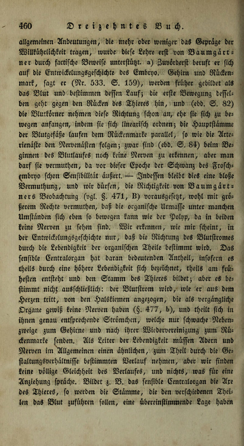 allgemeinen Einbeulungen, bie mehr ober toentgec ba$ ©eptage bet SQSillfuhrltchfeit tragen, würbe biefe Sehre etft non Baumgdtts net butch factifche Beweife unterftüfct. a) ßuüorberft beruft et ftd> auf bte ©ntwicfelung$gefchichte beö ©rnbrpo. ©ehtrn unb 9?ücfen= matf, fagt et (9Er. 533. ©. 159), werben früher gebilbet als baS SStut unb beftimmen beffen Sauf; bte etfte Bewegung beffet= ben geht gegen ben [Rüden be$ h^, unb (ebb. 82) bte Blutfbrnet nehmen btefe Dichtung fchon an, ehe fte ftch gu bes wegen anfangen, inbem fte ftch lineatifch otbnen; bte dpauptftdmme bet Blutgefäße taufen bem IRücfenmatfe parallel, fo wie bie 2Crte= rtendjle ben 9Remndften folgen; gwat ftnb (ebb. @. 84) beim Be= ginnen be$ BlutlaufeS noch feine Heroen gu etfennen, aber man batf fte netmuthen, ba not biefet ©poche bet @chwang be$ gtofch^ ^rnbtpo fchon 0enftbititdt äußert. — Snbeffen hleibt bie$ eine bloße Bermuthung, nnb wit bütfen, bie CRtd>ttgfctt non SSaumgarts net5 Beobachtung (ngl. §. 471, B) norau6gefe|t, wohl mit gro= ßerem Rechte nermuthen, baß bie otganifche Utmaffe unter manchen Umftdnben ftch ^en fo bewegen fann wie bet *PoIpp, ba in beiben feine fernen gu fehen ftnb. £öit etfennen, wie mit fcheint, in bet ©ntwicfelung6gefchichte nur, baß bie [Richtung be$ BlutftromeS butch bie Sebenbigfeit bet organifchen Sheile beftimmt wirb. 2)a$ fenftble ©entralorgan h^ baran bebeutenben Elnthetl, tnfofern e$ theilS butch eine f)of>ere Sebenbigfeit ftch bezeichnet, theiis am frü= heften entfteht unb ben 0tamm be$ Sl)iere6 bilbet; aber e$ be= ftimmt nicht auSfchließltch: bet Blutftrom wirb, wie et au$ bem bergen tritt, non ben £al3fiemen angegogen, bte als nergdngliche Organe gewiß feine fernen h«ben (§. 477, b), unb thetlt ftch in ihnen genau entfprechettbe ©tromchen, welche nur fchwache 9fteben= gweige gum ©ehirne unb nach SÖBiebetneteinigung gum 0?ü= denmatfe fenben. 3116 Seifet bet Sebenbigfeit muffen Eibern unb fernen im'Elllgemetnen einen ähnlichen, gum Sheil butch bie ©e= ftaltungönerhaltniffe beftimmten Betlauf nehmen, aber wit ftnben feine nollige ©leichh^if beS BetlaufeS, unb nichts, was füt eine Elngiehung fptddje. Bilbet g. B. baS fenftble ©enttalotgan bie 2fjce beS Shiereö, fo werben bie ©tdmme, bie ben netfchiebenen Shei= len baS Blut guführen follen, eine übereinftimmenbe Sage haben