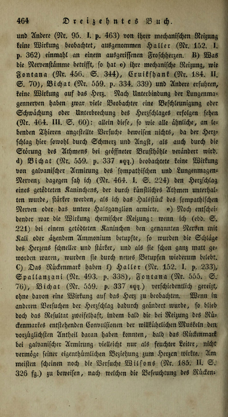 unb Tfnbere (9fr. 95. I» p. 463) t>ott ihrer medhanifchen Sfet'zung feine BBirfung beobachtet, ausgenommen fallet: (9fr. 152. I. p. 362) einmahl an einem auSgetiffenen grofehh^zen. B) BßaS bie 9feroenftdmme betrifft, fo tyat c) ihre medhanifche Weisung, wie gontana (OTc. 456. 0. 344), Gruiffhanf (9fr. 184. II. 0. 70), Btchat (9fr. 559. p. 334. 339) unb 21nbece erfuhren, feine SBitfung auf baS Jpetz. 9fad) Unterbinbung bec Sungenmas gennewen ha^ßn jwar niele Beobachter eine Befchleunigung ober (Schwächung ober Unterbrechung beS dpetzfchlageS erfolgen fehen (9ft. 464. III. 0. 60): allein btefe, fo wie alle ähnliche, an (e= benben gieren angejf eilte Berfuche beweifen nichts, ba bet #evp fchlag hi^ fowohl burch 0chmerz unb 2Cngft, als auch burch bie (Storung beS flthmenS bet geöffneter Bruftyoble neranbert wirb, d) Btchat (9k. 559. p. 337 sqq.) beobachtete feine Bßirfung non galoanifcher Tlrmtrung beS fpmpathtfchen unb Sungenmagem fernen 5 bagegen fah ich (9fr. 464. I. 0. 224) ben #er$fd)lag eines getobteten Kaninchens, bet burch funjflicheS 2lthmen unterhalb ten würbe, jlarfer werben, als ich baS JpalSjtücf beS fpmpathtfchen Serben ober baS untere dpalSganglion armicte. e) 9fod) entfehet- benber war bie Söirfung chemifcher Oteijung: wenn ich (ebb. 0. 221) bet einem getobteten Kaninchen ben genannten Serben mit Kalt ober dfcenbem Ammonium betupfte, fo würben bie 0chldge beS ^per^enS fchneller unb jidrfer, unb als fte fchon ganj matt ge= worben waren, würben fte burch neues Betupfen wieberum belebt. C) SaS Sfucfenmarf ha^n f) fallet (9fr. 152. I. p. 233), 0pallanjani (9fr. 493. p. 338), gontana (9fr. 555. 0. 76), Btchat (9fr. 559. p. 337 sqq.) oerfchiebentlich gereift, ohne baoon eine Bßirfung auf baS #etz zu beobachten. Bßenn in anberen Betfuchen bet £erzfd)lag baburch gednbert würbe, fo blieb hoch baS Sfefultat zweifelhaft, inbem halb bie bet Ofeijung beS 9fus (fenmarfeS entflefjenben ßonnulftonen ber willführlichen BfuSfeln ben ttorzugticbffrn flntheil baran hüben fonnten, balb baS 9fliefenmatf bet galoanifchet fltmirung nielleicht nur als feuchter Leiter, nicht nermoge feiner etgentf>ümlidE>en Beziehung zum Jperjen wirfte. ffm meinen fcheinen noch bie Berfuche BßilfonS (9fr. 185. II. 0. 326 fg.) zu beweifen, nach welchen bie Befeuchtung beS Ofücfem