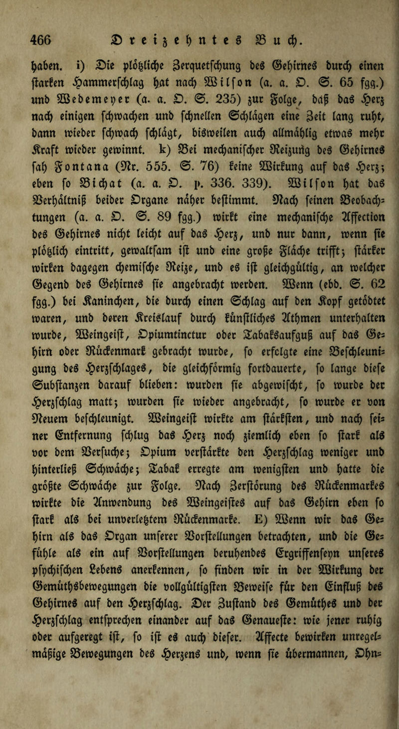 haben. i) Sie plb|ltcbe Setquetfchung beS ©ebitneS burd) einen jfarfen £ammerfchlag ()nt nach SSHlfon (a. a. £). S. 65 fgg.) unb SBebemepet (a. a. £). S. 235) $ut golge, bdfj baS ^)ec§ nach einigen fdjwachen unb fchnellen Schlagen eine Seit lang ruht, bann wieber fd>roac(> fdjldgt, biötneiien aud) alimdblig etwaö mehr Äraft toicber gewinnt, k) S5ei medjantfcfjec SRetjurtg beS ©ebitneS faf) gontana (9?r. 555. S. 76) feine 3ßitfung auf baS dperj; eben fo S5id>at (a. a. £). p. 336. 339). Sßitfon b<*t baS Berbdltnijj beiber Srgane nabet bejlimmt. 9?adb feinen Beobad)= tungen (a. a. £). S. 89 fgg.) wirft eine mecbanifcbe 2fffection beS ©ebitneS nicht teicbt auf baS dperj, unb nur bann, wenn fte plbfclich eintritt, gewaitfam ift unb eine grofe glacbe trifftj ftdrfer wirfen bagegen cbemtfcbe 9fei$e, unb eS ift gleichgültig, an welcher ©egenb biß ©ehitneS fte angebracht werben. Sßenn (ebb. S. 62 fgg.) bei Kaninchen, bie burch einen Schlag auf ben $opf getobtet waren, unb beren Kreislauf burch fünjfticheS 2ftbmen unterhalten würbe, SBetngeijl, Spiumtinctur ober SEabafSaufgufi auf baS ©es him ober Stuifenmarf gebracht würbe, fo erfolgte eine Befcbleunt's gung beS dper§fd)lageS, bie gleichförmig fortbauerte, fo lange biefe Subftanjen barauf blieben: würben fte abgewifcht, fo würbe ber ^erjfchlag matt; würben fte wieber angebracht, fo würbe er oon Steuern befchleunigt. Sffieingeijt wirfte am (Mcfjlen, unb nach fei- ner Entfernung fchlug baS £er$ noch Jtemtic^ eben fo flatf als not bem Betfud)e$ Spium oerftarfte ben dperjfdblag weniger unb btnterltef Schwache j SEabaf erregte am wenigften unb fyattt bie grofjte Schwache §ut golge. 9Jach Serftorung biß OiücfenmatfeS wirfte bie 2fnwenbung beS £öeingeij?eS auf baS ©ebtrn eben fo fiatf als bei unterlegtem OSucfenmatfe. E) 5ßenn wir baS ©es bim als baS Srgan unferer BorfteUungen betrachten, unb bie ©es fühle als ein auf BorfMungen berubenbeS Ergrtffenfepn unfereS pfpchtfchen SebenS anerfennen, fo ftnben wir in ber SSirfung bet ©emütbSbewegungen bie tollgültigjlen Beweife für ben Einfluf beS ©ebitneS auf ben Jperjfcblag. Ser Sujfanb biß ©emütbeS unb ber £et$fcblag entfprechen etnanber auf baS ©enauefie: wie jener ruhig ober aufgeregt ifl, fo ifi eS auch biefer. Effecte bewirfen unregels mafige Bewegungen beS Jptt$enS unb, wenn fte übermannen, £)bn-