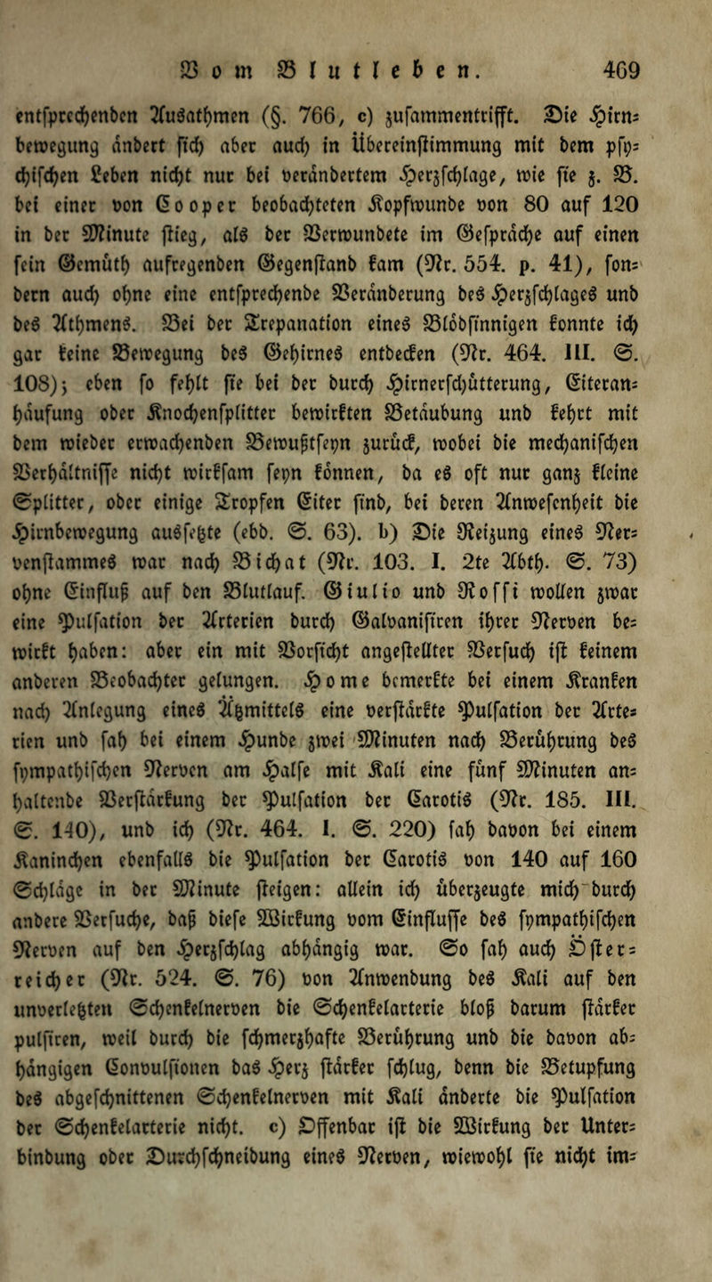 entfprcchenben 2(u$athmen (§. 766, c) zufammentrifft. Die ^irm bemegung dnbert fich aber aud) in Übereinpimmung mit bcm pfps chiphen £eben nicht nur bei oeranbertem ^perjfdjiage, mie fte $. 25. bei einer bon (500per beobachteten dtopfmunbe bon 80 auf 120 in ber Minute (lieg, al$ ber 23ermunbete im ©efpradje auf einen fein ©cmüti) aufregenben ©egenpanb fam (9?r. 554. p. 41), fom bern aud) ohne eine entfprechenbe 23erdnberung be$ JperzPhlageS unb be$ 20hmen$. 23ei ber Trepanation eine6 23l6bftnnigen konnte id) gar feine 23emegung beS ©chirneS entbecfen (9tr. 464. III. 108) > eben fo fehlt fte bei ber burch Jpirnerphütterung, diteran; haufung ober .ftnochenfplitter bemirften 23etdubung unb fe&rt mit bem mieber ermachenben 25emufjtfepn jurücf, mobei bie mechanifchen 2Serhdltniffe nicht mirfpim fepn fonnen, ba e6 oft nur ganz Heine Splitter, ober einige Tropfen diter ftnb, bei beren 2(nmepnheit bie Jpirnbemegung au6fe|te (ebb. ©. 63). b) Die 9lei$ung eine6 Sßets benPammeS mar nach S5 i cf> a t (9h’. 103. I. 2te 21bth- €>. 73) ohne dinflujj auf ben SSIutlauf. ©iulio unb 9toffi mollen zmat eine ^pulfation bet Arterien burch ©albanipren ihrer Heroen be= mirft haben: aber ein mit 23orfid)t angepelltet föerfuch tp feinem anberen beobachtet gelungen. Sporne bemerkte bei einem dtranfen nad) Anlegung eineö 24mittel6 eine berpdrfte spulfation ber 2frte* rien unb fah bei einem dpunbe zmei Minuten nach 23etühtung be$ fpmpathifchcn Heroen am dpatfe mit $ali eine fünf Minuten an= haltcnbe berparfung ber Spulfation ber darotiS (9h. 185. III. 0. 140), unb ich (9h. 464. I. ©. 220) fah babon bei einem Kaninchen ebenfalls bie ^Pulfation ber darotiS bon 140 auf 160 ©dpdgc in bet Minute peigen: allein ich überzeugte mich'burch anbere betfuche, baß biefe 953icfung bom dinpuffe be$ fpmpathifchen Heroen auf ben iperjfchlag abhängig mar. @0 fah auch Dpets reicher (9h. 524. 0. 76) bon 2(nmenbung be$ $ali auf ben unoerlefcten @chenfe(nerben bie ©dpnfelacterie bloß barum pdrfer pulpren, meil burch bie phmerzhafte Berührung unb bie babon ab= hängigen donbulfionen baS £erz pdrfer fdpug, benn bie 25etupfung be$ abgefchnittenen 0d)enfelnerben mit $ali dnberte bie spulfation ber <Schenfelarterie nicht, c) Offenbar ip bie SÖßtrfung ber Unters binbung ober DurchPhnetbung eines Serben, miemohl fte nicht im=