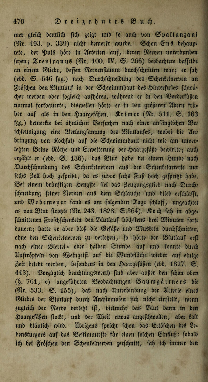 rner gleich beutlich ftdf> jcfgt unb fo auch Don ©pallanjani (9h. 493. p. 339) nicht bemerft würbe, ©cbon EnS behaupt tete, bec $pul$ ^ore in Arterien auf, bereit Heroen unterbunben fepcrt5 SteDitanuS (9h. 100. IV. @. 266) beobachtete baffetbe an einem ©liebe, beffen Shroenftamm burd>fd)nittcn war; er fah (ebb. ©. 646 fgg.) nach £>urd)fchneibung beS ©djenfelnerDen an großen ben Blutlauf in ber ©chwimmhaut beS ibintetfufjeS fcf)wd= eher werben ober fogleid) aufhoren, wdhrenb er in ben Botberfufen normal fortbauerte; bisweilen horte er in ben größeren 2(bern fru* her auf als in ben dpaargefdfen. Ätimet (9h. 511. ©. 163 fgg.) bemerkte bei ähnlichen Berfuchen nach einer anfänglichen Bes fchleunigung eine Berlangfamung beS BlutlaufeS, wobei bie bringung Don Äochfalj auf bie ©chwimmhaut nicht wie am unt>er= lebten Beine 0?ot(>e unb Erweiterung ber dpaargefdfe bewirkte; auch erzählt er (ebb. ©. 136), baS Blut habe bei einem $unbe nach Surchfchneibung beS ©chenfelnetDen aus ber ©d)enfelarterie nur fed)S Boll hoch gefprifct, ba eS $uoot fedjS guf hoch gefprifct höbe. S5ei einem brunftigen ^engjle fiel baS BeugungSglieb nach durchs fd)neibung feiner Heroen aus bem ©d)laud)e unb blieb erfchlafft, unb 5Bebemeper fanb eS am folgenben Sage fdjlaff, ungeachtet eS Don Blut jhofcte (9h. 243. 1828. ©.364). $od) fab in abges fd>nittenen grofehfehenfein ben Blutlauf hdchftenS bret Minuten fort* bauern; hatfe er aber bloß bie ©efdfe unb SSftuSfetn burdjfchnitten, ohne ben ©d)enfclnerDen §u Detlefen, fo hotte bet SSlutlauf erft nach einer Biertel* ober halben ©tunbe auf unb fonnte burch Tluftropfeln Don BSeingeijl: auf bie 5öunbfldd)e wieber auf einige Beit belebt werben, befonberS in ben £aargefd§en (ebb. 1827. ©. 443). Borjügltd) bead)tungSwerth finb aber aufet ben fchon oben (§. 761, e) angeführten Beobachtungen Baumgartners bie (9h. 533. ©. 155), bafj nach Unterbinbung ber Arterie eines ©liebes ber Blutlauf burch 2fnaftomofen ftd) nicht einjtellt, wenn zugleich ber 9hm oerlefct ijf, Dielmehr baS Blut bann in ben 4?aargefdfen ftoeft, unb ber Shell etwas angefd)Wollen, aber falt unb bläulich wirb. Übrigens fpricht fchon baS Erlofchen beS 2es benSturgorS auf baS Beftimmtejle für einen folchen Einfluf: fobalb ich bei gtofd)en ben ©d)enfelneroen $erfchnitt, faf) ich immer ben