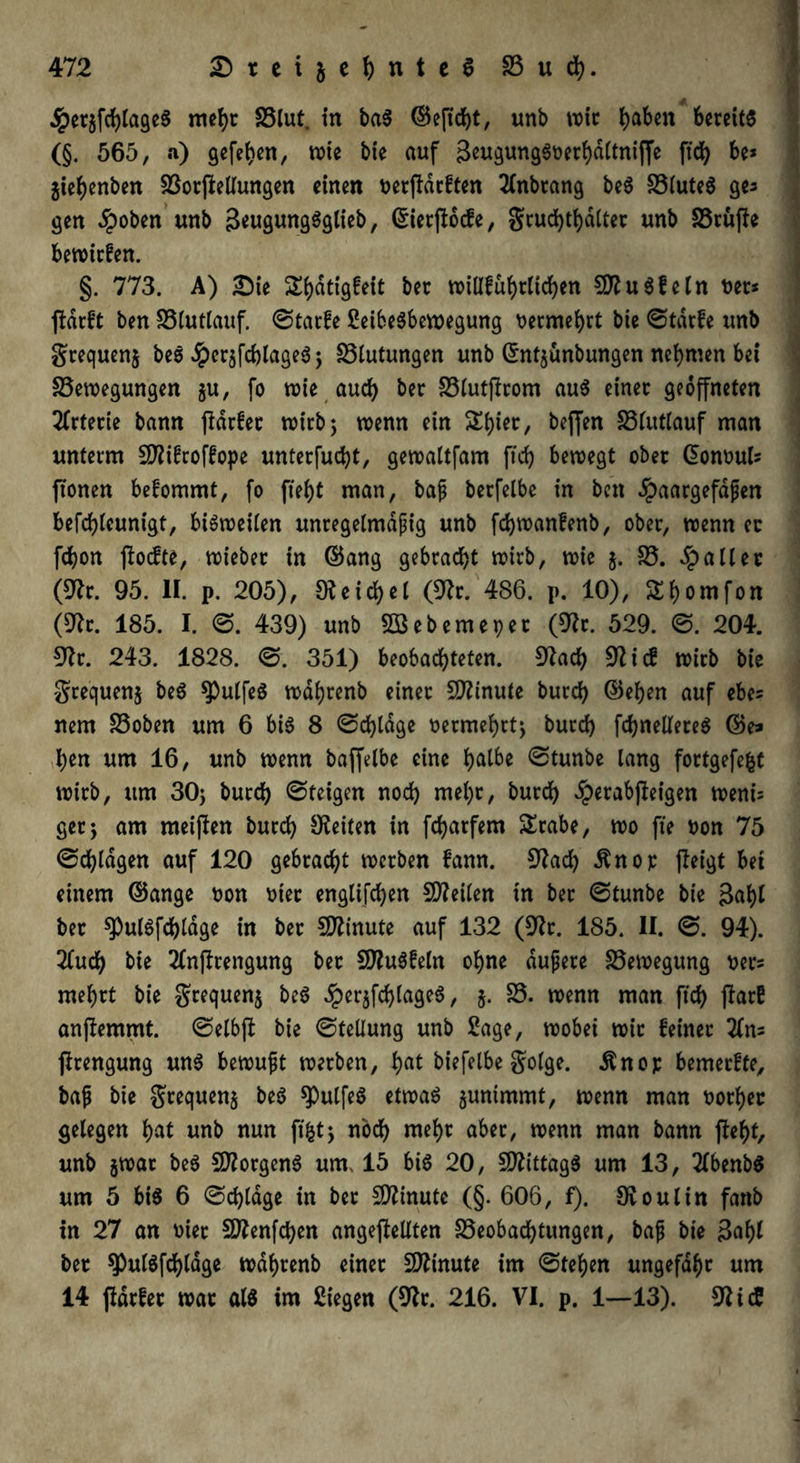 ,!pet$fcblageS mehr Blut, in baS ©eftcbt, unb wie fyaben bereits (§. 565, a) gefeben, wie bie auf geugungSoerbattniffe ftcb be* jiebenben BorjMungen einen t>erftdcften 2(nbrang beS BtuteS ges gen #oben unb 3*ugungSgtieb, ©ierflocfe, grud)tbdttec unb Brüffe bewirten. §. 773. A) £Me Si)atigfeit ber willfübtlicben CO^uSfeln t>er* ftdrft ben Btutlauf. ©tarfe SeibeSbewegung vermehrt bie ©tarfe unb grequenj beS JpersfcblageS; Blutungen unb ©ntjünbungen nehmen bei Bewegungen $u, fo wie auch ber Btutjlrom aus einer geöffneten Arterie bann jtdrfer wirb; wenn ein ^bier, beffen Btutlauf man unterm Sftifroffope unterfuebt, gewaltfam ftcb bewegt ober ©ontml* ftonen befommt, fo ftebt man, baf berfelbe in ben £aargefdfen befcbleunigt, bisweiten unregelmdpig unb febwantenb, ober, wenn ec febon floefte, wieber in ©ang gebracht wirb, wie $. B. patter (9lr. 95. II. p. 205), Reichet (9?r. 486. p. 10), Slb^mfon (Dir. 185. I. ©. 439) unb BSebemepet (Dir. 529. ©. 204. Dir. 243. 1828. ©. 351) beobachteten. Dlacb Dlicf wirb bie grequenj beS ^ulfeS wdbrenb einer Minute bureb ©eben auf ebes nem Boben um 6 bis 8 ©cbtdge vermehrt; butcb fcbnelleteS ©e» ben um 16, unb wenn baffelbe eine b^be ©tunbe lang fortgefefct wirb, um 30; bureb ©teigen noch mehr, bureb #erabfteigen wenü ger; am meinen bureb Seiten in febarfem £rabe, wo fte t>on 75 ©plagen auf 120 gebracht werben fann. Dlacb dtnop (leigt bet einem ©ange non oiet engtifeben SDleiten in ber ©tunbe bie gabt ber spulSfcbtage in ber Minute auf 132 (Dir. 185. II. ©. 94). Kud) bie Knjltengung ber DfluSfeln ohne dujjere Bewegung t?er= mehrt bie grequen$ beS ^erjfcblageS, $. B. wenn man ftcb jlarE anjlemmt. ©etbft bie ©tettung unb Sage, wobei wir feiner Zm jlrengung uns bewuft werben, fyat biefetbe gotge. .ftnop bemerffe, ba(j bie gtequens beS spulfeS etwas 5unimmt, wenn man notbec gelegen bat unb nun ftfct; noch mehr aber, wenn man bann fleht, unb jwar beS Borgens um, 15 bis 20, Mittags um 13, KbenbS um 5 bis 6 ©cbtdge in ber Minute (§. 606, f). 31 out in fattb in 27 an oier Dftenfcben angefteltten Beobachtungen, ba|j bte 3abl ber ^ulSfcbldge wdbrenb einet Minute im ©teben ungefähr um 14 ftdrfer war atS im Siegen (Dir. 216. VI. p. 1—13). DlicS