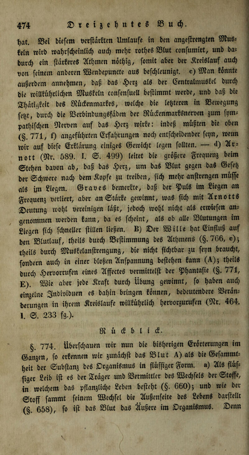 hat. 33ei biefem verftddten Umlaufe in ben angejtrengfen SfluS; fein wirb n>af)rfc^einltcf> aud) mehr rotf)e6 S5lut confumict, unb ba; bucd) ein frdcfereS tfthmen notf)ig, fomit aber ber Kreislauf aud) t)on feinem anberen Söenbepuncte auS befc^Ceuntgt. c) 9flan fonnte auferbem annehmen, baf baS «5per$ als bec BentralmuS^el burd) bie wiUführlichen SttuSfeln confenfuelt befümmt werbe, unb bajj bie Sl)dtigfeit beS ÖtucfenmarfeS, welche bie festeren in 33ewegung fe^t, burd) bie 33erbinbungSfdben bec DfücfenmadSnerven $um fpm* patl)ifd)en fernen auf baS Sper* wirfe: inbef müften bie oben (§.771, f) angeführten Befahrungen noch entfd)eibenbec fepn, wenn mir auf btefe Brflarung einiget ©ewid)t legen follten. — <0 2(r = nott (9fa. 589. I. 0. 499) leitet bie größere grequen* beim ©tehen bavon ab, bajj bas 5per$, um baS S5lut gegen baS Bcfe| ber Schwere nach bem Kopfe §u treiben, ftcf> mehr anflrengen muffe al6 im Siegen. (Brakes bemeefte, baf ber $utS im Siegen an grequenj verliert, aber an ©tdrfe gewinnt, waS ftd> mit 2frnottS Deutung wof)l vereinigen laft, jeboch wohl nicht als erwiefen an= genommen werben fann, ba eS fcheint, als ob alle Blutungen im Siegen fid) fchneller füllen tiefen. B) Der £Bilte hat Binflitf auf ben 33tutlauf, theilS burd) 33efümmung beS Rühmens (§.766, c)> theits burd) SftuSfetanjlrengung, bie nicht ftd)tbar &u fepn braucht, fonbern auch in einer blofen tfnfpannung begehen fann (A)j theilS burd) Hervorrufen eines 2Cffecte6 vermittelt bec ^Phontafie (§. 771, E). 5Bie aber jebe Kraft burd) Übung gewinnt, fo b^tt <n*d) einzelne Snbivibuen eS bal)in bringen fonnen, bebeutenbere fBerdm berungen in ihrem Kreisläufe wiüführlid) hcroorjurufen (9^r. 464. 1. ©. 233 fg.). fR ü cf b l i cf. §. 774. Überfchauen wir nun bie bisherigen Brorterungen im B$an$en, fo erfennen wir jundd)t baS 33lut A) als bie Befammt= heit bec ©ubjkn§ beS Organismus in flüfftgec gorm. a) 211S flüf= ftger Selb ift eS ber fraget* unb Vermittler beS 2BechfelS ber ©toffe, in welchem baS pflan$üd)e Scben befiehl (§• 660) j unb wie ber ©toff fammt feinem 2Bed)fet bie 2tufenfeite beS SebenS bac(lellt (§. 658), fo tffc baS 33lut baS Nufere im Organismus. £enn