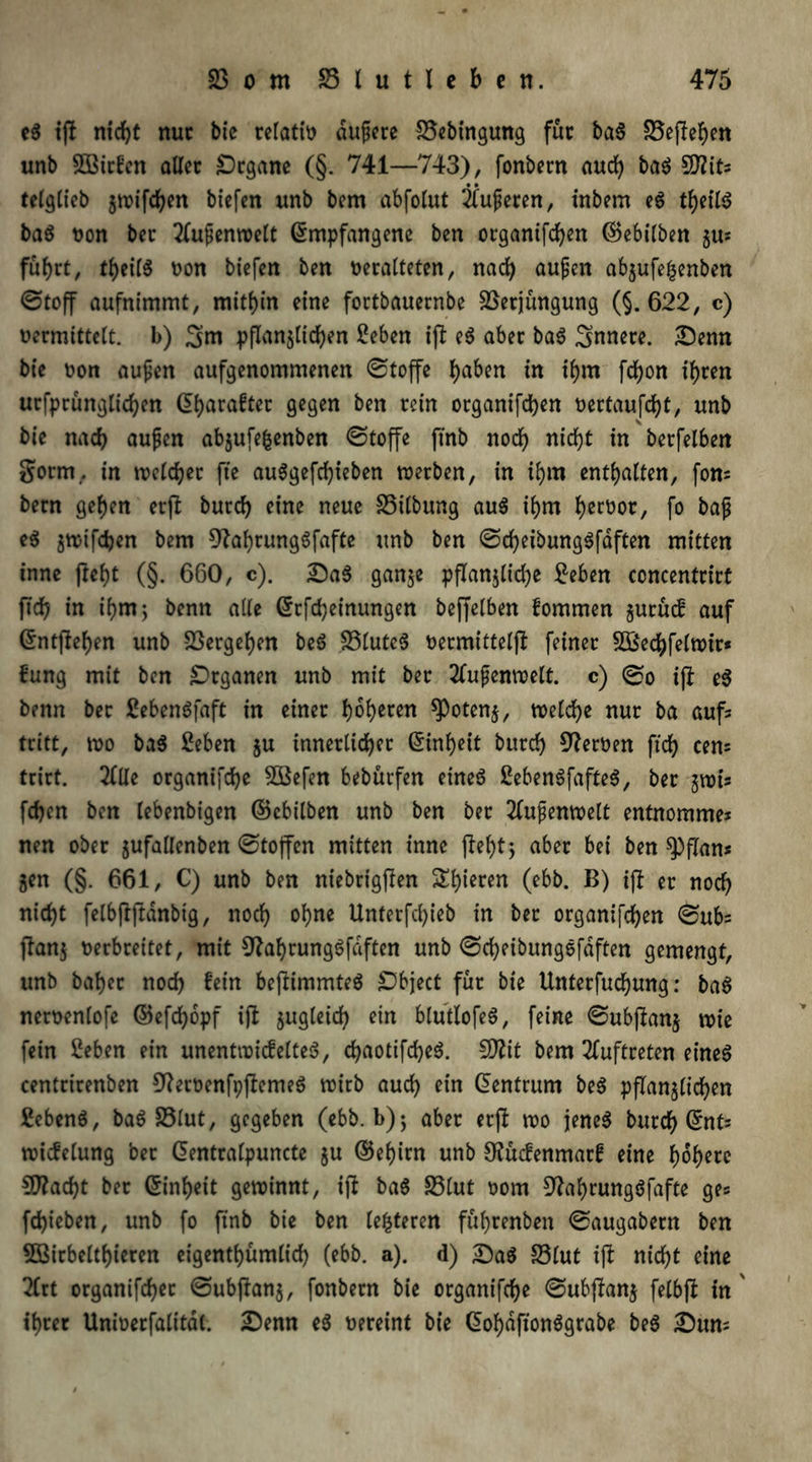 eg ifi nicht nur bie relativ dupere S5ebtngung fuc bag 23ej?ehen unb 2öitfen allec Organe (§. 741—743), fonbern aud) bag 5D?its telglieb jwifchen biefen unb bem abfotut Nuferen, inbem eg theilg bag von bec Tlupcnvüctt Empfangene ben organifd)en ©ebilben §u; fu()rt, theilg non biefen ben veralteten, nad) aupen abjufehenben Stoff aufnimmt, mithin eine fortbauernbe SSetjungung (§. 622, c) vermittelt. b) 3m pffan$lichen £eben ift eg aber bag Snnece. Senn bie non aupen aufgenommenen Stoffe ^aben in ihm fdjon ihren urfprunglichen Eharaftec gegen ben rein organifdjen vertaufd)t, unb bie nad) aupen abjufefcenben Stoffe ftnb noch nicht in berfelben gorm. in welcher fte au^gefcfjieben werben, in ihm enthalten, fon; bern gehen erft burd) eine neue 33t(bung aug ihm hervor, fo bap eg gwifdjen bem 9?ahrunggfafte unb ben Scheibunggfaften mitten inne fteht (§. 660, c). Sag ganje pflanzliche £eben concentrirt fid) in ihm; benn alle Erfcheinungen beffelben fommen zuruef auf Entfielen unb Vergehen beg 23luteg vermittelt feiner 2Bechfelwir* fung mit ben Organen unb mit bec 2(upenwelt. c) @o ift eg benn bec ßebengfaft in einec fyofyecen ^Potenz, welche nuc ba aufs tritt, wo bag £eben ju innerlicher Einheit burd) Heroen fid) eens trirt. 2lUe organifdje 2Befen bebürfen eineg £ebengfafteg, bec jwis fd)en ben lebenbigen ©ebilben unb ben bec 2lupenwelt entnommes nen obec jufallenben Stoffen mitten inne fleht; abec bei ben spflan* Zen (§. 661, C) unb ben niebrigjten Si)iecen (ebb. B) ift ec nod) nicht felbftftdnbtg, nod) ohne Unterfd)ieb in bec organifchen Sub= ftan$ verbreitet, mit 9tal)runggfdften unb Scheibunggfaften gemengt, unb batjer noch fein beftimmteg Object fuc bie Untecfucfyung: bag nervenlofe ©efdjopf ift zugleich ein bluitlofeg, feine Subjtanj wie fein 2eben ein unentwiefelteg, d)aotifd)eg. 9)?it bem Auftreten eineg centrirenben 9?ervenfpftemeg wirb aud) ein Eentrum beg pflanzlichen 2ebeng, bag £3lut, gegeben (ebb. b) ^ abec erft wo jeneg burd) Ent; wicfelung bec Eentralpuncte ju ©ehirn unb OJücfenmacf eine höhere $Ü?ad)t bec Einheit gewinnt, ift bag 23lut vom Sftahcunggfafte ges fchieben, unb fo ftnb bie ben lederen fuheenben Saugabern ben 5Birbcltf)ieren eigenthümlid) (ebb. a). d) Sag 23lut ift nicht eine 2(rt organifchec Subftanj, fonbern bie ocganifche Subjtanj fclbjt in ' ihrer Univerfalitdl. Senn eg vereint bie Eohdftonggrabe beg Sun;