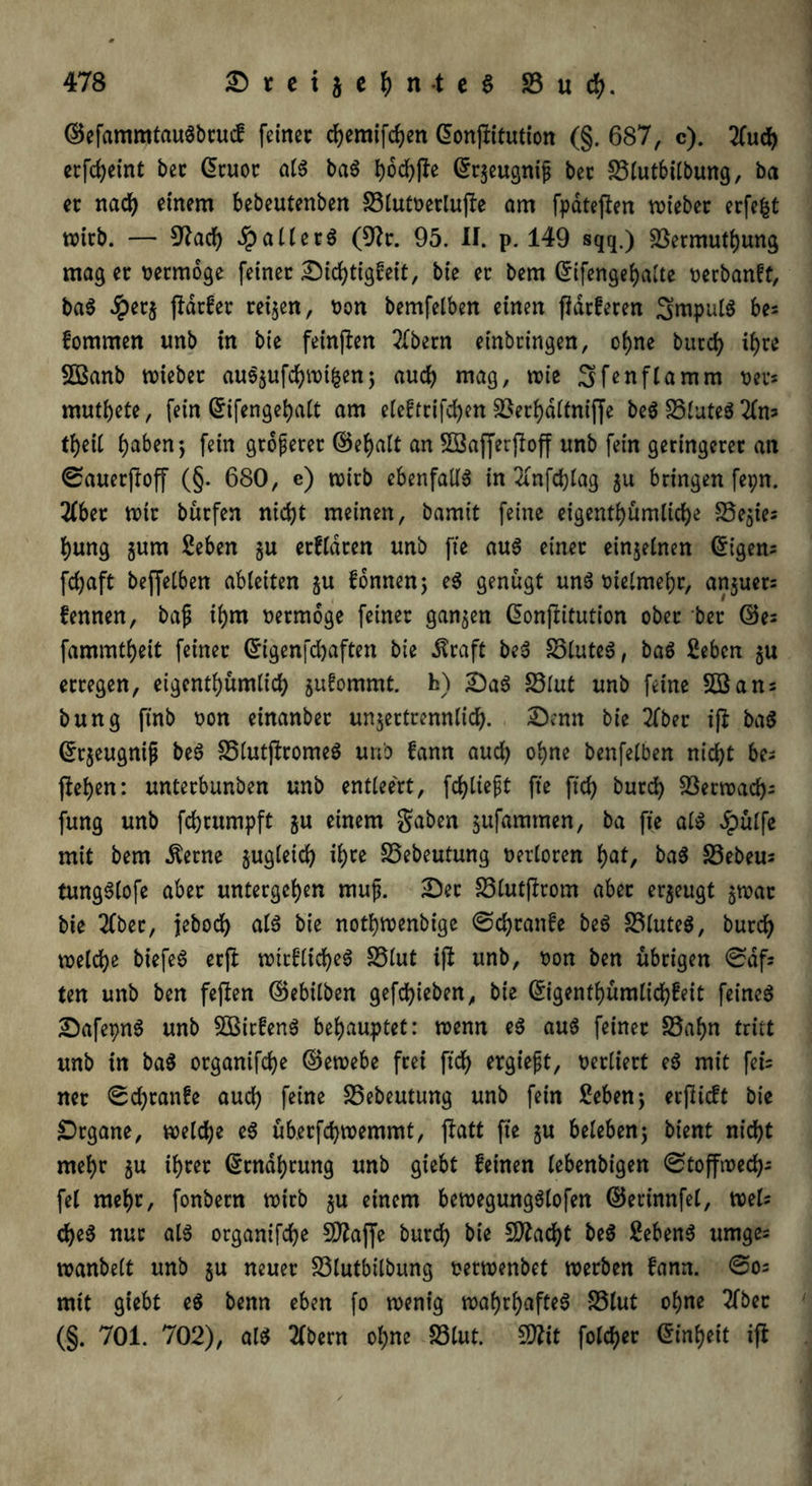 ©efammtauSbrucf feiner cfyemifcfyen ©onjlitution (§. 687, c). 2(ut crfd>etnt bec ©cuoc als baS tjod^fte ©rjeugnifj bec 33lutbilbung, ba ec nat einem bebeutenben 33lutoerlu|Ie am fpdteflen votebec erfefct wirb. — Sftacfy JpallerS (9k. 95. II. p. 149 sqq.) 33ermutbung mag ec oermbge feinec Dichtigkeit, bie ec bem ©ifengebalte rerbankt, baS dpecj fHrker reifen, t>on bemfelben einen flackeren SmpulS be* kommen unb in bie feinten ^bern einbcingen, ohne burt ihre 2Banb wieber auS$uftwifcen; auch mag, wie 3>fen flamm sec* mutbete, fein ©ifengebalt am elektcifcben 33erbdltniffe beS 35luteS 2lm tbeil haben; fein größerer ©ebalt an Sffiafferjloff unb fein geringecec an ©auerjloff (§. 680, e) wirb ebenfalls in 3rnftlag 311 bringen fepn. 2fbec wir bürfen nicht meinen, bamit feine eigentümliche S5e$ie; bung jum Seben §u erklären unb fte aus einec einzelnen tigern fdjaft beffelben ableiten $u können; eS genügt unS melmebr, anjuer: 1 I kennen, bajj ibm uermoge feinec ganzen ©onjfrtution obec bec ©e= fammtbeit feinec ©igenfdjaften bie dtraft beS 33luteS, baS ßebcn $u eccegen, eigentümlich jukommt. h) Das S3lut unb feine 5öans bung finb oon einanbec unjertrennlit. Denn bie 2lber iß baß ©r$eugnijj beS 35lutjlromeS unb kann auch ohne benfelben nicht be- flehen: unterbunben unb entleert, ftliefjt fte ftd) buct Sßerwat- fung unb ft rümpft ju einem gaben jufammen, ba fie als Jpülfe mit bem Äerne jugleit ifyte 33ebeutung verloren bat, baS 33ebeus tungSlofe aber untergeben mufj. Der 33lut|lrom abec erzeugt $wac bie 2fbec, jebot ölö bie notbwenbige ©tränke beS 33luteS, burt weite biefeS erfl wtcfliteS 35lut ifl unb, t>on ben übrigen ©df® ten unb ben fejlen ©ebilben geftieben, bie ©igentbümlitkeit feines DafepnS unb 5BirkenS behauptet: wenn eS aus feinec 33abn tritt unb in baS ocganifte ©ewebe frei ft't ergießt, verliert eS mit fet= nec ©tränke aut feine 35ebeutung unb fein 2eben; ecjlicft bie Drgane, weite eS übecftwemmt, jlatt fte §u beleben; bient nitt mehr $u ihrer ©cndbrung unb giebt keinen lebenbigen ©toffwet- fei mehr, fonbern wirb §u einem bewegungSlofen ©erinnfel, mU teS nuc als organifte SD?affe burt SÄatt &eS Gebens umge® wanbeit unb $u neuer 33lutbitbung oerwenbet werben kann, ©o® mit giebt eS benn eben fo wenig wahrhaftes S3lut ohne 2fbec (§. 701. 702), alS 2lbern ohne 33lut. $)lit folct>er ©inbeit ifl