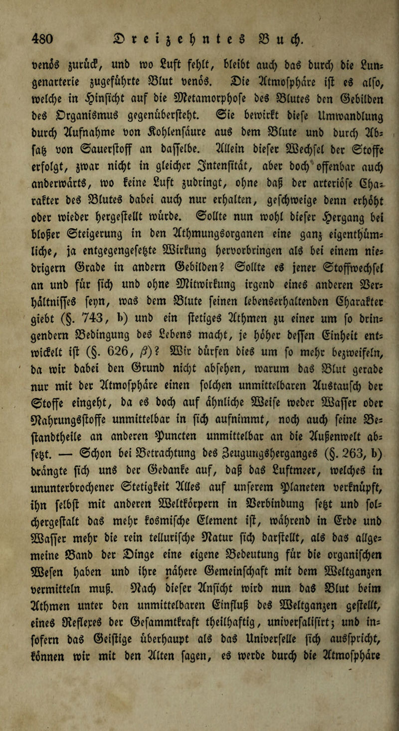 t>ertoö §utüd, unb wo £uft fehlt, bleibt aud) baS butd) bie 2uns genarterie zugeführte 83lut oenoS. Die 2ltmofpf)dte ijl eS alfo, welche in dpinftcf^C auf bie 5D?etamorpf>ofe beS SSluteS ben ©ebilben beS DrganiSmuS gegenüberfieht. Sie bctoicft biefe Umwanblung burd) Aufnahme oon Äohlenfdute au$ bem S5(utc unb burd) 216* fafc oon Sauerftoff an baffelbe. Allein biefer SBechfel ber @toffc erfolgt, zwar nicht in gleicher Sntenfttdt, aber bod) offenbar aud) anberwdrtS, wo leine fiuft gubringt, ohne bap bet arteriofe ©ha* raftec beS 33luteS babei aud) nur erhalten, gefd)weige benn erhöht ober wtebet hergejfrttt würbe, Sollte nun wohl biefer Hergang bei blopet Steigerung in ben 2ltbmungSorgatten eine ganz eigenthüms liehe, ja entgegengefefcte SBtrfung t)ert>orbringen als bei einem nies brigern ©rabe in anbern ©ebilben? Sollte eS jener Stoffwed)fel an unb für ftd) unb ohne 5D?itwirfung irgenb eines anberen SSers haltniffeS fepn, was bem 83lute feinen lebenSerhaltenben df>araftcc giebt (§. 743, b) unb ein ftetigeS 2fthmen $u einer um fo btins genbern 83ebingung beS Bebens macht, je l)6t)tr beffen ©inheit ents wicfelt ift (§. 626, /?)? SOßir bürfen bieS um fo mehr bezweifeln, ' ba wir babei ben ©runb nicht abfehen, warum baS 83lut gerabe nur mit ber 2ftmofphdre einen folgen unmittelbaren tfuStaufd) bet Stoffe eingebt, ba eS bod) auf ähnliche SSeife Weber 2ßaffer ober 9tal)tungSjloffe unmittelbar in ftd) aufnimmt, nod) aud) feine 83es fianbtheile an anberen spuncten unmittelbar an bie Außenwelt abs fe&t. — Schon bei Betrachtung beS 3eugung$hergangeS (§. 263, b) brdngte ftd) uns ber ©ebanfe auf, bap baS Buftmeer, welches in ununterbrochener Stetigleit 2flleS auf unferem Planeten oerfnüpft, ihn felbft mit anberen SOßeltforpern in Berbinbung fefct unb fols chergefialt baS mel)r foSmifche ©lement ipb, wdhrenb in ©rbe unb ^Baffer mehr bie rein teüurifche Statur ftd) barfiellt, als bas alfges meine Banb ber Dinge eine eigene Bebeutung für bie organifchen SBefen haben *f>ce ©emeinfchaft mit bem SBeltganjen »ermitteln mup. 9?acf) biefer 2lnftd)t wirb nun baS SSlut beim 2(thmen unter ben unmittelbaren ©influp beS SBeltganjen gesellt, eines SKeflepeS bet ©efammtlraft tf>eill>aftig, unfoerfaliftrt; unb ins fofern baS ©eijlige überhaupt als baS Unioerfelle ftch auSfpricht, fonnen wir mit ben eilten fagen, eS werbe burch bie 2ltmofphare