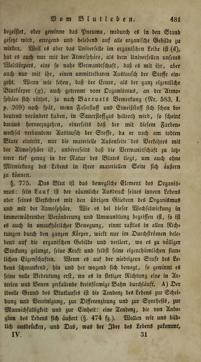 begeifret, ober gewinne ba$ ^neuma, woburd) e$ in ben ©tanb gefegt wirb, erregenb unb belebenb auf alle organifd)e ©ebilbe ju wirfett. Söeil e$ aber ba$ Unwerfelle im organifd)en Seibe ift (d), bat eö auch nur mit ber 2ltmofpl)dre, al$ bem llnioerfellen unfereS 2£eltcbrper$, eine fo nafye Berwanbtfcbaft, bap e$ mit i()r, aber aud; nur mit ihr, einen unmittelbaren 2lu6taufd) ber ©toffe eins gebt. Sßenn wir [eben, bap ber ©ruor, al$ ber gan$ eigentliche vötutforper (g), aud) getrennt ootrt SrganiömuS, an ber 2(tmos fpbare ficb retbet, ja nach BattuelS Bemerkung (9?r, 5S3. I. p. 269) nod) fpdt, wenn gafetfroff unb ©iweipjloff ftd) fd)on bes beutenb oerdnbert haben, in ©auerfloffgaS J>eUrotb> wirb, fo fd)eint barauö fjecüor^uge^cn, einerfeitS bap ber mit biefem garben? wed)fel oerbunbene 2lwotaufd) ber ©toffe, ba er nod) am tobten Blute eintritt, nur bie materielle 2lupenfeite'be3 BerfebreS mit ber 2ftmofpbdre ifl, anbererfeito bap bie Berwanbtfd)aft ju le&= terer tief genug in ber 9?atur be$ BluteS liegt, um aud) ohne Sflitwirhmg be$ Sebent in ihrer materiellen ©eite ftcf? dupern 3U fonnen. §. 775. Sa$ Blut ifl ba3 bewegliche Element be6 £)rgant'3= mu$: fein Sauf ift bet räumliche 2lu6brud feinet innern SebenS ober feinet SSerfebre^ mit ben übrigen ©liebem be$ £>rgani$mu$ unb mit ber 3l’tmofpbare. 2Biee$ bei biefer SBecbfelwiidttng in immerwdbrenber Berdnberung unb Umwanblung begriffen tfl, fo ifl e$ auch in unaufhörlicher Bewegung, rinnt tajlloS in allen 9?id)s tungen burch ben ganzen Körper, wirft nur im Surcbflromen belcs benb auf bie organifchen ©ebilbe unb verliert, wo e$ $u üotliger ©toefttng gelangt, feine iftaft unb felbfl feine eigentümlichen ftnns liehen ©igenfd)aften. BSenn e$ auf bet niebrtgem ©tufe be$ Se= ben$ fdjwanfenb, b*n unb tyz wogenb ftd) bewegt, fo gewinnt e3 feine solle Bebeutung etfi, wo e$ in ffetiger Dichtung eine in 2fr? terien unb Benen jerfallenbe fteiöformige Bahn burdjjlduft. A) Ser ibeelle ©runb be$ BlutlaufeS ifl bie SEenbenj beö Sebent $ut ©d)eis bung unb Bereinigung, jut Sifferenjitung unb $ut ©pntbeft'S, jur SJlannichfaltigfeit unb jur ©inbeit: eine Senben^, bie son 2(nbes ginn be$ Sebenö ftd) dupert (§. 474 fg.). Söollen wir un$ bilbs lid) attSbrücfen, unb Sa$, wa$ ber Sbee be$ Sebent jufommf, IV. 31