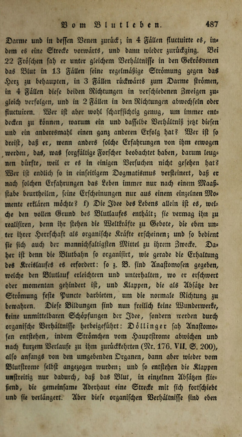 Darme unb in beffen Svenen $urucf; in 4 galten fluctuirte eS, in* bem eS eine ©treefe »orwdrtS, unb bann tvtebec juruefging. 25ei 22 gr6fd)en fah er unter gleichem SSec^dttniffe in ben ©efroS»enen baS S3lut in 13 galten feine regelmäßige ©tromung gegen ba$ dperj $u behaupten, in 3 gallen rücfwartS $um Darme (körnen, in 4 gallen biefe beiben Dichtungen in »erfdjiebenen Zweigen $u* gleich »erfolgen, unb in 2 galten in ben Dichtungen abwedhfeln ober fluctuiren. 2öer ijl aber wohl fcharfftchlig genug, um immer ent* beefen ju fonnen, warum ein unb baffelbe 23ethdltniß jefct biefen unb ein anbereStuahl einen gan$ anberen Erfolg hat? 2öer ijl fo breijl, baß er, wenn anberS folche Erfahrungen »on ihm erwogen werben, baS, wa$ forgfdltige gorfcher beobachtet haben, barum leug* nen bürfte, weil er eS in einigen 23erfud)en nicht gefehen hat? 2Ber ift enbltd) fo in einfeitigem Dogmatismus »erfleinert, baß ec nach folgen Erfahrungen baS 2eben immer nur nach einem SDaaß- frabe beurteilen, feine Erfcheinungen nur aus einem einzelnen SDo* mente erklären mochte? f) Die 3bee beS ßebenS allein ijl eS, web che ben »ollen EJrunb beS 23lutlaufeS enthalt; fte »ermag ihn $u tealiftren, benn ihr flehen bie Sßeltfrdfte ju ©ebote, bie eben un* ter ihrer £errfchaft als organifche Grafte erfchetnen; unb fo bebient fte ftd) aud) ber mannidhfaltigfkn SD^irtel §u ihrem 3roecfe. Da* her ift benn bie 23lutbaf)n fo organifirt, wie gerabe bie Erhaltung beS Kreislaufes eS erforbert: fo $. 25. ftnb tfnaftomofen gegeben, welche ben 23lutlauf erleichtern unb unterhalten, wo er erfchwert ober momentan gehinbert ift, unb Klappen, bie als 2lbfdfce ber ©tromung fejte *Puncte barbieten, um bie normale Dichtung $u bewahren. Diefe 23ilbungen ftnb nun freilich feine 2Bunberwerfe, feine unmittelbaren (Schöpfungen ber Sbee, fonbern werben burch organifche 23erhattniffe hecbeigefuf>rt: Do Hing er fah 2(naftomos fen entgehen, inbem ©tromchen »om £auptjhome abwichen unb nach furjern Verlaufe ju ihm jurüeffehrten (Dr. 176. VII. ©. 200), alfo anfangs »on ben umgebenben Drganen, bann aber wieber »om 23lutfkome felbft angejogen würben; unb fo entgehen bie Klappen unflreitig nur baburch, baß baS 23tut, in einzelnen 2fbfdljen flie* ßenb, bie gemetnfame Oberhaut eine ©treefe mit ftch fortfdjiebt unb fte »erldngert. 2(ber biefe organifchen 23erhdltniffe ftnb eben