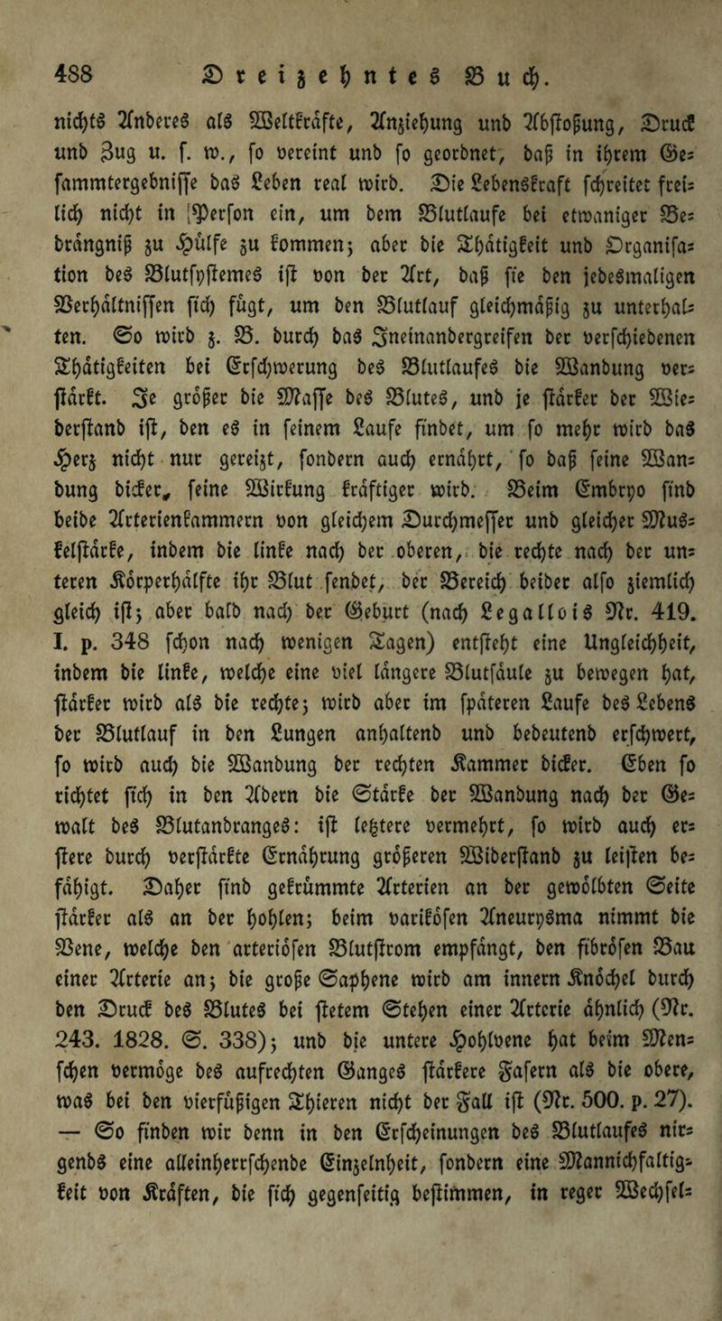 nichts 2fnbeue6 als 5Beltfrdfte, tfnjiebung unb 2(bjlofung, DrucS unb $ug u. f. w., fo vereint unb fo georbnet, bap in ihrem ©es fammtergebniffe baS Seben real n>tcb. Die SebenSfcaft fcbreitet fccC- lid) nicht in f$)erfon ein, um bem 33lutlaufe bei etwaniger S5es brdngnip ju £ülfe ju Eommen; aber bie Sbdtigfeit unb £)rganifas tion beS 33lutfpfiemeS ift non bet 2frt, bap fie ben jebeSmaligen SSerbdltniffen ftd) fügt, um ben S5lutlauf gleichmäßig ju unterbals tcn. ©o wirb j. $8. burd) baS Snetnanbergreifen bet t>ecfd>tebenen £()dtigfeiten bei ©rfdjwerung beS 23lutlaufeS bie 2öanbung oers flarft. 3e großer bie SD?affe beS £3luteS, unb je ftarfer bet SSies betffonb ijl, ben eS in feinem Saufe ftnbet, um fo mefyt wirb baS $erj nicht nur geteilt, fonbern auch ernährt, fo baß feine SSans bung biefer, feine 2BitEung fedftiget wirb. S3eim ©rnbrpo ftnb beibe SfrterienEammern non gleichem Durd)mefjet unb gleichet SftuSs felftdtfe, inbem bie linEe nach bet oberen, bie rechte nach bet un= teren Ädrperbdlfte ihr £5lut fenbet, bet Bereich beibet alfo ziemlich gleich ifl> aber halb nad) bet ©eburt (nach Se gallo iS 9?t. 419. I. p. 348 fchon nach wenigen Sagen) entgeht eine Ungleichheit, inbem bie linfe, welche eine niel längere SSlutfdule §u bewegen tyat, ftarfer wirb als bie rechte; wirb aber im fpdteren Saufe beS Sebent bet SSlutlauf in ben Sungen anhaltenb unb bebeutenb erfchwett, fo witb aud) bie Sßanbung bet rechten lammet biefer. ©ben fo richtet ftd) in ben 2fbetn bie ©tdrfe bet SBanbung nach ^t ©es walt beS 33lutanbrangeS: ift leitete oermehrt, fo wirb auch ers ftere butch oerftdrfte ©tndbrung größeren Sßiberftanb $u leiden bes fdhigt. Daher ftnb gefrümmte Arterien an ber gewölbten ©eite fidrfet als an ber hob len; beim oarifdfen 2fneutpSma nimmt bie Sßene, welche ben arteriofen S3lut(irom empfangt, ben ftbrofen -25au einer örterte an; bie große ©apbene wirb am innern Knöchel burch ben Drucf beS SSluteS bei jietem ©tehen einer Arterie ähnlich (9?r. 243. 1828. ©. 338); unb bie untere dpohlnene bat beim fchen nermdge beS aufrechten ©angeS ftdrfere gafetn als bie obere, was bei ben oierfüpigen Shieren nicht bet galt ijt (Cftt. 500. p. 27). — ©o ftnben wir benn in ben ©rfcheinungcn beS 23lutlaufeS nits genbS eine atleinberrfcbenbe ©in$elnl)eit, fonbern eine 5D?annichfaltt'g- feit non Ärdften, bie ftch gegenfeitig befiimmen, in reger 5Bed)fel=