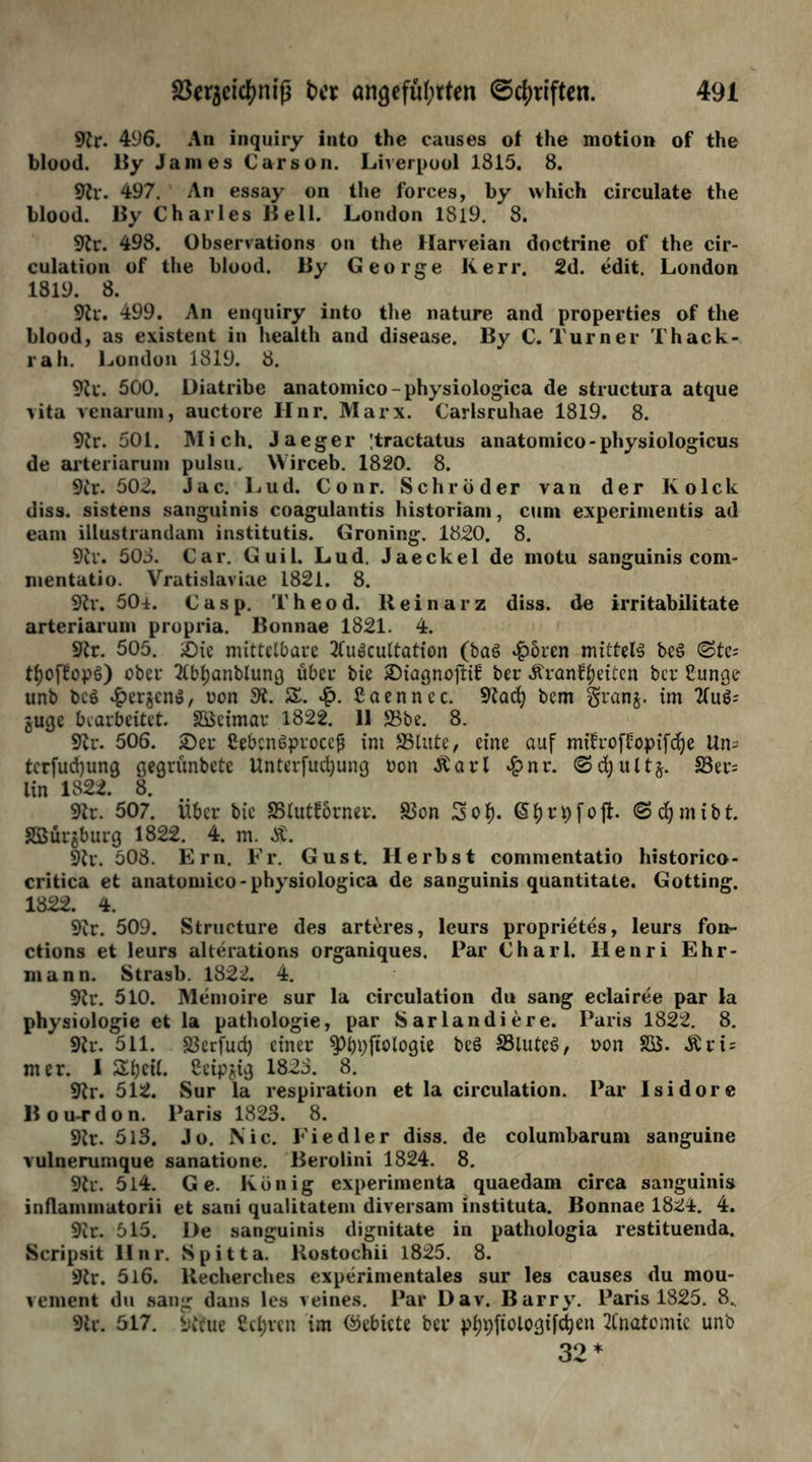 9h. 496. An inquiry into the causes of the motion of the blood. By James Carson. Liverpool 1815. 8. 9fr. 497. An essay on the forces, by which circulate the blood. By Charles Bell. London 1819. 8. 9h. 498. Observations on the Harveian doctrine of the cir- culation of the blood. By George Kerr, 2d. edit. London 1819. 8. 9h-. 499. An enquiry into the nature and properties of the blood, as existent in health and disease. By C. Turner Thack- rah. London 1819. 8. 9h. 500. üiatribe anatoinico-physiologica de structura atque vita venarum, auctore Hnr. Marx. Carlsruhae 1819. 8. 9h. 501. Mich. Jaeger ;tractatus anatomico-physiologicus de arteriaruni pulsu. Wirceb. 1820. 8. 9h. 502. Jac. Lud. Conr. Schröder van der Kolck diss. sistens sanguinis coagulantis historiam, cum experimentis ad eam illustrandam institutis. Groning. 1820. 8. 9h*. 508. Car. Guil. Lud. Jaeckel de motu sanguinis com- mentatio. Vratislaviae 1821. 8. 9h. 50±. Casp. Theod. Reinarz diss. de irritabilitate arteriaruni propria. Bonnae 1821. 4. 9h. 505. &ie mittelbare 2(uocultation (ba3 £oren mittels be3 (Stc= tf)oftopö) ober 2lbl)anblung über bie ©iagnoftil: ber Äranfljeitcn ber Cunge unb bc$ £erjcn», uon 9t. Z. Caennec. 9tad) bem granj. im 2tu^ guge bearbeitet. SKcimar 1822. 11 ©be. 8. 9h. 506. £)er £ebcn6proccfj im ©lute, eine auf mifroffopifdje Um terfudjung gegrünbete Unterfucfyung oon Äarl £nr. ©djultj. ©er^ lin 1822. 8. 9tr. 507. Über bie ©luttbrner. ©on Sol), ©fjrpfoft. <Sd)mibt. SBürjburg 1822. 4. m. Ä. 9tr. 508. Ern. Er. Gust. Herbst commentatio historico- critica et anatomico-physiologica de sanguinis quantitate. Gotting. 1822. 4. 9h. 509. Structure des arteres, leurs proprietes, leurs fon- ctions et leurs alterations organiques. Par Charl. Henri Ehr- mann. Strasb. 1822. 4. 9h. 510. Memoire sur la circulation du sang eclairee par la Physiologie et la pathologie, par Sarlandiere. Paris 1822. 8. 9tr. 511. S3erfud) einer $Pbpfiologie beö ©luteS, oon SK. Ärt = mer. I Sljcil. Scipjig 1825. 8. 9tr. 512. Sur la respiration et la circulation. Par Isidore Bou-rdon. Paris 1823. 8. 9h. 513. Jo. Nie. Ei edler diss. de columbarum sanguine vulnerumque sanatione. Berolini 1824. 8. 9h. 514. Ge. König experimenta quaedam circa sanguinis inflammatorii et sani qualitatem diversam instituta. Bonnae 1824. 4. 9h. 515. He sanguinis dignitate in pathologia restituenda. Scripsit II nr. Spitta. Kostochii 1825. 8. 9tr. 5l6. llecherches experimentales sur les causes du mou- venient du sang dans les veines. Par Dav. Barry. Paris 1825. 8^ 9tr. 517. keue Ctl)ren im (Gebiete ber ptjpftolo^xfd^en 2Cnatomie unb 32 *