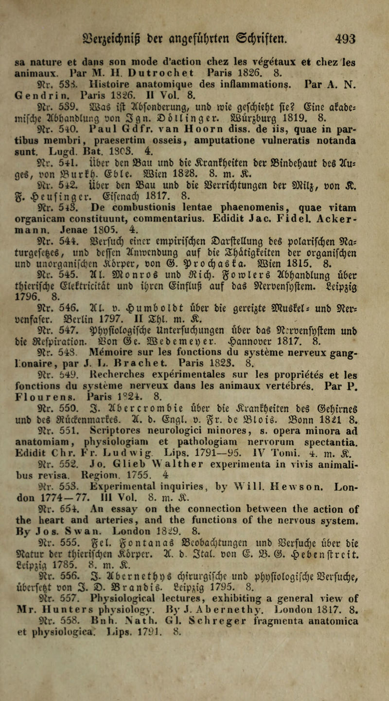 sa nature et dans son mode d’action chez les v^getaux et chez'les animaux. Par M. II. Dutrochet Paris 1826. 8. 9h\ 53.1 Histoire anatomique des inflammations. Par A. N. Gendrin. Paris 1826. II Vol. 8. 9lr. 539. ift Kbfonberung, unb irie gefd)ief)t fte? (Sine aüabes mifdjc Kbbanblung pon Sgn. £6Hing er. Sßürjburg 1819. 8. 9?r. 540. Paul Gdfr. van Hoorn diss. de iis, quae in par- tibus membri, praesertim osseis, amputatione vulneratis notanda sunt. Lugd. Bat. 1303. 4. 2er. 541. Über ben 23au unb bie -ftranf^iten ber ÜBinbeijaut be§ 2lu= ge$, pon 53?ttr£- (Sblc. Sßien 1828. 8. m. Ä. 9ir. 542. über ben S5au unb bie 23erriehtungen ber 2)til$, non Jt. g. £eufinger. (Sifenad) 1817. 8. Skr. 5 43. De combustionis lentae phaenomenis, quae vitam organicam constituunt, commentarius. Edidit Jac. Fidel. Acker- mann. Jenae 1805. 4. 9lr. 544. Söerfud) einer empirifdjen ©arftellung be$ polarifcfjen turgefc^eS, unb beffen Tlmrcnbung auf bie Seligkeiten ber organifcfyen unb unorgani|'d?en Äorper, non ®. SprocfyaSfa. SQSien 1815. 8. 9tr. 545. Kl. SttonroS unb 3tidy §on?lers> Kbijanbtung über tbierifdje ©iektricität unb i^ren (Sinfluf auf baö Sfteroenfpftem. £eipüg 1796. 8. 9fr. 546. Kl. o. £umbolbt über bie gereifte Sföuökel* unb 9ters oenfafer. ^Berlin 1797. II Si)l- m. Ä. 9lr. 547. ^)^pfio(ogifd)e Unterfucfyungen über ba3 9fferoenfpftem unb bie Sfefpiration. SSon ®e. Söebemeper. ^annoner 1817. 8. 9tr. 548. Memoire sur les fonctions du Systeme nerveux gang- l.onaire, par J. Ij. Brächet. Paris 1823. 8. 9ir. 549. Recherches experimentales sur les propri^tes et les fonctions du Systeme nerveux dans les animaux vertebres. Par P. Flourens. Paris 1Q24. 8. 9tr. 550. 3- Kbcrcrombie über bie Krankheiten be§ ®et)irne§ unb beg 9iückenmarke§. X b. @ngl. o. §r. be 581oiJBonn 1821 8. 9fr. 551. Scriptores neurologici minores, s. opera minora ad anatoniiam, physiologiam et pathologiam nervorum spectantia. Edidit Chr. Fr. Ludwig Lips. 1791—95. IV Tonii. 4. m. K. 9fr. 552. Jo. Glieb Walther experimenta in vivis animali- bus revisa. Regiom. 1755. 4 9fr. 553. Experimental inquiries, by Will. Hewson. Lon- don 1774-77. 111 Vol. 8. m. K. 9fr. 654. An essay on the connection between the action of the heart and arteries, and the functions of the nervous System. By Jos. Sw an. London 1829. 8. 9fr. 555. gel. gontanaö S3cobad)tungen unb 93crfudf)e über bie Statur ber tbicrifdjcn Körper. X b. Stal, pon ®. 23.®. £ebenftreit. Ceipjig 1785. 8. m. K. 9fr. 556. 3. 2lbernetf)p$ (fyirurgifdje unb phpfiologifdje23erfudje, überfefct pon 3. S3ranbi$. Ceip^ig 1795. 8. 9fr. 557. Physiological lectures, exhibiting a general view of Mr. Hunters physiology. By J. A b ernethy. London 1817. 8. 9fr. 558. Bnh. .Math. Gl. Sch reger fragmenta anatomica et physiologica. liips. 1791. 8.
