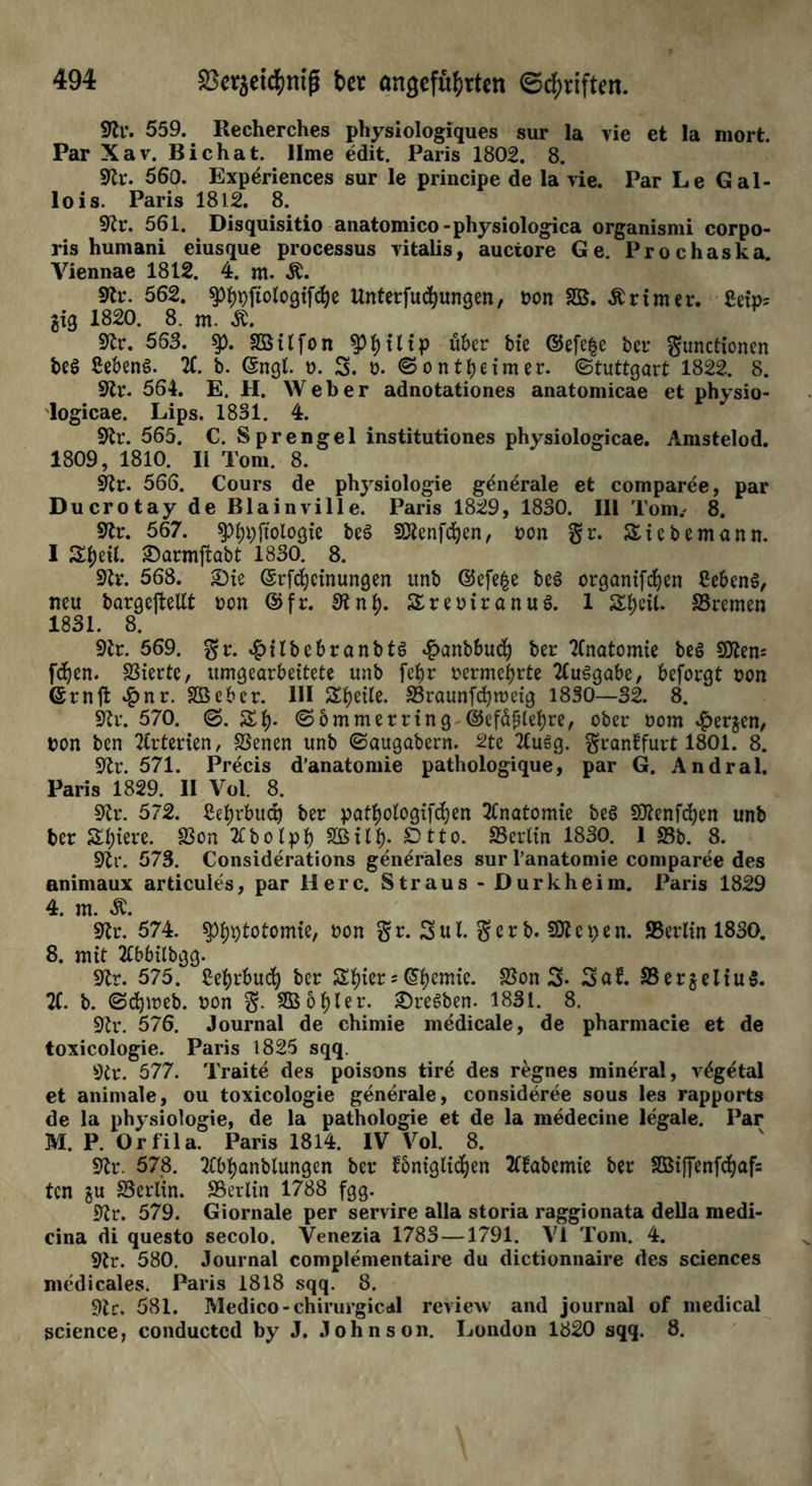 91r. 559. Recherches physiologiques sur la vie et la mort. Par Xav. Bichat. llme edit. Paris 1802. 8. 91r. 560. Experiences sur le principe de la vie. Par Le Gal- lois. Paris 1812. 8. 91 r. 561. Disquisitio anatomico -physiologica organismi corpo- ris humani eiusque processus yitalis, auctore Ge. Prochaska. Viennae 1812. 4. m. Ä. 9U\ 562. ^3f)t)ftolo3xfc^e Unterfudjungen, non SB. Printer. Cei> gxg 1820. 8. m. Ä. 91r. 563. $p. SBilfon t) 111 p über bie ©efe§e ber Functionen bee> £eben$. X b. (Sngt. n. 3. n. ©ontbeimer. Stuttgart 1822. 8. 91r. 564. E. H. Weber adnotationes anatomicae et physio- logicae. Lips. 1831. 4. 91t. 565. C. Sprengel institutiones physiologicae. Amstelod. 1809, 1810. II Tom. 8. 91t. 566. Cours de physiologie generale et comparee, par Ducrotay de BlainviIle. Paris 1829, 1830. 111 Tom.. 8. 91r. 567. spbpftotogie be§ SXenfcben, ton §r. Sie bemann. I ZfaU. £>armftabt 1830. 8. 91r. 568. Sie ©tfebeinungen ttnb @cfe£e be£ organtf^en CebenS, neu bargeftellt non ©fr. Slnft. SreniranuS. 1 Sbeil. Bremen 1831. 8. 91r. 569. ^Ubebranbtö £cmbbucb ber Anatomie be£ 9Jlem fdjen. SSierte, umgearbeitete unb fetjr nermebrte Ausgabe, beforgt non (Srnft 4?nr. SBebet. III Zweite. SSraunfdbmeig 1830—32. 8. 91t. 570. ©.Sb* ©ommerring-©efäfjlebte, ober nom ^erjen, non ben Xterien, SSenen unb ©augabern. 2te 2tugg. Frankfurt 1801. 8. 91t. 571. Precis d’anatomie pathologique, par G. Andral. Paris 1829. II Vol. 8. 91t. 572. Cebrbucp ber pat^otogifdjen Anatomie beS Sttenfcben unb ber Spiere. $on 2Cb o Ipb SB üb; ^tto. SScrtin 1830. 1 93b. 8. 91t. 573. Considerations generales sur l’anatomie comparee des animaux articules, par Here. Straus- Dürkheim. Paris 1829 4. m. 91t. 574. ^totomie, non $r. 3ul. 3>erb. SDtc^en. SBerlin 1830. 8. mit llbbtlbgg. 91t. 575. Sebtbucb bet &bier* @bemic- ^on 3* Saf. SSerjeliuS. X b. ©djtneb. non F- SB o bl er. Sterben. 1831. 8. 91t. 576. Journal de chimie medicale, de pharmacic et de toxicologie. Paris 1825 sqq. 9tr. 577. Traite des poisons tire des regnes mineral, v^getal et animale, ou toxicologie generale, consideree sous les rapports de la physiologie, de la pathologie et de la medecine legale. Par M. P. Orfila. Paris 1814. IV Vol. 8. 91t. 578. TCbbanbtungen ber königlichen 2(kabemie ber SBiffenfcbafs ten ju ^Berlin. ^Berlin 1788 fgg. 91t. 579. Giornale per servire alla storia raggionata della medi- cina di questo secolo. Venezia 1783 —1791. VI Tom. 4. 91r. 580. Journal complementaire du dictionnaire des Sciences medicales. Paris 1818 sqq. 8. 91c. 581. Medico - chirurgical revieu and journal of medical Science, conductcd by J. Johnson. London 1820 sqq. 8.