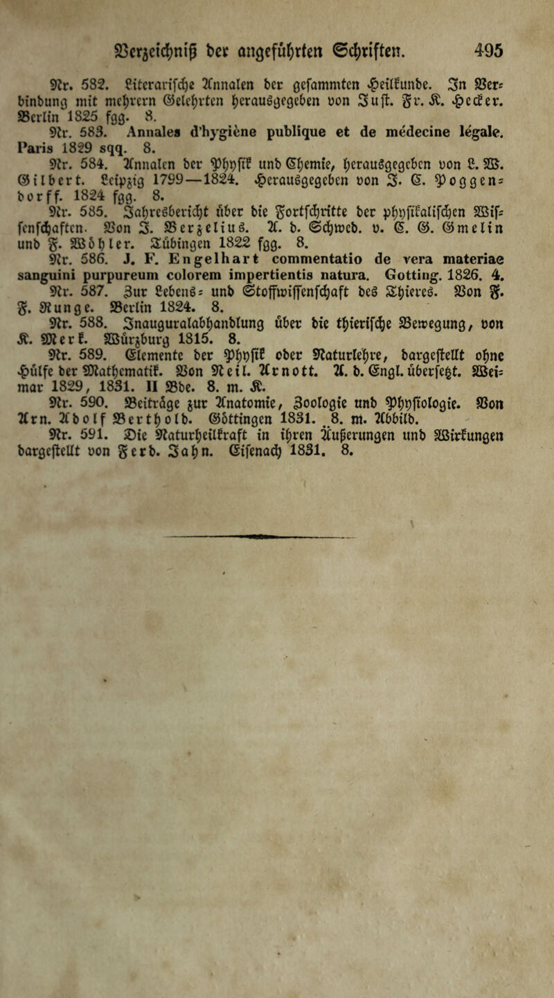9?r. 582. Citcrarifcf)c 2Cnnalen ber gefammten #eil!unbe. 3n 35er* binbung mit mcfyvcrn ©elefyvten tyerauSgegeben uon 3uft. gr. $. £ecüer. SBcrltn 1825 fgg. 8. 9tt\ 583. Annales d’hygiene publique et de medecine legale. Paris 1829 sqq. 8. 9tr. 584. 2lnnalcn ber «Pfypft? «nb lernte, fycrauSgegcbcn Don 2. ©ilbert. Ceipjig 1799 —1824. ^erauSgegebcn ÖOn 3» ^Poggen = borff. 1824 fgg. 8. 9tr. 585. SafyreSbertdjt über bie gortfdjritte ber pljpftlalifdjen SGSif- fcnfdjaftcn. 23on 3. S5er$eliuö. 21. b. ©chtrcb. u. G>. ©. ©melin unb g. Sßbbler. Tübingen 1822 fgg. 8. 9ir. 586. J. F. Engelhart commentatio de vera materiae sanguini purpureum colorem impertientis natura. Gotting. 1826. 4. 9tr. 587. 3ur Sebent unb <Stoffun|fenfcf)aft beS S&tereö. SSon g. g. SSunge. SB erlin 1824. 8. Str. 588. 3nauguralabbanblung über bie thierifdje SBeiregung, non SKerf. SDBürjburg 1815. 8. 9tr. 589. (Elemente ber «pfjtyftE ober Slaturlehre, bargeftellt ofme £ülfc ber Sflatbcmatif. SSon Steil. 2£rnott. 21. b. Gngl. überfefct. Sßei= mar 1829, 1831. II SBbe. 8. m. &. 9tr. 590. «Beiträge $ur 2fnatomte, Zoologie unb $)^ftologie. fßon 21 rn. 2lbolfS3ertf)olb. ©ottingen 1831. 8. m. 2(bbilb. 92r. 591. £>ie Sfaturfjeitfraft in tf)ren Äußerungen unb äßirlungen bargeftellt uon gerb. 3af)n. Gifenad) 1831. 8.