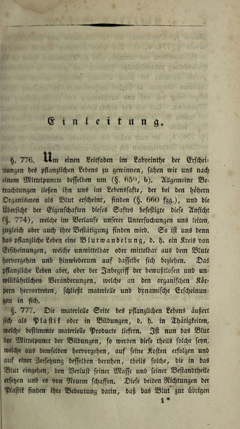 §. 776. Itm einen ?ei£faben im Ca6i)rintf)c bec ©efefteis iiungen bcö pflanjlidjen 2cbenö 5U gewinnen, fa^en wie unö nadf; einem SD?ittelpuncte beffeiben um (§. ^5^, b). 2(ügemeine S5e= traebtungen liefen ibn unö im ßebengfafte, bec bei ben £)rganiömen aiö S3iut erfebeint, finben (§. 660 fgg.)/ wnb bie Überffcbt' ber (Jigenfebaften biefeg 0afte^ befejligte biefe (§. 774), welche im SSerlaufe unferer Unterfuebungen un6 leiten, jugleicb aber auch ibr^ SSej^dtigung ftnben wirb. @o ijl un6 benn ba^ pflanjlicbe 2eben eine SSlutwanbelung, b. b« ein toi6 Pon (^rfebeinungen, welche unmittelbar ober mittelbar auö bem S51ute beruorgeben unb binwieberum auf bajjelbe ficb belieben. £)a6 pflanjlicbe ßeben aber, ober ber Snbegriff ber bewuftlofen unb un^ wiüfubrlicben SSerdnberungen, welche an ben organifeben .^or= pem b^roortreten, fcblieft materielle unb bpnamifebe ^efebeinun^ gen in ficb. §. 777. 3^ie materielle <Seite beö pflanzlichen Sebent dufert ficb alö ^lajtif ober in SSilbungen, b. f). in welche beflimmte materielle ^robucte liefern. 3f! nun baö S51ut ber 9)?ittelpunct ber Gilbungen, fo werben biefe tbeilö folcbe fepn, welche auö bemfelben b^roorseben, auf feine Äojlen erfolgen unb auf einer 3erfebung bejfelben beruhen, tbeilö folcbe, bie in ba§ ! S3lut eingeben, ben 33erluj^ feiner EO^ajJe unb feiner S3ejTanbtbeile erfe^en unb e^ oon 9^euem febaffen. ^iefe beiben 0?icbtungen ber ^laftif finben ihre SSebeutung barin, baf ba6 ^dlnt jur übrigen