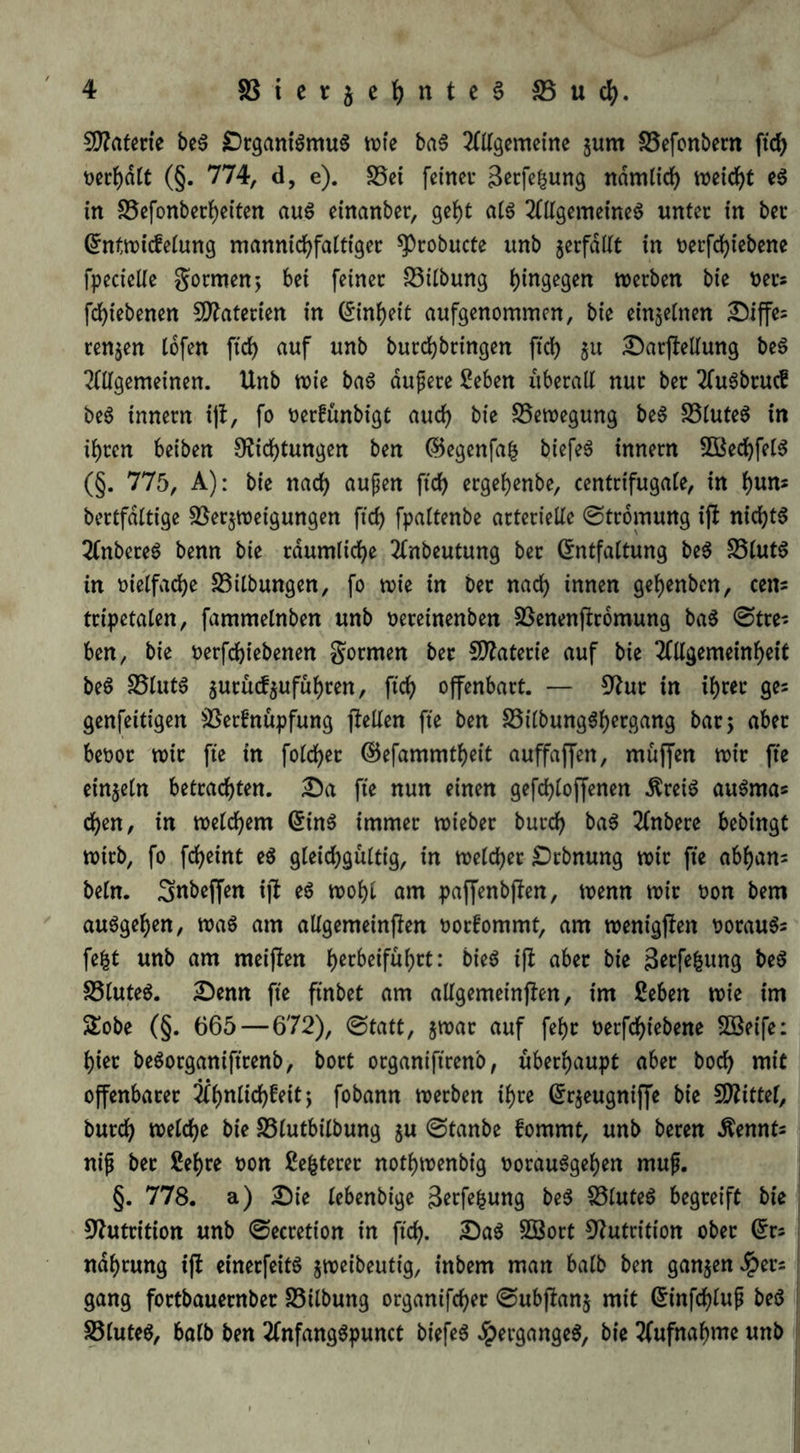 50?afene beg DrganiömuS \vk ba6 ^(tlgemcine jum S5efonbern ftd) t)er{)d(t (§. 774, d, e). S5ci feiner ndmlicf) njeid)t eö in S5efonbec^eiten au6 einanber, ge]()t a(ö ^fttgemeine^ unter in ber ^ntiuicfeiung mannid^fattiger ^robucte unb jerfdltt in nerfdf)iebene fpecielte gormenj bei feiner SSilbung werben bie ners fd)iebenen 5D?aterien in (^in^eic aufgenommen, bie einjetnen Siffe^ renjen tbfen ftcf) auf unb burd)bringen ftd) §u ^arjleltung beS 2(llgemeinen. Unb wie baö dupere Seben uberalt nur ber 2(uöbru(f be6 innern i)l, fo oerfünbigt aud) bie ^Bewegung be6 S5lute^ in il)ren beiben $Ricl{)tungen ben ©egenfa^ biefeö innern 5öecl^fel6 (§. 775, A): bie nad) aupen ftd) ergef)enbe, centrifugale, in ^un« bertfdltige SJerjweigungen fid) fpaltenbe arterielle Strömung ijl nichts 2(nbere6 benn bie rdumlic^e 2tnbeutung ber (Entfaltung be6 S5lut6 in oielfacbe S5ilbungen, fo wie in ber nad) innen gel)enben, eens tripetalen, fammelnben unb nereinenben S3enenflr6mung ba5 0tres ben, bie nerfebiebenen gormen ber ED^aterie auf bie ^(llgemeinbeit beö S5lut6 5urüd5ufübten, ftd) offenbart. — 3^ur in ibwe ges genfeitigen ^Serfnüpfung pellen fie ben SSilbung^b^rgang bar 5 aber beoor wir fte in fold)er @efammtl)eit auffaffen, muffen wir fte einzeln betrachten, ^a fie nun einen gefd)loffenen Äreiö au^mas eben, in welchem ^inö immer wieber bureb ba6 2lnbere bebingt wirb, fo febeint eö gleichgültig, in welcher £)rbnung wir fte abbans beln. Snbejfen ip e6 wohl am pa^enbpen, wenn wir oon bem auögeben, wa§ am allgemeinpen oorfommt, am wenigpen t?orauös febt unb am meipen bie^ ip aber bie 3^tpbung be§ S5luteö. £)enn fte ftnbet am allgemeinpen, im ßeben wie im 2!obe (§. 665 — 672), 0tatt, jwar auf febr nerfebiebene Sßeife: hier beöorganiftrenb, bort organifirenb, überhaupt aber boeb mit offenbarer 3lbnlicbfeit; fobann werben ihre ^rjeugniffe bie SD^ittel, bureb welche bie SSlutbilbung 5U ©tanbe fommt, unb beren Äennts ni^ ber 2ebre non ße^terer notbwenbig norau6geben muf. §. 778. a) ^ie lebenbige 3erfe|ung be^ SSluteö begreift bie 9?utrition unb 0eeretion in ficb. SBort 3^utrition ober ^rs ndbrung ip einerfeitö jweibeutig, inbem man halb ben ganzen .!pers gang fortbauernber S5ilbung organifeber ©ubpanj mit ^infcblup be(5 S3lute6, balb ben 2fnfang^punct biefe6 Jpergange^, bie 3(ufnabme unb