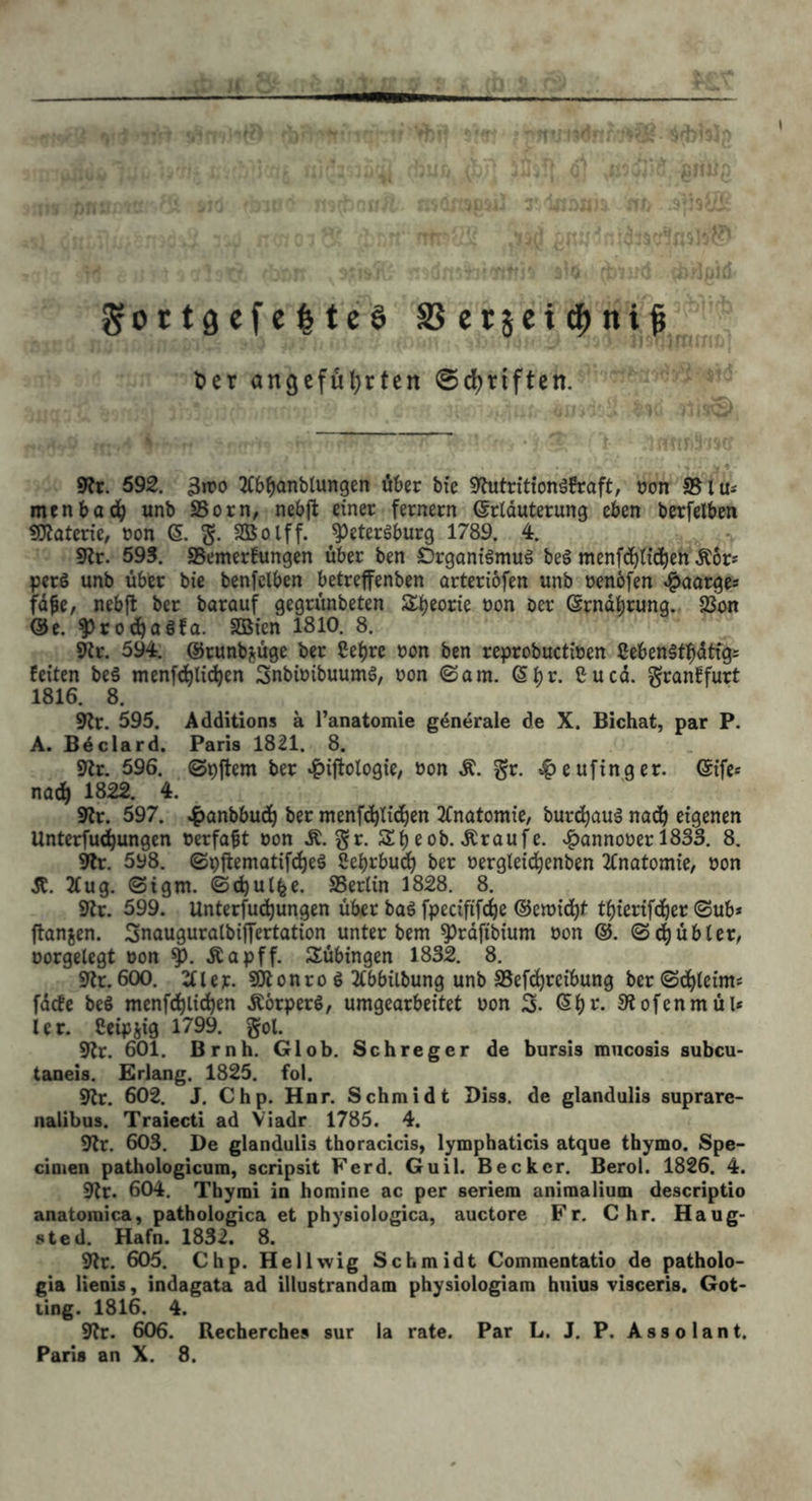 gortgefcItcS SSetjci^ni^ Ser angeführten ©Triften. 9?r. 592. 3iro 2(b^anblungen über bte 9futritionäfraft, öon S5lu* ment>ad(> unb SSorn, nebft einer fernem ©rlduterung eben berfelben «Olaterie, non (5. Sßolff. ^eteröburg 1789. 1 sRr. 593. aSemerfungen über ben Organtämuä be§ menf(!^l{d^eh Äor* perö unb über bie benfclben betreffenben orteriofen unb oenöfen ^oarge« fdfe, nebft ber barouf gegrünbeten S^b^orie non bcr ©rndbrung.. SBon @e. ^rocbaöfa. SBien 1810. 8. ^r. 594. ©runbjüge ber Se^re non ben reprobuctinen Ceben§tbdtfg= feiten beä menfc^licben Snbinibuumg, non ©am. ßbr. Cu cd. granffurt 1816. 8. 9?r. 595. Additions ä l’anatomie gdnerale de X. Bichat, par P. A. Bdclard. Paris 1821. 8. 9tr. 596. ©pftem ber »^iftotogic, non Ä. gr. tf)eufinger. ©ife« na^ 1822. 4. 9tr. 597. ^anbbudb ber menf^ticben 2fnatomie, burebauä nadb eigenen Unterfu^ungen nerfa^t non Ä. gr. Sb eob. Äraufe. »i^annoner 1833. 8. 9lr, 598. ©pjlematifcbeä Sebrbueb ber nergleidbenben 2Cnatomie, non Ä. Äug. ©igm. ©cbulfee. SSertin 1828. 8. 9tc. 599. Unterfu(!bungen über baö fpecififebe ©emiebt tbierifdber ©ub* ftanjen. Snauguratbiffertation unter bem ^rdfibium non ®. ©dbübler, norgelcgt non .Kapff. Tübingen 1832. 8. 9tc. 600. Äler. sjjtonro ö Äbbilbung unb aSefebreibung ber©(äbleims fdefe beS menfdblicben Äörperö, umgearbeitet non 3. ©b»^- 3tofenmül* ler. Ceipjig 1799. gol. 9tr. 601. Brnh. Glob, Schreger de bursis mucosis subcu- taoeis. Erlang. 1825. fol. 9tr. 602. J. Chp. Hnr. Schmidt Diss. de glandulis suprare- nalibus. Traiecti ad Viadr 1785. 4. 9tr. 603. De glandulis thoracicis, lymphaticis atque thymo. Spe- cimen pathologicum, scripsit Ferd. Guil. Becker. Berol. 1826. 4. 9tr. 604. Thymi in homine ac per seriem animalium descriptio anatomica, pathologica et physiolugica, auctore Fr. C hr. Haug- sted. Hafn. 1832. 8. 9tr. 605. Chp. Hellwig Schmidt Commentatio de patholo- gia lienis, indagata ad illustrandam physiologiam hiiius visceris. Got- ting. 1816. 4. 9tr. 606. Recherches sur la rate. Par L. J. P. A s s o 1 a n t.