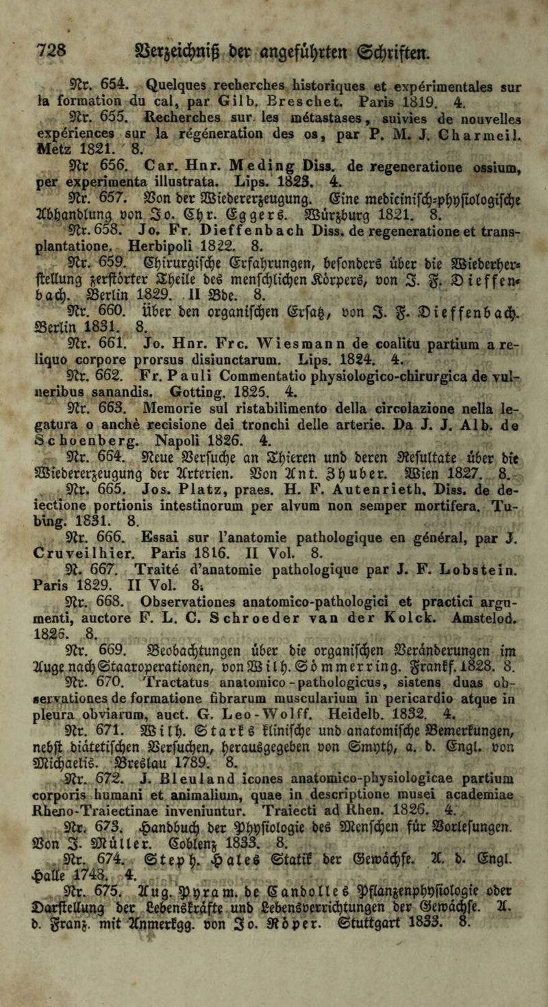 9^r. 654. Quelques recherches historiques et experimentales sur )a formation du cal, par Gilb. Breschet. Paris 1819, 4. 9lr. 655. P.echerches sur. les metastases, suivies de nouvelles experiences sur la regeneration des os, par P. M. J. Charmeil. Metz 1821. 8. 656. Car. Hnr. Me ding Diss. de regeneratione ossium, per experimenta illustrata. Lips. 1823. 4. 0tr. 657. SSon ber SBieberergeugung. @ine mebictn{f(hspl()^jioto9i[(hc Wanblung oon So. (Sggerö. Sßur^burq 1821. 8. 9lr.658.' Jo. Fr. Dieffenbach Diss. de regeneratione et trans- plantatione. Herbipoli 1822. 8. 9^r. 659. 6:^irur9if(hc ©rfal^rungen, befonberä über bie SBieber^er« ftellung ^erftorter Steile beö menfci^li(hen Äörperg, oon S- S- ^ieffem bad^. SSerlin 1829. .11 S5be. 8. 5^r. 660. über ben organifd^en ©rfa^, oon 3. S- ^ieffenbadb. «Berlin 1831. 8. SlJr. 661. Jo. Hnr. Frc. Wiesmann de coalitu partium a re- liquo corpore prorsus disiunctarum. Lips. 1824. 4. 0^r. 662. Fr. Pauli Commentatio physiologico-chirurgica de vul- iieribus sanandis. Gotting. 1825. 4. 91r. 663. Memorie sul ristabilimento della circolazione nella le- gatura o anche recisione dei tronchi delle arterie. Da J. J. Alb. de Schoenberg. Napoli 1826. 4. 9^r. 664. Slleue SJerfuc^e an Sinteren unb beren Slefuttate über bit SBieberergeugung ber 2(rterien. SSon 2lnt. 3i^ui>er. SQBien 1827. 8. 91r. 665. Jos. Platz, praes. H. F. Autenrieth, Diss. de de- iectione portionis intestinorum per alvum non semper mortifera. Tu- bing. 1831. 8. S'tr. 666. Essai sur l’anatomie pathologique en general, par J. Cru veil hier. Paris 1816. II Vol. 8. 91. 667. Traite d’anatomie pathologique par J. F. Lobstein. Paris 1829. II Vol. 8i 91r. 668. Observationes anatomico-pathologici et practici argn- menti, auctore F. L. C. Schroeder van der Kolck. Amstelod. 1825. 8. 91r. 669. SSeobad^tungen über bie organifc^en SJerdnberungen im 2(ugenac^fStaaroperationen, oonSßill).©6mmerring. granbf. 1828. 8. 91r. 670. Tractatus anatoraico-pathologicus, sistens duas ob- servationes de formatione dbrarum muscularium in pericardio atque in pleura obviaruro, auct. G. Leo-Wolff. Heidelb. 1832, 4. 91r. 671. SBilb. ©tarbä flinifchß unb anatomifd^e SemerEungen, nebfl bidtetifc^en SSerfud^en, ^erauSgegeben oon a. b. ©ngl. oon SWic^aelig. SBreölau 1789. 8. 91r. 672. J. Bleuland icones anatomico-physiologicae partium corporis humani et animalium, quae in descriptione musei academiae Rheno-Traiectinae inveniuntur. Traiecti ad Rhen. 1826. 4. 91r. 673. ^anbbu(h ber ^b>S)fiologie beö SOlenf^en für SSorlefungcn. «Bon 3- SJlüller. ßoblens 1833. 8. . 9lr. 674. ©tepb. ©tati^ ber ©emdchfe. 2(. b. (5ngl. |)Qae 1748. 4. 91r. 675. 2fu9. ^pram. be (Sanbolleö ^flanjenph^iiotogie ober SorflcUung ber CebenöBrdfte unb Sebenäoerrid^tungen ber ©emd^fe. 21. b. ^van'g. mit Jfnmerfgg. non So. 916per. ©tuttgart 1833. 8.