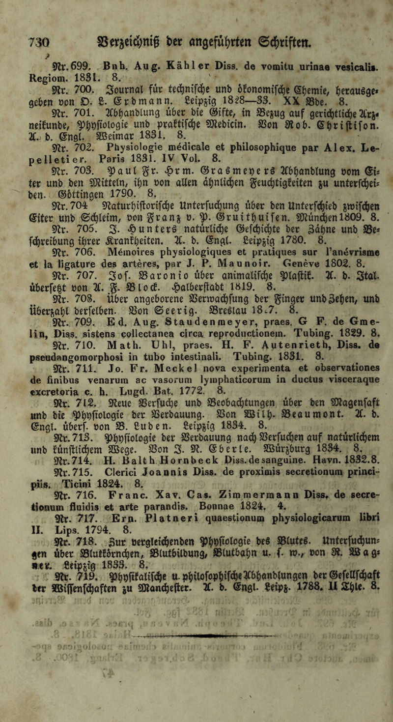 730 SSerjeiß)nig bet «ngefü^rten ©d^riften. ? 9lr.699, Bnh. Aug. Kahler Diss. de vomitu urinaa vesicalis. Regiom. 1831. 8. gfjr. 700. Sournal für te^nifc^c unb oBonomifc^c Syenite/ ^leraugge* geben non D. £. @rbmann. ßeipgig 18^8—33. XX SSbe. 8. 9Jr. 701. 2Cbbanblun9 über bie in SSejug auf gerici^tlicl^e 2lrs« neihinbe, ^^^ftologie unb praftifd^e SOiebicin. 23on 3iob. ©bniftifon. 2C.. b. engl. Sßeimar 1831. 8.^ 9?r. 702. Physiologie m^dicale et philosophique par Alex. Lc- pelletier. Paris 1831. IV Vol. 8. 9lr. 703. ^aul %t. ^rm. ©raSmeperg 2(bbonblung oom ©is ter unb ben fölitteln/ ii^n non allen d^ntic^en geuc^tigfeiten ju unterfd^eu ben. ©bttingen 1790. 8. 9^r.704: 9laturbiftorifc^c Unterfuc^ung über ben llnterfd)ieb jvnifdjen Siter unb ©d^leim, non granj n. ©ruitbuifen. 9Jlündöenl809. 8. 9lr. 705. S. Jbunters natürliche ©efdji^te ber ädbne unb Sße» fchreibung ihrer .^ranfbeiten. 21. b. ©ngl. Ceipjig 1780. 8. 9tr. 706. Meinoires physiologiques et praliques sur Tandmame et la ligature des arteres, par J. P. Maunoir. Ceneve 1802. 8. 9lr. 707. Sof. SSaronio über animalifebe ^lafti£. 2C. b. Stal. überfe|t non 21. SSlocf. ^alberllabt 1819. 8. 9tr. 708. Über angeborene SSennachfung ber Ringer unb^eben, unb Übcrj^abl berfelben. SJon ©eerig. SSreSlau 18^7. 8. 3lv. 709. Ed. Aug. Staudenmeyer, praes. G F. de Gmc- lin, Diss, sistens collectanea circa reproductionem. Tubing. 1829. 8. 5)2r. 710. Math. Uhl, praes. H. F. Autenrieth, Diss. de pseudangomorphosi in tube intestinali. Tubing. 1831. 8. 92r. 711. Jo. Fr. Meckel nova experimenta et observationes de finibus venarum ac vasoruni lyinphaticorum in ductus visceraque exeretoria c. h. Lugd. Bat. 1772. 8. 5Rr. 712, 9teue SSerfudje unb SSeobadbtungen über ben SOlagenfaft unb bie ^b')finlngie ber SSerbauung. SSon SBilb- SSeaumont. X b. ©ngt. überf. non S5. Cu ben. Ceipjig 1834. 8. 9tr. 713. ^b^fiologie ber SSerbauung nach SSerfudben auf natürlidbem unb ^ünftlidbem SBege. SSon S. 9^. ©berle. SÖBürjburg 1834. 8. 9tr.7l4. H. Balth Hornbeck Diss.desanguine. Havn. 1832.8. S'tr.715. Clerici Joannis Diss. de proximis secretionum princi- pii». Ticini 1824. 8. 9lr. 716. Franc. Xav. Cas. Zimmermann Diss, de secre- tionum floidis et arte parandis. Bonnae 1824. 4. 9lr. 717. Ern. Platneri quaestionum physiologicarum libri II. Lips. 1794. 8. 9lr. 718. 5ur nerglcidbenben S^h^fiolnQ« heS 53luteS. Unterfudbum gen über SSlutfbrnihen, SBtutbilbung, ^(utbabn u. f. tv., non S*. Sßag* •eie. Cctpfiig 1833. 8, 9?r. 719. ^b9ftfotif<^e u.pbüoföPhif^e^^'^Xiwt^lungen ber®efeUfcbaft