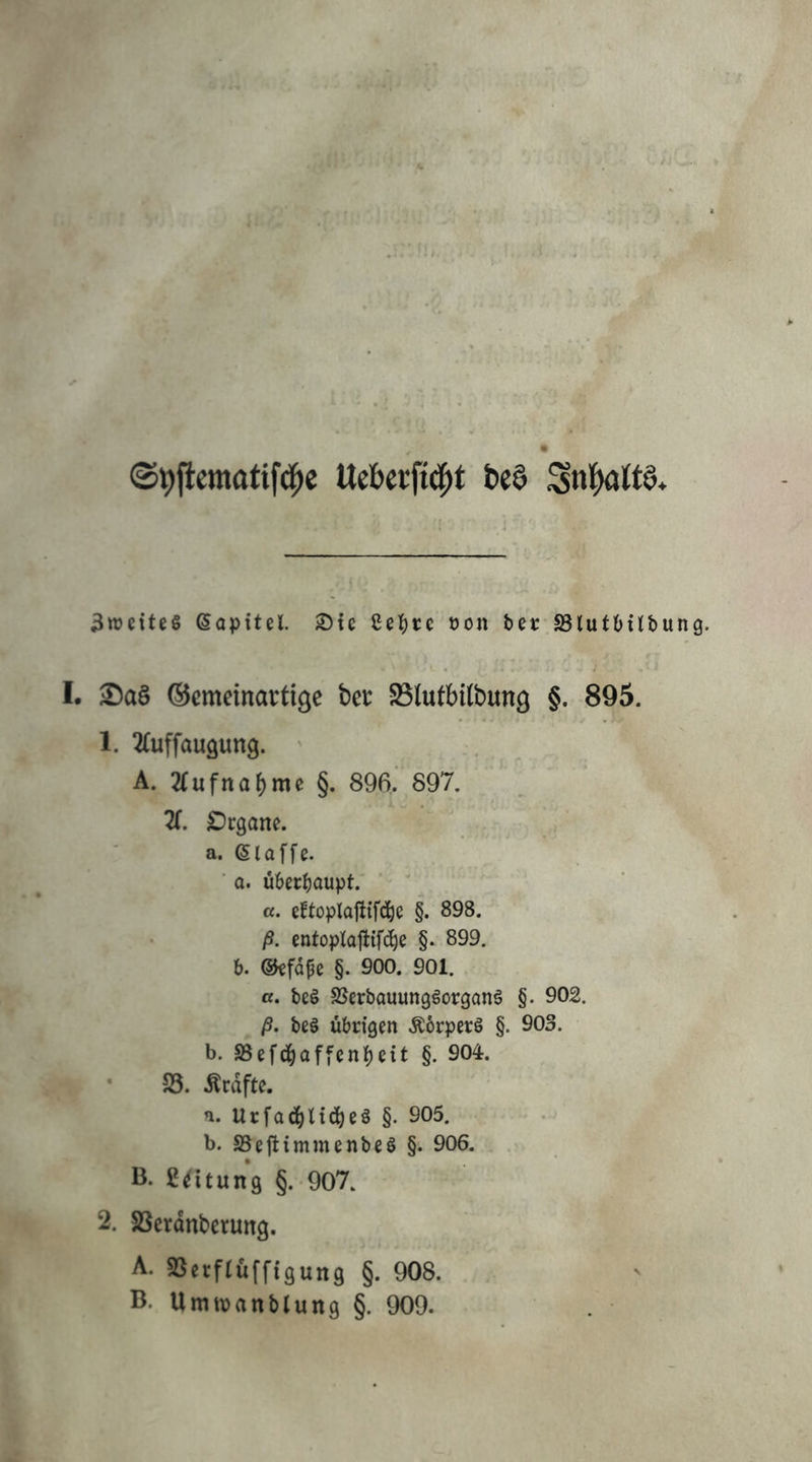 ' ff* ®t)fiematifd^e Ueberfid^t t)e§ 3»eiteS (Sapitel. Sie eel)re üon bet SBlutbtlbung. I. ®a§ ©cmeinavtige bet SBlufbilbung §. 895. 1. luffaugung. ' A. Äufnabmc §. 896. 897. X Dcgane. a. (Slaffe. ■ a. Ü6ec^)aupt. ‘ ' «. eftoplafitf(i^e §. 898. ß. cntoplajlifc^e §. 899. 6. ©cfdfe §. 900. 901. ß. be§ SSerbouungöorganö §. 902. ß. be§ übrigen ÄbrperS §. 903. b. a5ef(i^affcn|)ett §. 904. 23. Ärdftc. a. Urfad^U(^)eä §. 905. b. SSeftimmenbeS §. 906. B- ßdtung §.-907. 2. SSerdnbcrung. A. 23erftüff{gun9 §• 908. B. Umtvanblung §. 909.