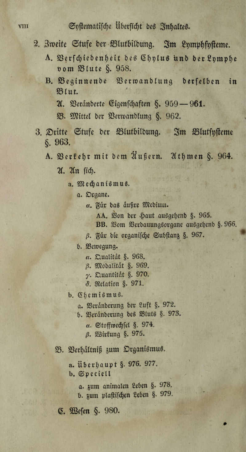 2. 3tt)ette @tufe ber S5lutbUbun9. Sm 2pm))J)fpfleme. A. sßecfd)iebenbeit bc6 (Ibptwö unb becSpmpb^ tjom SSIute §. 958. B. 85eginnenbc SSerwanblung bccfelben in SS {u t. X SSecdnbecte (^i'genfcbaften §. 959 — 961. SS. 5D?{ttcl bec SSermanbtung §. 962. 3. dritte 0tufe ber ^(utbtlbung. 3m SSlutfpfleme §. 963. A. SSecScbc mit bem Ifu^ecn. 2(tbmen §. 964. X lin ftd). a. S!Jte^ani6muS. a. Dcgonc. Cf. gur bas dufre SO^ebium. AA. S?on ber ‘^aut auSgebcnb §. 965. BB. SSom SSerbauungSorganc auSgebcnb §. 966. ß. gür bie organif^e ©ubjlanj §. 967. b. SSewegung. ß. Qualität §. 968. ß. «mobatitat §. 969. y. £luantitdt §. 970. J. 0tetation §. 971. b. ^b^miSmuS. a. SSerdnberung ber Cuft §. 972. b. SSerdnberung beS SSlutS §. 973. ß. ©toffwedb^l §• 974. ß. Söirfung §. 975. SS. SSerbdttnif jum £)cganiSmu6. a. überhaupt §. 976. 977. b. ©pecietl a. gum animalen ßeben §• 978. b. jum plajlif^en ßeben §. 979. e. 5Bcfett §. 980.