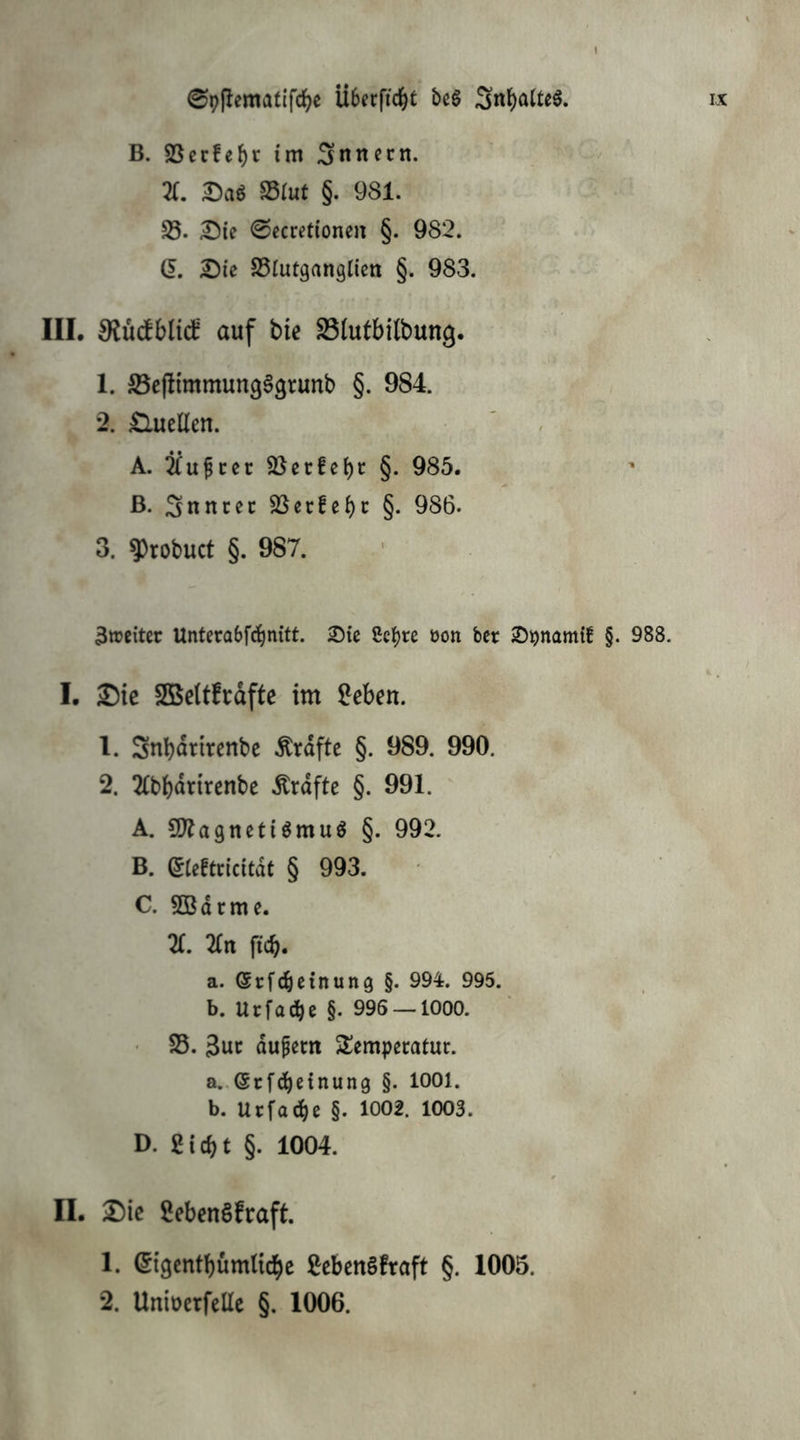 B. SSerfe^r im Snnccn. 21, mt §. 981. 33. ©ccretionen §. 982. Q, Die 33iutgangtien §. 983. III. ^üdbblid' auf bie 33lutbi(bung. 1. ©cjlimmung^grunb §. 984. *2. £lueüen. A. ibupree 3}et:!ei)c §. 985. ß. Snncec 3Sec!ei)c §. 986. 3. 9)robuct §. 987. 3weitec Unterabfdbnitt. Die ßc^re üon ber D^namtf §. 988. I. Die Sßettfrdftc im ^eben. 1. Snbdrircnbc Grafte §. 989. 990. 2. 2(bbdrtrcnbe .^rdfte §. 991. A. 9)lagnetiömuö §. 992. B. (Jteftricitdt § 993. C. 5Bdrme. X 2rn ficb« a. Srfebeinung §. 994. 995. b. Urfadbe §. 996 —1000. 25. 3uc dupern Temperatur. a. .(5rfdbeinung §. 1001. b. Urfadbe §. 1002. 1003. D. Siebt §. 1004. II. Die SebenSfraft. 1. Stgcntbümlicbc Sebengfraft §. 1005. 2. Uniücrfeüc §. 1006.