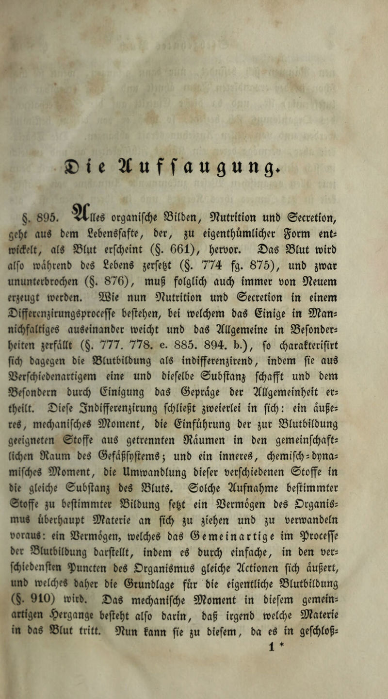 iOte ^(uffaugung §. 895. <llk^ organifd^e SSitben, 5?utntion «nb ©ecretion, auö bem 2eben6fafte, bec, gu eigentJ)um(id)et: Jocm mU tricfelt, al^ S5Iut ecfc^cint (§. 661), ^)erüoi:. SSlut tt)icb atfo trdbcenb bc^ ßebenö Secfe^t (§. 774 fg. 875), unb jwar ununterbrochen (§. 876), muf fotglidf) auch immer oon 9leuem erjeugt werben. 5öie nun 3?utrition unb 0ecretion in einem 25iffercnj{rungöproceffe bejlchen, bei weichem ba^ Einige in SD?anj nichfaltige^ auöeinanber weicht unb ba6 2(ügemeine in S5efonbers heiten jcrfdüt (§. 777. 778. e. 885. 894. b.), fo charafterifirt [ich bagegen bie SSiutbübung aI3 inbifferenjirenb, inbem fte au6 23erfchiebenartigem eine unb biefeibe ©ubjlanj fchafft unb bem ©efonbern burch (Einigung baö ©eprdge ber 2(Ugemeinheit ers theiit. IJiefe Snbifferenjirung fchiieft sweieriei in fich: ein dufes reö, mechanifcheg 9)?oment, bie Einführung ber jur S3iutbiibung geeigneten 0tcffe auö getrennten OJdumen in ben gemeinfchafts iichen 9?aum beö @efdffpftem6j unb ein innere^, chemifch^bpnas mifche^ ?!)?oment, bie Umwanbiung biefer oerfchiebenen Stoffe in bie gleiche ^ubjlanj be6 S5iut6. 0oiche 2(ufnahme bejlimmter Stoffe ju bejlimmter S5iibung fe|t ein SSermogen beö £)cganiös mu« überhaupt SD?aterie an [ich 5u jiehen unb ju t)erwanbetn üorau«: ein SSermogen, weichet baö @e me in artige im ^rocejfe ber SSlutbilbung barjleüt, inbem e^ burch einfache, in ben uers fchiebenficn ^uncten be6 £)rganiömuö gleiche 3(ctionen fich unb welche« baher bie ©runblage für bie eigentliche SSlutbilbung (§. 910) wirb. Da« mechanifche 9)?oment in biefem gemeim artigen .?)ergange bejleht alfo barin, baf irgenb welche SWaterie in ba« S5lut tritt. 9?un fann fie ju biefem, ba e« in gefchlofs