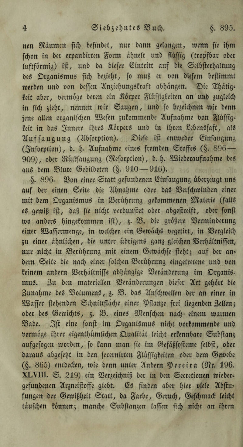 nen Oldumcn ficb befinbet, nur bann gelangen, wenn fic i^m fd^on in ber e^:panbirten Sorm df)nclt unb flüffig (tropfbar ober (uftfdrmig) ijl, unb ba biefer (Eintritt auf bie 0etbf!ert)attung be6 ^rgani^muö ftdf) bejic()t, fo muf er t)on biefem bej^immt werben unb oon bef[en 2fn5ie{)ung6fraft ab{)dngen. ^ic S{)dtigs feit aber, oermdge beren ein Körper gtuffigfeiten an unb zugleich in ftc^ jiebt, nennen wir 0augen, unb fo beäeid)nen-wir benn jene allen organifcben 3Befen gufommenbe 7(ufnal)me non glufftgs feit in baö ;3nnere i^reö Ädrper6 unb in i^ren Sebenöfaft, al6 2fuffaugung (2fbfocption). iSiefe ift entweber ^infaugung (Snfocption), b. l). 2(ufnal)me eineg fremben 0toffeg (§. 896— 909), ober Olü^faugung (Ofeforption), b. l). 5[ßieberaufnal)me beg aug bem S5lute ©ebilbeten (§. 910—916). §. 896. 5ßon einer (Statt gefunbenen (5infaugung überzeugt ung auf ber einen 0eite bie 2(bnabme ober bag SSerfcbwinben einer mit bem £)rganigmug in S5erul)rung gefommenen SD^aterie (fallg eg gewip i|^, bag fie nicl()t nerbunflet ober abgepceift, ober fonft wo anberg ^1^)/ 5* grogere ^Serminberung einer 5Ö3affermenge, in welcher ein ©ewddh^ negetict, in SSergleid) ju einer dbnlichen, bie unter ubrigeng ganj gleichen SSerhdltnijJen, nur nicht in SSeruhrung mit einem ©ewdchfe fleht) auf ber am bern 0eite bie nach einer folchen SSeruhrung eingetretene unb non feinem anbern SSerhdltniffe abhdngige SSerdnberung im £)rganig: mug. 3u ben materiellen SSerdnberungen biefer Zxt gehört bie 3unahme beg SSolumeng, ^ ^8. bag 2(nfchwellen ber an einer in 5Baf[er flehenben (Schnittfldchc einer ^flanje frei liegenben ober beg ©ewichtg, j. S5. eineg fDlenfchen nach* einem warmen SSabe. Sgt tine fonjl im IDrganigmug nicht norfommenbe unb nermdge ihrer eigenthumlichen Slualitdt leicht erfennbare 0u6flanj aufgefogen worben, fo fann man fie im ©efdgfpfleme felbfl, ober baraug abgefe^t in ben fecernirten glüffigfeiten ober bem ©ewcbe (§. 865) entbecfen, wie benn unter ?fnbern ^ereira (9lr. 196. XLVIII. 0. 219) ein SSerjeichnig ber in ben ©ecretionen wieber^ gefunbenen ^Irjneijloffe giebt. (Sg ftnben aber 2(bjlu= fungen ber ©ewigheit 0tatt, ba garbe, ©eruch, ©efchmacf (eicht tdufchen fdnnen; manche ©ubjlanjen (affen ftch nicht nn ihren
