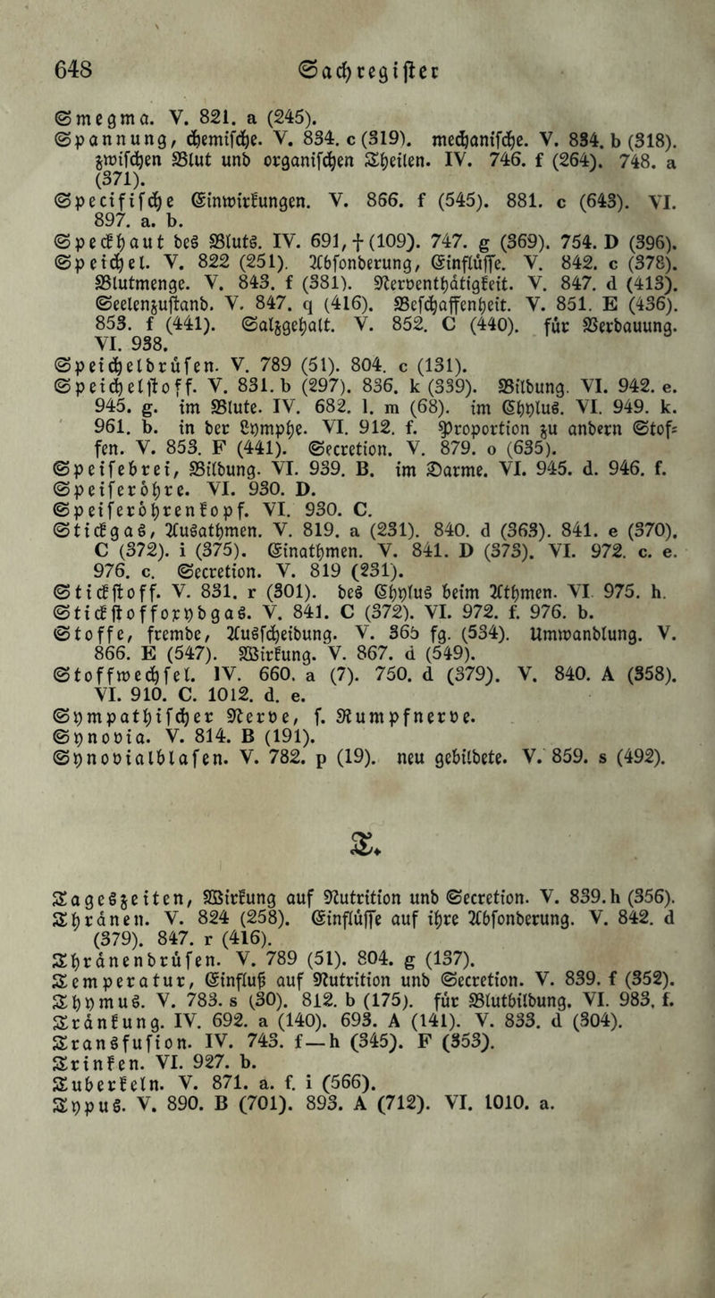 (Smegmo. V. 821. a (245). (Spannung, (^emif(j()e. V. 834. c (319). mec^anifdie. V. 834. b (318). jwifd^en SSlut unb organifiiben S()etlen. IV. 746. f (264). 748. a (371). ©pectfif(^e ©inttJirfungen. V. 856. f (545). 881. c (643). VI. 897. a. b. (Spedf()aut be§ SSlutö. IV. 691, f (109). 747. g (369). 754. D (396). (Speichel. V. 822 (251). 2(6fonberung, (SinflujTe. V. 842. c (378). SSlutmenge. V. 843. f (381). siJeroentl)dtigfett. V. 847. d (413). (Seelenjuflanb. V. 847. q (416). SSefd^offenljeit. V. 851. E (436). 853. f (441). ©aljge^alt. V. 852. C (440). für SSerbauung. VI. 938. @pet^elbrufen. V. 789 (51). 804. c (131). ©petcfietlloff. V. 831. b (297). 836. k (339). SSilbung. VI. 942. e. 945. g. im S5tute. IV. 682. 1. m (68). im VI. 949. k. 961. b. in ber 8pmpl)e. VI. 912. f. Proportion ju anbcrn ©tofs fen. V. 853. F (441). (Secretion. V. 879. o (635). ©peifcbrei, SSUbung. VI. 939. B. im ^arme. VI. 945. d. 946. f. ©peifer61)re. VI. 930. D. ©peifero^renfopf. VI. 930. C. ©ti(lga§, 2fugati)men. V. 819. a (231). 840. d (36.3). 841. e (370). C (372). i (375). @inati)men. V, 841. D (373). VI. 972. c. e. 976. c. ©ecretion. V. 819 (231). ©tictjtoff. V. 831. r (301). beö eijptuä beim TCtbmen. VI. 975. h. ©ticfftofforpbgaS. V. 841. C (372). VI. 972. f. 976. b. ©toffe, frembe, TCuöfc^eibung. V. 365 fg. (534). Umwanbtung. V. 866. E (547). SBirfung. V. 867. d (549). ©toffwec^fet. IV. 660. a (7). 750. d (379). V. 840. A (358). VI. 910. C. 1012. d. e. ©pmpatl)ifd)er 9teroe, f. Siumpfnerbe. ©pnooia. V. 814. B (191). ©pnooialblafen. V. 782. p (19). neu gebilbete. V. 859. s (492). SageSgeiten, SBirfung auf 9?utrition unb ©ecretion. V. 839.h (356). Sbrdnen. V. 824 (258). (Sinflüffe auf il)re Ttbfonberung. V. 842. d (379). 847. r (416). Sbrdnenbrüfen. V. 789 (51). 804. g (137). Temperatur, (Sinfluf auf «Itutrition unb ©ecretion. V. 839. f (352). TbPmuö. V. 783. s (30). 812. b (175). für SStutbilbung. VI. 983, f. Trdnfung. IV. 692. a (140). 693. A (141). V. 833. d (304). Tranöfufion. IV. 743. f—h (345). F (353). Trinfen. VI. 927. b. Tuberfetn. V. 871. a. f. i (566). TppuS. V. 890. B (701). 893. A (712). VI. 1010. a.