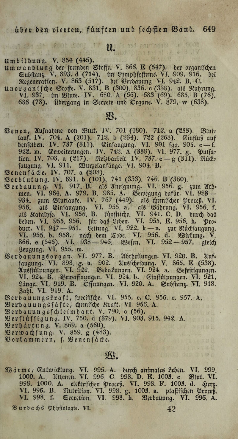 ' tt. Umbtlbunf^. V. 854 (445). UmtDanblung ber fremben Stoffe. V. 866. E (547). ber organifcben ©ubffanj. V. 893. d (714). tm VT. 909. 916. bei ^iegeneration. V. 863 (517). bei ^erbauunc^ VI. 942. B. C. Unorganif^e Stoffe. V. 831. B (300). 836. c (338). aB SZabrung. VI. 937. im «Blute. IV. 680. A (56). 683 (69). 685. B (76). 686 (78). Übergang in Secrete unb £)rgane. V. 879. w (638). SSenen, 2£ufnabme oon SSlut. IV. 701 (180). 712. a (233). SBlut* tauf. IV. 704. A (201). 712. b (234). 722 (268). ©influ^ auf benfelben. IV. 737 (311). ©infaugung. VI. 901 fgg. 905. c —f. 922. m. ©rmeiterungen. IV. 742. A (338). VI. 977. g. ^ulfa; tion. IV. 708. a (217). SteisbarHeit. IV. 737. e - g (311). 0tuc!5 faugung. VI, 911. SBurjelanfdnge. VI. 904. B. SSenenfac^e. IV. 707. a (208). SSerblutung. IV. 691. b (101), 741 (333). 746. B (360). ’ ©erbauung. VI. 917. B. als 2tneignung. VI. 956. g. jum Xtfjs men. VI. 964. A. 979. B. 985. A. «Beilegung bafur. VI. 923 - 934. gum SSlutlaufe. IV. 767 (449). als ^emifeber ^roceff VI. 956. als einfaugung. VI. 955. a. als ©dbrung. VI. 956. f. als .^atal^fe. VI. 956. B. funfflicbe. VI. 941. C. D. burdb Ceben. VI. 955. 956. für baS Seben. VI. 955. E. 956. h. ^ro= buct. VI. 947 — 951. Leitung. VI. 922. k —n. jur 9?d cif faugung. VI. 955. b. 958. nadb bem JXobe. VI. 956. d. SÖirfung. V. 866. e (545). VI. 938 — 946. «ffiefen. VI. 952 — 957. gleich Beugung. VI. 955. m. SSerbauungSorgan. VI. 977. B. 2tbtl)eilungen. VI. 920. B. 3tuf5 faugung. VI. 898. g. b. 902. 2CuSf(beibung. V. 865. E (538). 2tuSffulpungen. VI. 922. «Bebeefungen. VI. 924. a. «Befeffigungen. VI. 924. ß. SSemaffnungen. VI. 924. b. ©tnffülpungen. VI. 921. Sdnge. VI. 919. B. Öffnungen. VI. 920. A. Subffanj. VI. 918. Babl. VI. 919. A. SSerbauungSfraft, fpeciftfdbe. VI. 955. e. C. 956. e. 957. A. SBerbauungSfdfte, ebemifebe .Kraft. VI. 956. A. S3erbauungSfcbleimbaut. V. 790. c (56). «Berfluffigung. IV. 750. d (379). VI. 908. 915. 942. A. SSerbdrtung. V. 869. a (560). SSermadbfung. V. 859. g (483). S3orfammern/ f. SSenenfdd^e. SS. SBdrme, ©ntmidflung. VI. 995. A. bur(^) animateS Seben. VI. 999. 1000. A.,. 2(tbmen. VI. 996. C. 998. D. E. 1003. c «Blut. VI. 998. 1000. A. elcftrifcben ^roceff VI. 998. F. 1003. d. VI. 996. B. «Nutrition. VI. 998. g. 1003. a. plaffifdben ^roce|. VI. 998. f. Secretion. VI. 998. h. SSerbauung. VI. 996, A. ssurbadbö VI. 42